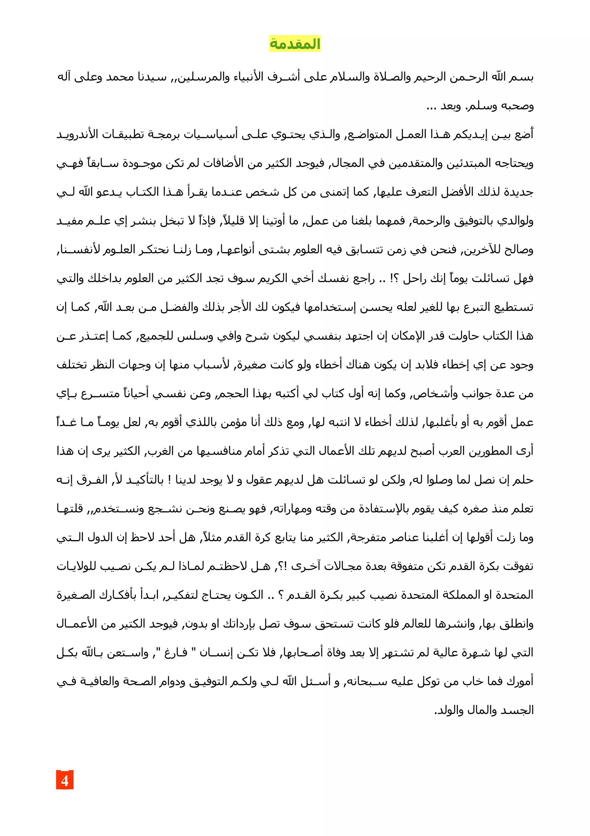 ‫المقدمة‬
‫ال‬ ‫أشـرف‬ ‫على‬ ‫والسلم‬ ‫والصـلة‬ ‫الرحيم‬ ‫الرحـمن‬ ‫ال‬ ‫بسم‬‫آله‬ ‫وعلى‬ ‫محمد‬ ‫سيدنا‬ ,,‫والمرسلين‬ ‫نبياء‬
... ‫وبعد‬ .‫وسلم‬ ‫وصحبه‬
‫الندرويـد‬ ‫تطبيقـات‬ ‫برمجـة‬ ‫أسياسـيات‬ ‫علـى‬ ‫يحتـوي‬ ‫والـذي‬ ,‫المتواضـع‬ ‫العمـل‬ ‫هـذا‬ ‫إيـديكم‬ ‫بيـن‬ ‫ضضع‬‫أ‬
‫ـي‬‫ـ‬‫فه‬ ‫ـابقا‬‫ـ‬‫س‬ ‫ـودة‬‫ـ‬‫موج‬ ‫تكن‬ ‫لم‬ ‫الضافات‬ ‫من‬ ‫الكثير‬ ‫فيوجد‬ ,‫المجال‬ ‫في‬ ‫والمتقدمين‬ ‫المبتدئين‬ ‫ويحتاجه‬
‫ـي‬‫ـ‬‫ل‬ ‫ال‬ ‫ـدعو‬‫ـ‬‫ي‬ ‫ـاب‬‫ـ‬‫الكت‬ ‫ـذا‬‫ـ‬‫ه‬ ‫ـرأ‬‫ـ‬‫يق‬ ‫ـدما‬‫ـ‬‫عن‬ ‫شخص‬ ‫كل‬ ‫من‬ ‫إتمنى‬ ‫كما‬ ,‫عليها‬ ‫التعرف‬ ‫الفضل‬ ‫لذلك‬ ‫جديدة‬
‫ـد‬‫ـ‬‫مفي‬ ‫علــم‬ ‫إي‬ ‫بنشر‬ ‫تبخل‬ ‫ل‬ ‫فإذا‬ ,‫قليل‬ ‫إل‬ ‫أوتينا‬ ‫ما‬ ,‫عمل‬ ‫من‬ ‫بلغنا‬ ‫فمهما‬ ,‫والرحمة‬ ‫بالتوفيق‬ ‫ولوالدي‬
,‫ـنا‬‫ـ‬‫لنفس‬ ‫ـوم‬‫ـ‬‫العل‬ ‫ـر‬‫ـ‬‫نحتك‬ ‫ـا‬‫ـ‬‫زلن‬ ‫ومـا‬ ,‫ـا‬‫ـ‬‫أنواعه‬ ‫بشتى‬ ‫العلوم‬ ‫فيه‬ ‫تتسابق‬ ‫زمن‬ ‫في‬ ‫فنحن‬ ,‫للخرين‬ ‫وصالح‬
‫والتي‬ ‫بداخلك‬ ‫العلوم‬ ‫من‬ ‫الكثير‬ ‫تجد‬ ‫سوف‬ ‫الكريم‬ ‫أخي‬ ‫نفسك‬ ‫راجع‬ .. !‫؟‬ ‫راحل‬ ‫إنك‬ ‫يوما‬ ‫تسائلت‬ ‫فهل‬
‫إن‬ ‫ـا‬‫ـ‬‫كم‬ ,‫ال‬ ‫ـد‬‫ـ‬‫بع‬ ‫ـن‬‫ـ‬‫م‬ ‫ـل‬‫ـ‬‫والفض‬ ‫بذلك‬ ‫الجر‬ ‫لك‬ ‫فيكون‬ ‫إستخدامها‬ ‫يحسن‬ ‫لعله‬ ‫للغير‬ ‫بها‬ ‫التبرع‬ ‫تستطيع‬
‫ـن‬‫ـ‬‫ع‬ ‫ـذر‬‫ـ‬‫إعت‬ ‫ـا‬‫ـ‬‫كم‬ ,‫للجميع‬ ‫وسلس‬ ‫وافي‬ ‫شرح‬ ‫ليكون‬ ‫بنفسي‬ ‫اجتهد‬ ‫إن‬ ‫المكان‬ ‫قدر‬ ‫حاولت‬ ‫الكتاب‬ ‫هذا‬
‫تختلف‬ ‫النظر‬ ‫وجهات‬ ‫إن‬ ‫منها‬ ‫لسباب‬ ,‫صغيرة‬ ‫كانت‬ ‫ولو‬ ‫أخطاء‬ ‫هناك‬ ‫يكون‬ ‫إن‬ ‫فلبد‬ ‫إخطاء‬ ‫إي‬ ‫عن‬ ‫وجود‬
‫ـإي‬‫ـ‬‫ب‬ ‫ـرع‬‫ـ‬‫متس‬ ‫أحيانا‬ ‫نفسي‬ ‫وعن‬ ,‫الحجم‬ ‫بهذا‬ ‫أكتبه‬ ‫لي‬ ‫كتاب‬ ‫أول‬ ‫إنه‬ ‫وكما‬ ,‫وأشخاص‬ ‫جوانب‬ ‫عدة‬ ‫من‬
‫ـدا‬‫ـ‬‫غ‬ ‫ـا‬‫ـ‬‫م‬ ‫ـا‬‫ـ‬‫يوم‬ ‫لعل‬ ,‫به‬ ‫أقوم‬ ‫باللذي‬ ‫مؤمن‬ ‫أنا‬ ‫ذلك‬ ‫ومع‬ ,‫لها‬ ‫انتبه‬ ‫ل‬ ‫أخطاء‬ ‫لذلك‬ ,‫بأغلبها‬ ‫أو‬ ‫به‬ ‫أقوم‬ ‫عمل‬
‫هذا‬ ‫إن‬ ‫يرى‬ ‫الكثير‬ ,‫الغرب‬ ‫من‬ ‫منافسيها‬ ‫أمام‬ ‫تذكر‬ ‫التي‬ ‫العمال‬ ‫تلك‬ ‫لديهم‬ ‫أصبح‬ ‫العرب‬ ‫المطورين‬ ‫أرى‬
‫ـه‬‫ـ‬‫إن‬ ‫ـرق‬‫ـ‬‫الف‬ ,‫ل‬ ‫ـد‬‫ـ‬‫بالتأكي‬ ! ‫لدينا‬ ‫يوجد‬ ‫ل‬ ‫و‬ ‫عقول‬ ‫لديهم‬ ‫هل‬ ‫تسائلت‬ ‫لو‬ ‫ولكن‬ ,‫له‬ ‫وصلوا‬ ‫لما‬ ‫نصل‬ ‫إن‬ ‫حلم‬
‫ـا‬‫ـ‬‫قلته‬ ,,‫ـتخدم‬‫ـ‬‫ونس‬ ‫ـجع‬‫ـ‬‫نش‬ ‫ـن‬‫ـ‬‫ونح‬ ‫ـنع‬‫ـ‬‫يص‬ ‫فهو‬ ,‫ومهاراته‬ ‫وقته‬ ‫من‬ ‫بالستفادة‬ ‫يقوم‬ ‫كيف‬ ‫صغره‬ ‫منذ‬ ‫تعلم‬
‫الــتي‬ ‫الدول‬ ‫إن‬ ‫لحظ‬ ‫أحد‬ ‫هل‬ ,‫مثل‬ ‫القدم‬ ‫كرة‬ ‫يتابع‬ ‫منا‬ ‫الكثير‬ ,‫متفرجة‬ ‫عناصر‬ ‫أغلبنا‬ ‫إن‬ ‫أقولها‬ ‫زلت‬ ‫وما‬
‫ـات‬‫ـ‬‫للولي‬ ‫ـيب‬‫ـ‬‫نص‬ ‫ـن‬‫ـ‬‫يك‬ ‫ـم‬‫ـ‬‫ل‬ ‫ـاذا‬‫ـ‬‫لم‬ ‫ـم‬‫ـ‬‫لحظت‬ ‫ـل‬‫ـ‬‫ه‬ ,‫!؟‬ ‫ـرى‬‫ـ‬‫آخ‬ ‫ـالت‬‫ـ‬‫مج‬ ‫بعدة‬ ‫متفوقة‬ ‫تكن‬ ‫القدم‬ ‫بكرة‬ ‫تفوقت‬
‫الصـغيرة‬ ‫بأفكـارك‬ ‫ابـدأ‬ ,‫ـر‬‫ـ‬‫لتفكي‬ ‫يحتـاج‬ ‫الكـون‬ .. ‫؟‬ ‫القـدم‬ ‫بكـرة‬ ‫كبير‬ ‫نصيب‬ ‫المتحدة‬ ‫المملكة‬ ‫او‬ ‫المتحدة‬
‫العمــال‬ ‫من‬ ‫الكتير‬ ‫فيوجد‬ ,‫بدون‬ ‫او‬ ‫بإرداتك‬ ‫تصل‬ ‫سوف‬ ‫تستحق‬ ‫كانت‬ ‫فلو‬ ‫للعالم‬ ‫وانشرها‬ ,‫بها‬ ‫وانطلق‬
‫ـل‬‫ـ‬‫بك‬ ‫ـال‬‫ـ‬‫ب‬ ‫ـتعن‬‫ـ‬‫واس‬ ," ‫ـارغ‬‫ـ‬‫ف‬ " ‫ـان‬‫ـ‬‫إنس‬ ‫ـن‬‫ـ‬‫تك‬ ‫فل‬ ,‫ـحابها‬‫ـ‬‫أص‬ ‫وفاة‬ ‫بعد‬ ‫إل‬ ‫تشتهر‬ ‫لم‬ ‫عالية‬ ‫شهرة‬ ‫لها‬ ‫التي‬
‫فـي‬ ‫والعافيـة‬ ‫الصـحة‬ ‫ودوام‬ ‫التوفيـق‬ ‫ولكـم‬ ‫لـي‬ ‫ال‬ ‫أسـئل‬ ‫و‬ ,‫سـبحانه‬ ‫عليه‬ ‫توكل‬ ‫من‬ ‫خاب‬ ‫فما‬ ‫أمورك‬
.‫والولد‬ ‫والمال‬ ‫الجسد‬
4
 
