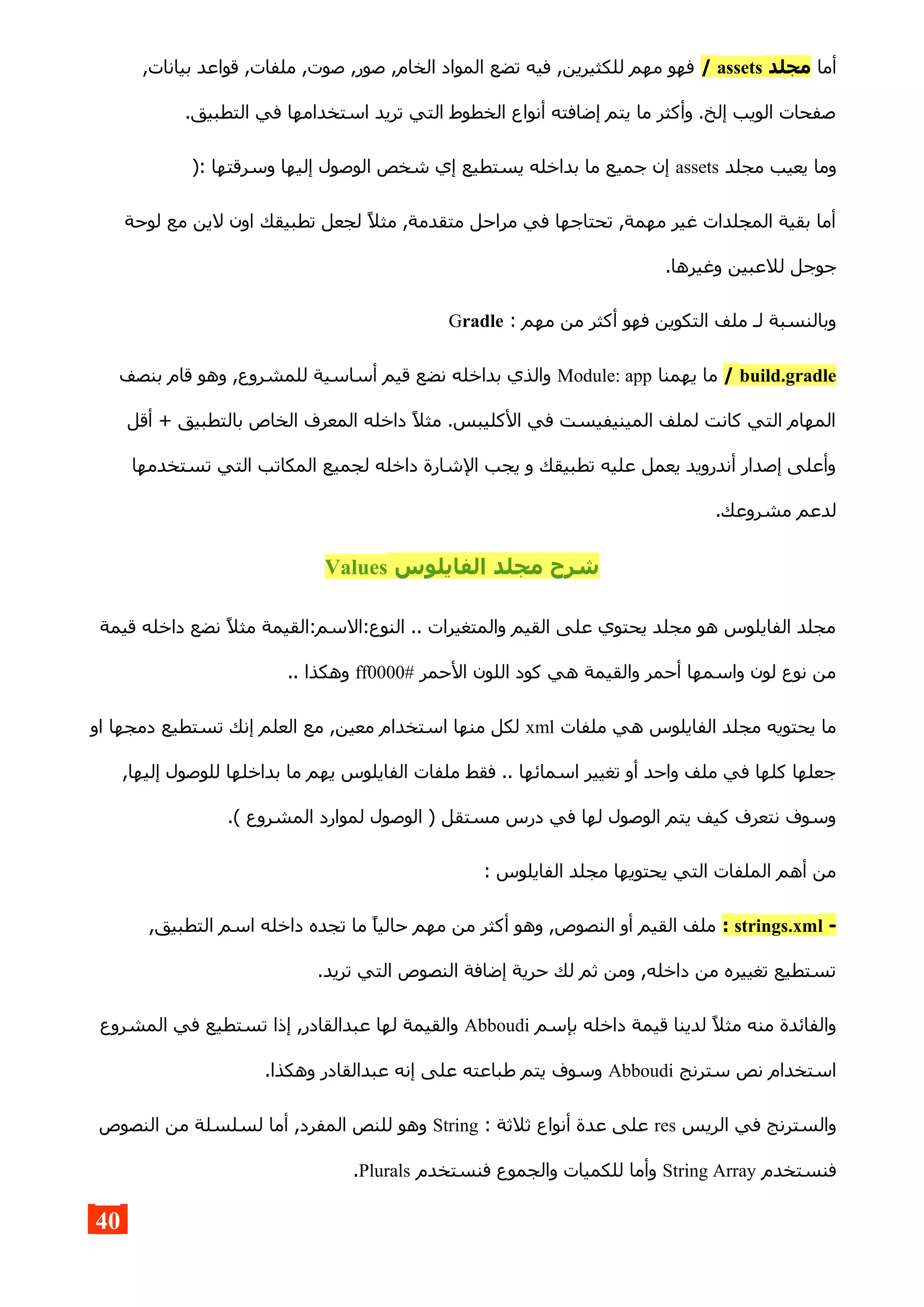 ‫أما‬‫مجلد‬assets/,‫بيانات‬ ‫قواعد‬ ,‫ملفات‬ ,‫صوت‬ ,‫صور‬ ,‫الخام‬ ‫المواد‬ ‫تضع‬ ‫فيه‬ ,‫للكثيرين‬ ‫مهم‬ ‫فهو‬
.‫التطبيق‬ ‫في‬ ‫استخدامها‬ ‫تريد‬ ‫التي‬ ‫الخطوط‬ ‫أنواع‬ ‫إضافته‬ ‫يتم‬ ‫ما‬ ‫وأكثر‬ .‫إلخ‬ ‫الويب‬ ‫صفحات‬
‫مجلد‬ ‫يعيب‬ ‫وما‬assets): ‫وسرقتها‬ ‫إليها‬ ‫الوصول‬ ‫شخص‬ ‫إي‬ ‫يستطيع‬ ‫بداخله‬ ‫ما‬ ‫جميع‬ ‫إن‬
‫لوحة‬ ‫مع‬ ‫لين‬ ‫اون‬ ‫تطبيقك‬ ‫لجعل‬ ‫مثل‬ ,‫متقدمة‬ ‫مراحل‬ ‫في‬ ‫تحتاجها‬ ,‫مهمة‬ ‫غير‬ ‫المجلدات‬ ‫بقية‬ ‫أما‬
.‫وغيرها‬ ‫للعبين‬ ‫جوجل‬
: ‫مهم‬ ‫من‬ ‫أكثر‬ ‫فهو‬ ‫التكوين‬ ‫ملف‬ ‫لـ‬ ‫وبالنسبة‬Gradle
build.gradle/‫يهمنا‬ ‫ما‬Module: app‫بنصف‬ ‫قام‬ ‫وهو‬ ,‫للمشروع‬ ‫أساسية‬ ‫قيم‬ ‫نضع‬ ‫بداخله‬ ‫والذي‬
‫أقل‬ + ‫بالتطبيق‬ ‫الخاص‬ ‫المعرف‬ ‫داخله‬ ‫مثل‬ .‫الكليبس‬ ‫في‬ ‫المينيفيست‬ ‫لملف‬ ‫كانت‬ ‫التي‬ ‫المهام‬
‫تستخدمها‬ ‫التي‬ ‫المكاتب‬ ‫لجميع‬ ‫داخله‬ ‫الشارة‬ ‫يجب‬ ‫و‬ ‫تطبيقك‬ ‫عليه‬ ‫يعمل‬ ‫أندرويد‬ ‫إصدار‬ ‫وأعلى‬
.‫مشروعك‬ ‫لدعم‬
‫الفايلوس‬ ‫مجلد‬ ‫شرح‬Values
‫قيمة‬ ‫داخله‬ ‫نضع‬ ‫مثل‬ ‫النوع:السم:القيمة‬ .. ‫والمتغيرات‬ ‫القيم‬ ‫على‬ ‫يحتوي‬ ‫مجلد‬ ‫هو‬ ‫الفايلوس‬ ‫مجلد‬
‫الحمر‬ ‫اللون‬ ‫كود‬ ‫هي‬ ‫والقيمة‬ ‫أحمر‬ ‫واسمها‬ ‫لون‬ ‫نوع‬ ‫من‬ff0000#.. ‫وهكذا‬
‫ملفات‬ ‫هي‬ ‫الفايلوس‬ ‫مجلد‬ ‫يحتويه‬ ‫ما‬xml‫او‬ ‫دمجها‬ ‫تستطيع‬ ‫إنك‬ ‫العلم‬ ‫مع‬ ,‫معين‬ ‫استخدام‬ ‫منها‬ ‫لكل‬
,‫إليها‬ ‫للوصول‬ ‫بداخلها‬ ‫ما‬ ‫يهم‬ ‫الفايلوس‬ ‫ملفات‬ ‫فقط‬ .. ‫اسمائها‬ ‫تغيير‬ ‫أو‬ ‫واحد‬ ‫ملف‬ ‫في‬ ‫كلها‬ ‫جعلها‬
.( ‫المشروع‬ ‫لموارد‬ ‫الوصول‬ ) ‫مستقل‬ ‫درس‬ ‫في‬ ‫لها‬ ‫الوصول‬ ‫يتم‬ ‫كيف‬ ‫نتعرف‬ ‫وسوف‬
: ‫الفايلوس‬ ‫مجلد‬ ‫يحتويها‬ ‫التي‬ ‫الملفات‬ ‫أهم‬ ‫من‬
-strings.xml:,‫التطبيق‬ ‫اسم‬ ‫داخله‬ ‫تجده‬ ‫ما‬ ‫حاليا‬ ‫مهم‬ ‫من‬ ‫أكثر‬ ‫وهو‬ ,‫النصوص‬ ‫أو‬ ‫القيم‬ ‫ملف‬
.‫تريد‬ ‫التي‬ ‫النصوص‬ ‫إضافة‬ ‫حرية‬ ‫لك‬ ‫ثم‬ ‫ومن‬ ,‫داخله‬ ‫من‬ ‫تغييره‬ ‫تستطيع‬
‫بإسم‬ ‫داخله‬ ‫قيمة‬ ‫لدينا‬ ‫مثل‬ ‫منه‬ ‫والفائدة‬Abboudi‫المشروع‬ ‫في‬ ‫تستطيع‬ ‫إذا‬ ,‫عبدالقادر‬ ‫لها‬ ‫والقيمة‬
‫سترنج‬ ‫نص‬ ‫استخدام‬Abboudi.‫وهكذا‬ ‫عبدالقادر‬ ‫إنه‬ ‫على‬ ‫طباعته‬ ‫يتم‬ ‫وسوف‬
‫الريس‬ ‫في‬ ‫والسترنج‬res: ‫ثلثة‬ ‫أنواع‬ ‫عدة‬ ‫على‬String‫النصوص‬ ‫من‬ ‫لسلسلة‬ ‫أما‬ ,‫المفرد‬ ‫للنص‬ ‫وهو‬
‫فنستخدم‬String Array‫فنستخدم‬ ‫والجموع‬ ‫للكميات‬ ‫وأما‬Plurals.
40
 
