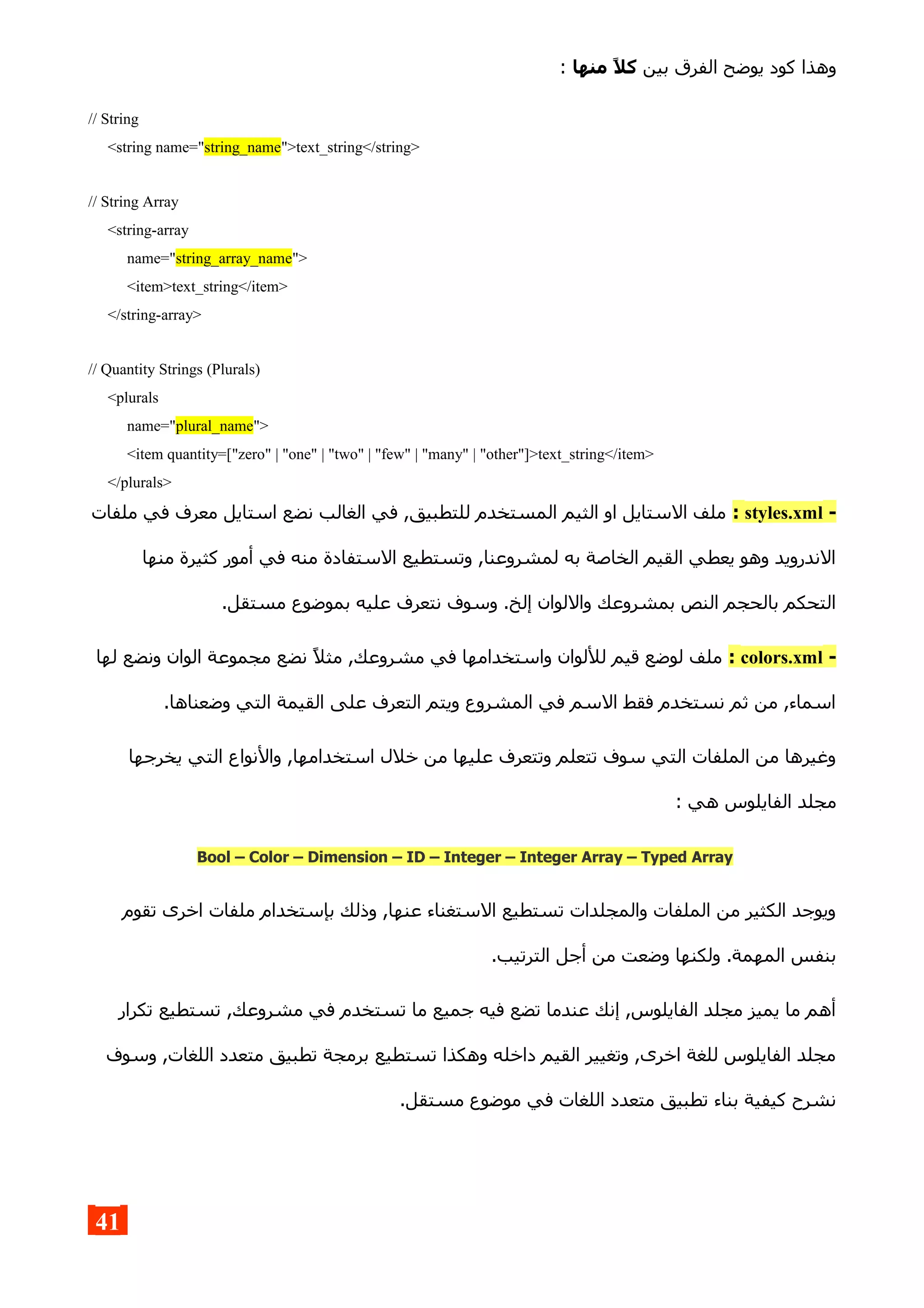 ‫بين‬ ‫الفرق‬ ‫يوضح‬ ‫كود‬ ‫وهذا‬‫منها‬ ,‫ل‬‫ك‬:
// String
<string name="string_name">text_string</string>
// String Array
<string-array
name="string_array_name">
<item>text_string</item>
</string-array>
// Quantity Strings (Plurals)
<plurals
name="plural_name">
<item quantity=["zero" | "one" | "two" | "few" | "many" | "other"]>text_string</item>
</plurals>
-styles.xml:‫ملفات‬ ‫في‬ ‫معرف‬ ‫استايل‬ ‫نضع‬ ‫الغالب‬ ‫في‬ ,‫للتطبيق‬ ‫المستخدم‬ ‫الثيم‬ ‫او‬ ‫الستايل‬ ‫ملف‬
‫منها‬ ‫كثيرة‬ ‫أمور‬ ‫في‬ ‫منه‬ ‫الستفادة‬ ‫وتستطيع‬ ,‫لمشروعنا‬ ‫به‬ ‫الخاصة‬ ‫القيم‬ ‫يعطي‬ ‫وهو‬ ‫الندرويد‬
.‫مستقل‬ ‫بموضوع‬ ‫عليه‬ ‫نتعرف‬ ‫وسوف‬ .‫إلخ‬ ‫واللوان‬ ‫بمشروعك‬ ‫النص‬ ‫بالحجم‬ ‫التحكم‬
-colors.xml:‫لها‬ ‫ونضع‬ ‫الوان‬ ‫مجموعة‬ ‫نضع‬ ‫مثل‬ ,‫مشروعك‬ ‫في‬ ‫واستخدامها‬ ‫لللوان‬ ‫قيم‬ ‫لوضع‬ ‫ملف‬
.‫وضعناها‬ ‫التي‬ ‫القيمة‬ ‫على‬ ‫التعرف‬ ‫ويتم‬ ‫المشروع‬ ‫في‬ ‫السم‬ ‫فقط‬ ‫نستخدم‬ ‫ثم‬ ‫من‬ ,‫اسماء‬
‫يخرجها‬ ‫التي‬ ‫والنواع‬ ,‫استخدامها‬ ‫خلل‬ ‫من‬ ‫عليها‬ ‫وتتعرف‬ ‫تتعلم‬ ‫سوف‬ ‫التي‬ ‫الملفات‬ ‫من‬ ‫وغيرها‬
: ‫هي‬ ‫الفايلوس‬ ‫مجلد‬
Bool – Color – Dimension – ID – Integer – Integer Array – Typed Array
‫تقوم‬ ‫اخرى‬ ‫ملفات‬ ‫بإستخدام‬ ‫وذلك‬ ,‫عنها‬ ‫الستغناء‬ ‫تستطيع‬ ‫والمجلدات‬ ‫الملفات‬ ‫من‬ ‫الكثير‬ ‫ويوجد‬
.‫الترتيب‬ ‫أجل‬ ‫من‬ ‫وضعت‬ ‫ولكنها‬ .‫المهمة‬ ‫بنفس‬
‫تكرار‬ ‫تستطيع‬ ,‫مشروعك‬ ‫في‬ ‫تستخدم‬ ‫ما‬ ‫جميع‬ ‫فيه‬ ‫تضع‬ ‫عندما‬ ‫إنك‬ ,‫الفايلوس‬ ‫مجلد‬ ‫يميز‬ ‫ما‬ ‫أهم‬
‫وسوف‬ ,‫اللغات‬ ‫متعدد‬ ‫تطبيق‬ ‫برمجة‬ ‫تستطيع‬ ‫وهكذا‬ ‫داخله‬ ‫القيم‬ ‫وتغيير‬ ,‫اخرى‬ ‫للغة‬ ‫الفايلوس‬ ‫مجلد‬
.‫مستقل‬ ‫موضوع‬ ‫في‬ ‫اللغات‬ ‫متعدد‬ ‫تطبيق‬ ‫بناء‬ ‫كيفية‬ ‫نشرح‬
41
 