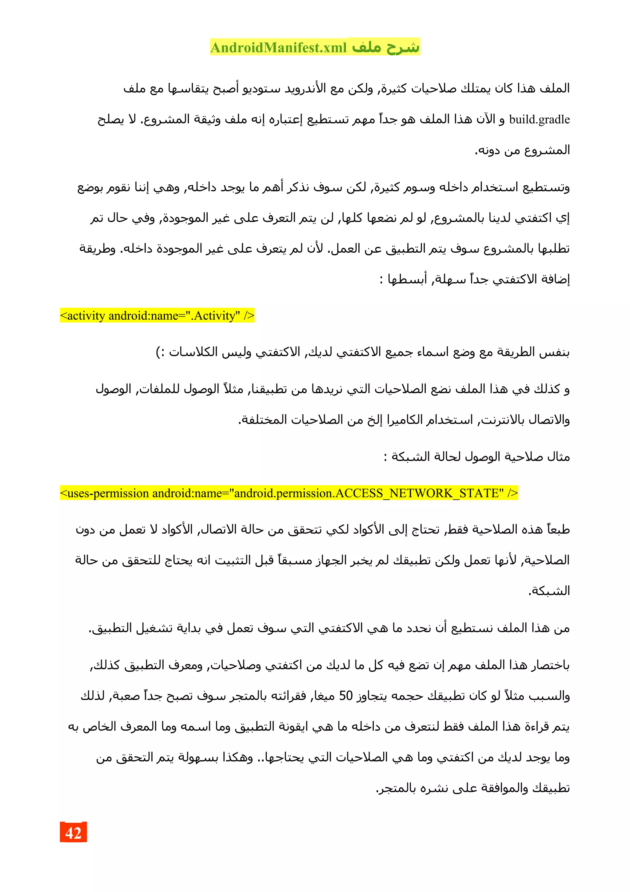 ‫ملف‬ ‫شرح‬AndroidManifest.xml
‫ملف‬ ‫مع‬ ‫يتقاسها‬ ‫أصبح‬ ‫ستوديو‬ ‫الندرويد‬ ‫مع‬ ‫ولكن‬ ,‫كثيرة‬ ‫صلحيات‬ ‫يمتلك‬ ‫كان‬ ‫هذا‬ ‫الملف‬
build.gradle‫يصلح‬ ‫ل‬ .‫المشروع‬ ‫وثيقة‬ ‫ملف‬ ‫إنه‬ ‫إعتباره‬ ‫تستطيع‬ ‫مهم‬ ‫جدا‬ ‫هو‬ ‫الملف‬ ‫هذا‬ ‫الن‬ ‫و‬
.‫دونه‬ ‫من‬ ‫المشروع‬
‫بوضع‬ ‫نقوم‬ ‫إننا‬ ‫وهي‬ ,‫داخله‬ ‫يوجد‬ ‫ما‬ ‫أهم‬ ‫نذكر‬ ‫سوف‬ ‫لكن‬ ,‫كثيرة‬ ‫وسوم‬ ‫داخله‬ ‫استخدام‬ ‫وتستطيع‬
‫تم‬ ‫حال‬ ‫وفي‬ ,‫الموجودة‬ ‫غير‬ ‫على‬ ‫التعرف‬ ‫يتم‬ ‫لن‬ ,‫كلها‬ ‫نضعها‬ ‫لم‬ ‫لو‬ ,‫بالمشروع‬ ‫لدينا‬ ‫اكتفتي‬ ‫إي‬
‫وطريقة‬ .‫داخله‬ ‫الموجودة‬ ‫غير‬ ‫على‬ ‫يتعرف‬ ‫لم‬ ‫لن‬ .‫العمل‬ ‫عن‬ ‫التطبيق‬ ‫يتم‬ ‫سوف‬ ‫بالمشروع‬ ‫تطلبها‬
: ‫أبسطها‬ ,‫سهلة‬ ‫جدا‬ ‫الكتفتي‬ ‫إضافة‬
<activity android:name=".Activity" />
(: ‫الكلسات‬ ‫وليس‬ ‫الكتفتي‬ ,‫لديك‬ ‫الكتفتي‬ ‫جميع‬ ‫اسماء‬ ‫وضع‬ ‫مع‬ ‫الطريقة‬ ‫بنفس‬
‫الوصول‬ ,‫للملفات‬ ‫الوصول‬ ‫مثل‬ ,‫تطبيقنا‬ ‫من‬ ‫نريدها‬ ‫التي‬ ‫الصلحيات‬ ‫نضع‬ ‫الملف‬ ‫هذا‬ ‫في‬ ‫كذلك‬ ‫و‬
.‫المختلفة‬ ‫الصلحيات‬ ‫من‬ ‫إلخ‬ ‫الكاميرا‬ ‫استخدام‬ ,‫بالنترنت‬ ‫والتصال‬
: ‫الشبكة‬ ‫لحالة‬ ‫الوصول‬ ‫صلحية‬ ‫مثال‬
<uses-permission android:name="android.permission.ACCESS_NETWORK_STATE" />
‫دون‬ ‫من‬ ‫تعمل‬ ‫ل‬ ‫الكواد‬ ,‫التصال‬ ‫حالة‬ ‫من‬ ‫تتحقق‬ ‫لكي‬ ‫الكواد‬ ‫إلى‬ ‫تحتاج‬ ,‫فقط‬ ‫الصلحية‬ ‫هذه‬ ‫طبعا‬
‫حالة‬ ‫من‬ ‫للتحقق‬ ‫يحتاج‬ ‫انه‬ ‫التثبيت‬ ‫قبل‬ ‫مسبقا‬ ‫الجهاز‬ ‫يخبر‬ ‫لم‬ ‫تطبيقك‬ ‫ولكن‬ ‫تعمل‬ ‫لنها‬ ,‫الصلحية‬
.‫الشبكة‬
.‫التطبيق‬ ‫تشغيل‬ ‫بداية‬ ‫في‬ ‫تعمل‬ ‫سوف‬ ‫التي‬ ‫الكتفتي‬ ‫هي‬ ‫ما‬ ‫نحدد‬ ‫أن‬ ‫نستطيع‬ ‫الملف‬ ‫هذا‬ ‫من‬
,‫كذلك‬ ‫التطبيق‬ ‫ومعرف‬ ,‫وصلحيات‬ ‫اكتفتي‬ ‫من‬ ‫لديك‬ ‫ما‬ ‫كل‬ ‫فيه‬ ‫تضع‬ ‫إن‬ ‫مهم‬ ‫الملف‬ ‫هذا‬ ‫باختصار‬
‫يتجاوز‬ ‫حجمه‬ ‫تطبيقك‬ ‫كان‬ ‫لو‬ ‫مثل‬ ‫والسبب‬50‫لذلك‬ ,‫صعبة‬ ‫جدا‬ ‫تصبح‬ ‫سوف‬ ‫بالمتجر‬ ‫فقرائته‬ ,‫ميغا‬
‫به‬ ‫الخاص‬ ‫المعرف‬ ‫وما‬ ‫اسمه‬ ‫وما‬ ‫التطبيق‬ ‫ايقونة‬ ‫هي‬ ‫ما‬ ‫داخله‬ ‫من‬ ‫لنتعرف‬ ‫فقط‬ ‫الملف‬ ‫هذا‬ ‫قراءة‬ ‫يتم‬
‫من‬ ‫التحقق‬ ‫يتم‬ ‫بسهولة‬ ‫وهكذا‬ ..‫يحتاجها‬ ‫التي‬ ‫الصلحيات‬ ‫هي‬ ‫وما‬ ‫اكتفتي‬ ‫من‬ ‫لديك‬ ‫يوجد‬ ‫وما‬
.‫بالمتجر‬ ‫نشره‬ ‫على‬ ‫والموافقة‬ ‫تطبيقك‬
42
 