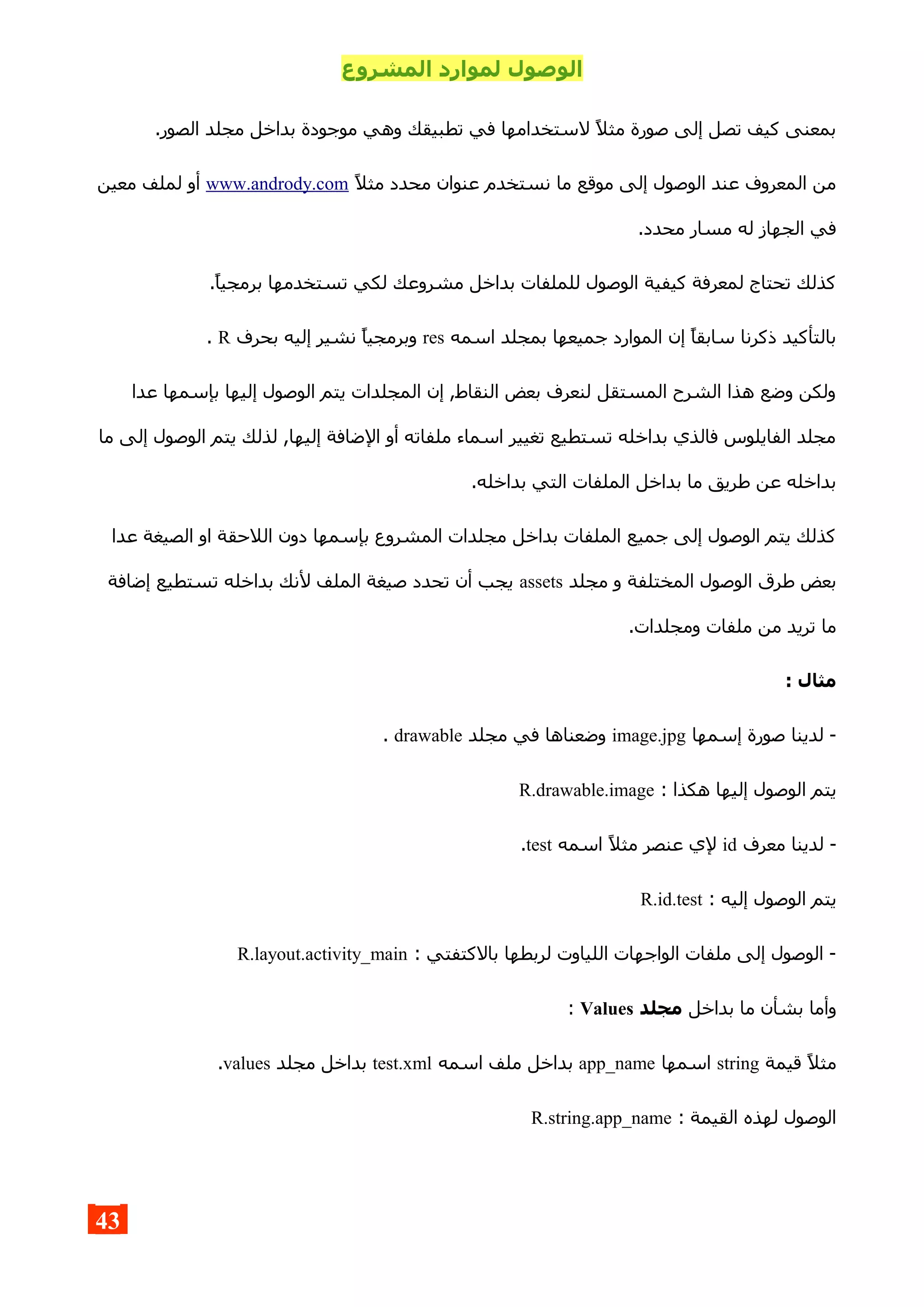 ‫المشروع‬ ‫لموارد‬ ‫الوصول‬
.‫الصور‬ ‫مجلد‬ ‫بداخل‬ ‫موجودة‬ ‫وهي‬ ‫تطبيقك‬ ‫في‬ ‫لستخدامها‬ ‫مثل‬ ‫صورة‬ ‫إلى‬ ‫تصل‬ ‫كيف‬ ‫بمعنى‬
‫مثل‬ ‫محدد‬ ‫عنوان‬ ‫نستخدم‬ ‫ما‬ ‫موقع‬ ‫إلى‬ ‫الوصول‬ ‫عند‬ ‫المعروف‬ ‫من‬www.andrody.com‫معين‬ ‫لملف‬ ‫أو‬
.‫محدد‬ ‫مسار‬ ‫له‬ ‫الجهاز‬ ‫في‬
.‫برمجيا‬ ‫تستخدمها‬ ‫لكي‬ ‫مشروعك‬ ‫بداخل‬ ‫للملفات‬ ‫الوصول‬ ‫كيفية‬ ‫لمعرفة‬ ‫تحتاج‬ ‫كذلك‬
‫اسمه‬ ‫بمجلد‬ ‫جميعها‬ ‫الموارد‬ ‫إن‬ ‫سابقا‬ ‫ذكرنا‬ ‫بالتأكيد‬res‫بحرف‬ ‫إليه‬ ‫نشير‬ ‫وبرمجيا‬R.
‫عدا‬ ‫بإسمها‬ ‫إليها‬ ‫الوصول‬ ‫يتم‬ ‫المجلدات‬ ‫إن‬ ,‫النقاط‬ ‫بعض‬ ‫لنعرف‬ ‫المستقل‬ ‫الشرح‬ ‫هذا‬ ‫وضع‬ ‫ولكن‬
‫ما‬ ‫إلى‬ ‫الوصول‬ ‫يتم‬ ‫لذلك‬ ,‫إليها‬ ‫الضافة‬ ‫أو‬ ‫ملفاته‬ ‫اسماء‬ ‫تغيير‬ ‫تستطيع‬ ‫بداخله‬ ‫فالذي‬ ‫الفايلوس‬ ‫مجلد‬
.‫بداخله‬ ‫التي‬ ‫الملفات‬ ‫بداخل‬ ‫ما‬ ‫طريق‬ ‫عن‬ ‫بداخله‬
‫عدا‬ ‫الصيغة‬ ‫او‬ ‫اللحقة‬ ‫دون‬ ‫بإسمها‬ ‫المشروع‬ ‫مجلدات‬ ‫بداخل‬ ‫الملفات‬ ‫جميع‬ ‫إلى‬ ‫الوصول‬ ‫يتم‬ ‫كذلك‬
‫مجلد‬ ‫و‬ ‫المختلفة‬ ‫الوصول‬ ‫طرق‬ ‫بعض‬assets‫إضافة‬ ‫تستطيع‬ ‫بداخله‬ ‫لنك‬ ‫الملف‬ ‫صيغة‬ ‫تحدد‬ ‫أن‬ ‫يجب‬
.‫ومجلدات‬ ‫ملفات‬ ‫من‬ ‫تريد‬ ‫ما‬
: ‫مثال‬
‫إسمها‬ ‫صورة‬ ‫لدينا‬ -image.jpg‫مجلد‬ ‫في‬ ‫وضعناها‬drawable.
: ‫هكذا‬ ‫إليها‬ ‫الوصول‬ ‫يتم‬R.drawable.image
‫معرف‬ ‫لدينا‬ -id‫اسمه‬ ‫مثل‬ ‫عنصر‬ ‫لي‬test.
: ‫إليه‬ ‫الوصول‬ ‫يتم‬R.id.test
: ‫بالكتفتي‬ ‫لربطها‬ ‫اللياوت‬ ‫الواجهات‬ ‫ملفات‬ ‫إلى‬ ‫الوصول‬ -R.layout.activity_main
‫بداخل‬ ‫ما‬ ‫بشأن‬ ‫وأما‬‫مجلد‬Values:
‫قيمة‬ ‫مثل‬string‫اسمها‬app_name‫اسمه‬ ‫ملف‬ ‫بداخل‬test.xml‫مجلد‬ ‫بداخل‬values.
: ‫القيمة‬ ‫لهذه‬ ‫الوصول‬R.string.app_name
43
 