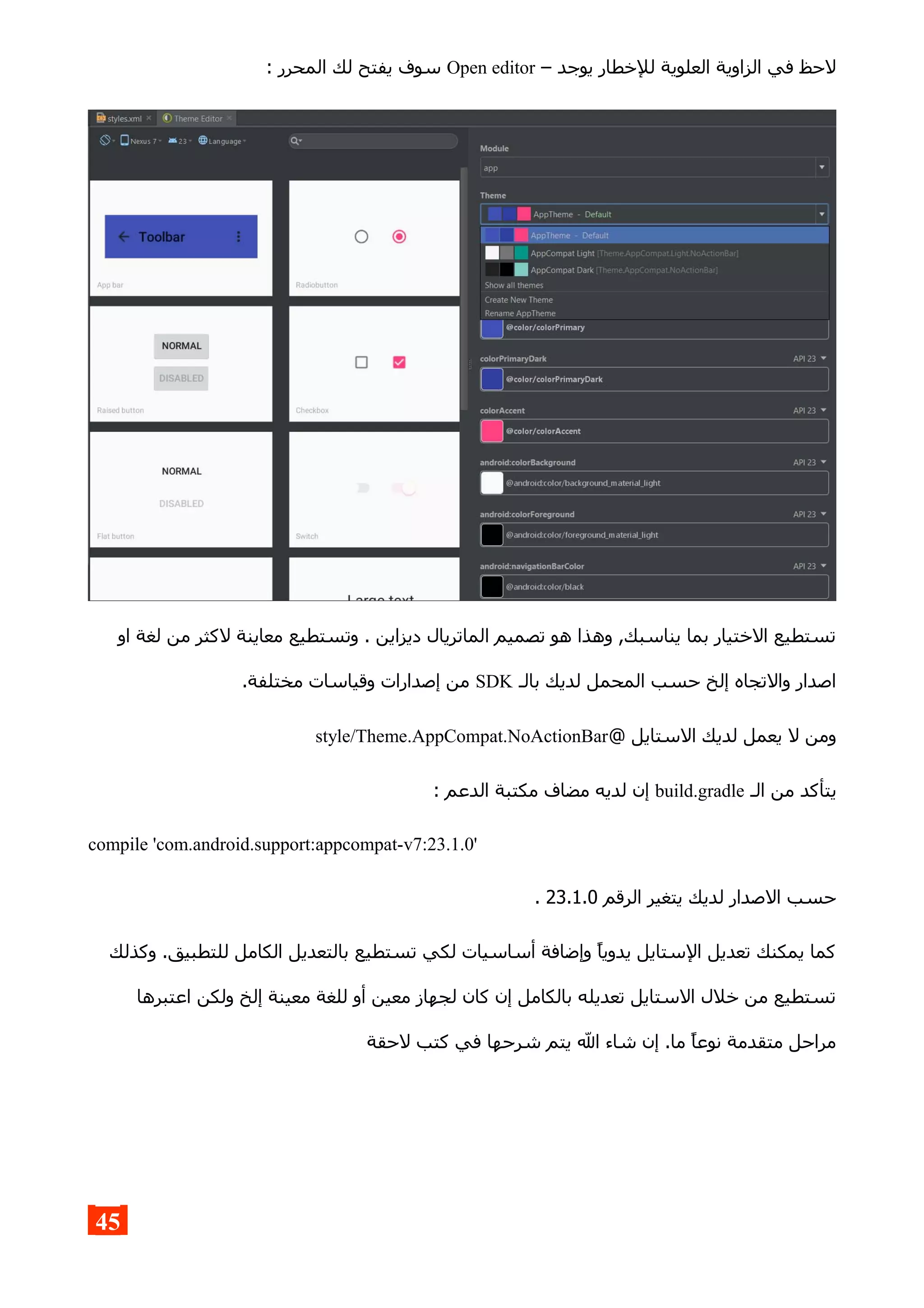 – ‫يوجد‬ ‫للخطار‬ ‫العلوية‬ ‫الزاوية‬ ‫في‬ ‫لحظ‬Open editor: ‫المحرر‬ ‫لك‬ ‫يفتح‬ ‫سوف‬
‫او‬ ‫لغة‬ ‫من‬ ‫لكثر‬ ‫معاينة‬ ‫وتستطيع‬ . ‫ديزاين‬ ‫الماتريال‬ ‫تصميم‬ ‫هو‬ ‫وهذا‬ ,‫يناسبك‬ ‫بما‬ ‫الختيار‬ ‫تستطيع‬
‫بالـ‬ ‫لديك‬ ‫المحمل‬ ‫حسب‬ ‫إلخ‬ ‫والتجاه‬ ‫اصدار‬SDK.‫مختلفة‬ ‫وقياسات‬ ‫إصدارات‬ ‫من‬
@ ‫الستايل‬ ‫لديك‬ ‫يعمل‬ ‫ل‬ ‫ومن‬style/Theme.AppCompat.NoActionBar
‫الـ‬ ‫من‬ ‫يتأكد‬build.gradle: ‫الدعم‬ ‫مكتبة‬ ‫مضاف‬ ‫لديه‬ ‫إن‬
compile 'com.android.support:appcompat-v7:23.1.0'
‫الرقم‬ ‫يتغير‬ ‫لديك‬ ‫الصدار‬ ‫حسب‬23.1.0.
‫وكذلك‬ .‫للتطبيق‬ ‫الكامل‬ ‫بالتعديل‬ ‫تستطيع‬ ‫لكي‬ ‫أساسيات‬ ‫وإضافة‬ ‫يدويا‬ ‫الستايل‬ ‫تعديل‬ ‫يمكنك‬ ‫كما‬
‫اعتبرها‬ ‫ولكن‬ ‫إلخ‬ ‫معينة‬ ‫للغة‬ ‫أو‬ ‫معين‬ ‫لجهاز‬ ‫كان‬ ‫إن‬ ‫بالكامل‬ ‫تعديله‬ ‫الستايل‬ ‫خلل‬ ‫من‬ ‫تستطيع‬
‫لحقة‬ ‫كتب‬ ‫في‬ ‫شرحها‬ ‫يتم‬ ‫ال‬ ‫شاء‬ ‫إن‬ .‫ما‬ ‫نوعا‬ ‫متقدمة‬ ‫مراحل‬
45
 