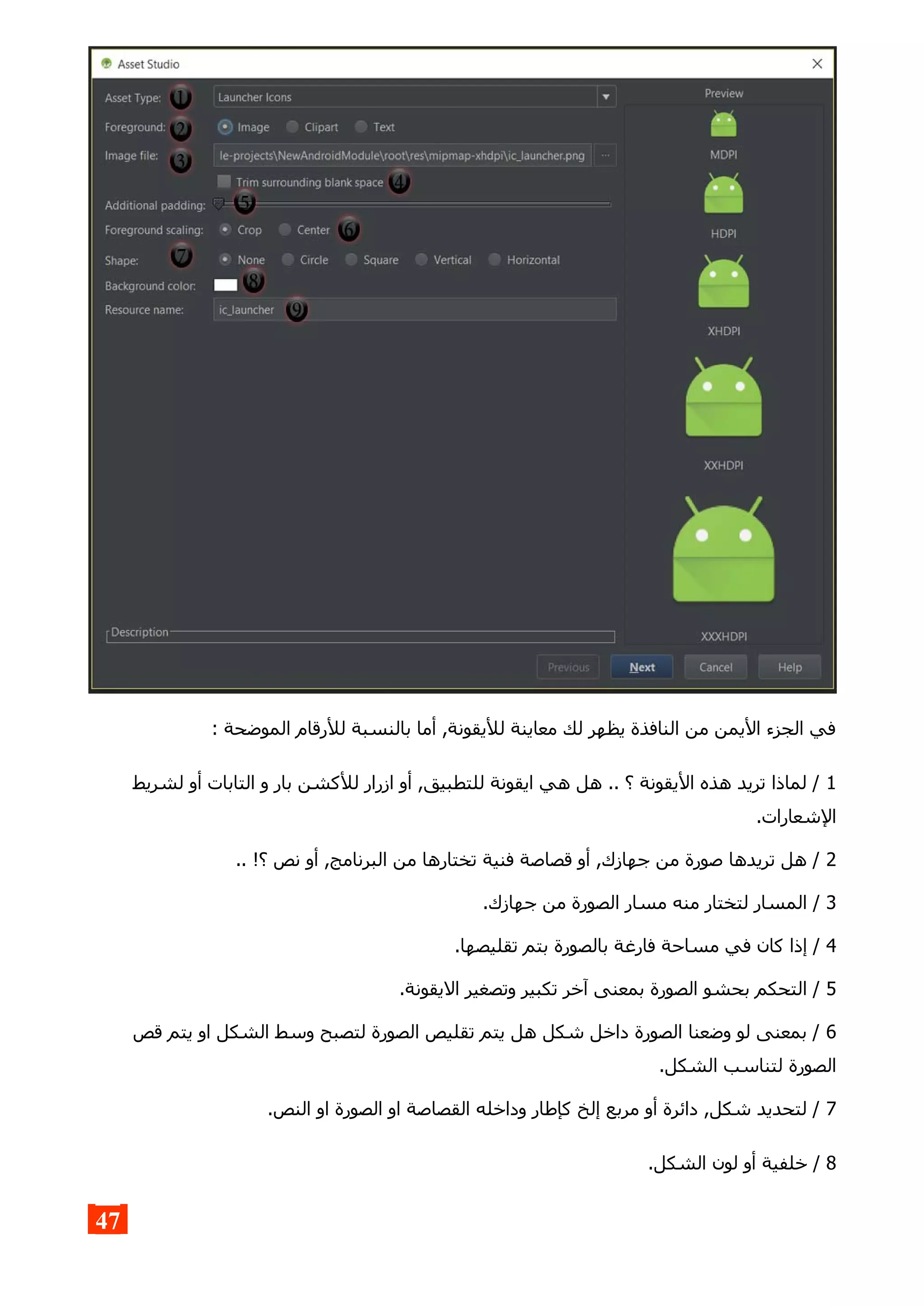 : ‫الموضحة‬ ‫للرقام‬ ‫بالنسبة‬ ‫أما‬ ,‫لليقونة‬ ‫معاينة‬ ‫لك‬ ‫يظهر‬ ‫النافذة‬ ‫من‬ ‫اليمن‬ ‫الجزء‬ ‫في‬
1‫لشريط‬ ‫أو‬ ‫التابات‬ ‫و‬ ‫بار‬ ‫للكشن‬ ‫ازرار‬ ‫أو‬ ,‫للتطبيق‬ ‫ايقونة‬ ‫هي‬ ‫هل‬ .. ‫؟‬ ‫اليقونة‬ ‫هذه‬ ‫تريد‬ ‫لماذا‬ /
.‫الشعارات‬
2.. !‫؟‬ ‫نص‬ ‫أو‬ ,‫البرنامج‬ ‫من‬ ‫تختارها‬ ‫فنية‬ ‫قصاصة‬ ‫أو‬ ,‫جهازك‬ ‫من‬ ‫صورة‬ ‫تريدها‬ ‫هل‬ /
3.‫جهازك‬ ‫من‬ ‫الصورة‬ ‫مسار‬ ‫منه‬ ‫لتختار‬ ‫المسار‬ /
4.‫تقليصها‬ ‫بتم‬ ‫بالصورة‬ ‫فارغة‬ ‫مساحة‬ ‫في‬ ‫كان‬ ‫إذا‬ /
5.‫اليقونة‬ ‫وتصغير‬ ‫تكبير‬ ‫آخر‬ ‫بمعنى‬ ‫الصورة‬ ‫بحشو‬ ‫التحكم‬ /
6‫قص‬ ‫يتم‬ ‫او‬ ‫الشكل‬ ‫وسط‬ ‫لتصبح‬ ‫الصورة‬ ‫تقليص‬ ‫يتم‬ ‫هل‬ ‫شكل‬ ‫داخل‬ ‫الصورة‬ ‫وضعنا‬ ‫لو‬ ‫بمعنى‬ /
.‫الشكل‬ ‫لتناسب‬ ‫الصورة‬
7.‫النص‬ ‫او‬ ‫الصورة‬ ‫او‬ ‫القصاصة‬ ‫وداخله‬ ‫كإطار‬ ‫إلخ‬ ‫مربع‬ ‫أو‬ ‫دائرة‬ ,‫شكل‬ ‫لتحديد‬ /
8.‫الشكل‬ ‫لون‬ ‫أو‬ ‫خلفية‬ /
47
 
