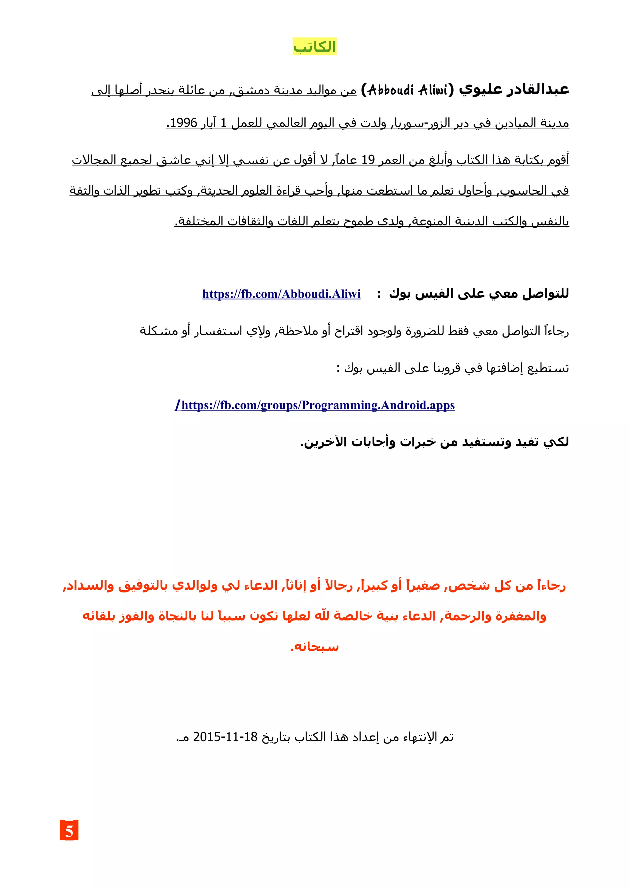 ‫الكاتب‬
‫عليوي‬ ‫عبدالقادر‬)Abboudi Aliwi(‫إلى‬ ‫أصلها‬ ‫ينحدر‬ ‫عائلة‬ ‫من‬ ,‫دمشق‬ ‫مدينة‬ ‫مواليد‬ ‫من‬
‫للعمل‬ ‫العالمي‬ ‫اليوم‬ ‫في‬ ‫ولدت‬ ,‫الزور-سوريا‬ ‫دير‬ ‫في‬ ‫الميادين‬ ‫مدينة‬1‫آيار‬1996.
‫العمر‬ ‫من‬ ‫وأبلغ‬ ‫الكتاب‬ ‫هذا‬ ‫بكتابة‬ ‫أقوم‬19‫المجالت‬ ‫لجميع‬ ‫عاشق‬ ‫إني‬ ‫إل‬ ‫نفسي‬ ‫عن‬ ‫أقول‬ ‫ل‬ ,‫عاما‬
‫والثقة‬ ‫الذات‬ ‫تطوير‬ ‫وكتب‬ ,‫الحديثة‬ ‫العلوم‬ ‫قراءة‬ ‫وأحب‬ ,‫منها‬ ‫استطعت‬ ‫ما‬ ‫تعلم‬ ‫وأحاول‬ ,‫الحاسوب‬ ‫في‬
‫وال‬ ‫اللغات‬ ‫بتعلم‬ ‫طموح‬ ‫ولدي‬ ,‫المنوعة‬ ‫الدينية‬ ‫والكتب‬ ‫بالنفس‬.‫المختلفة‬ ‫ثقافات‬
: ‫بوك‬ ‫الفيس‬ ‫على‬ ‫معي‬ ‫للتواصل‬https://fb.com/Abboudi.Aliwi
‫مشكلة‬ ‫أو‬ ‫استفسار‬ ‫ولي‬ ,‫ملحظة‬ ‫أو‬ ‫اقتراح‬ ‫ولوجود‬ ‫للضرورة‬ ‫فقط‬ ‫معي‬ ‫التواصل‬ ‫رجاءا‬
: ‫بوك‬ ‫الفيس‬ ‫على‬ ‫قروبنا‬ ‫في‬ ‫إضافتها‬ ‫تستطيع‬
https://fb.com/groups/Programming.Android.apps/
.‫الخرين‬ ‫وأجابات‬ ‫خبرات‬ ‫من‬ ‫وتستفيد‬ ‫تفيد‬ ‫لكي‬
,‫والسداد‬ ‫بالتوفيق‬ ‫ولوالدي‬ ‫لي‬ ‫الدعاء‬ ,,‫ا‬‫إناث‬ ‫أو‬ ,‫ل‬‫رجا‬ ,,‫ا‬‫كبير‬ ‫أو‬ ,‫ا‬‫صغير‬ ,‫شخص‬ ‫كل‬ ‫من‬ ,‫ا‬‫رجاء‬
‫بلقائه‬ ‫والفوز‬ ‫بالنجاة‬ ‫لنا‬ ,‫ا‬‫سبب‬ ‫تكون‬ ‫لعلها‬ ‫ل‬ ‫خالصة‬ ‫بنية‬ ‫الدعاء‬ ,‫والرحمة‬ ‫والمغفرة‬
.‫سبحانه‬
‫ال‬ ‫تم‬‫بتاريخ‬ ‫الكتاب‬ ‫هذا‬ ‫إعداد‬ ‫من‬ ‫نتهاء‬18-11-2015.‫مـ‬
5
 