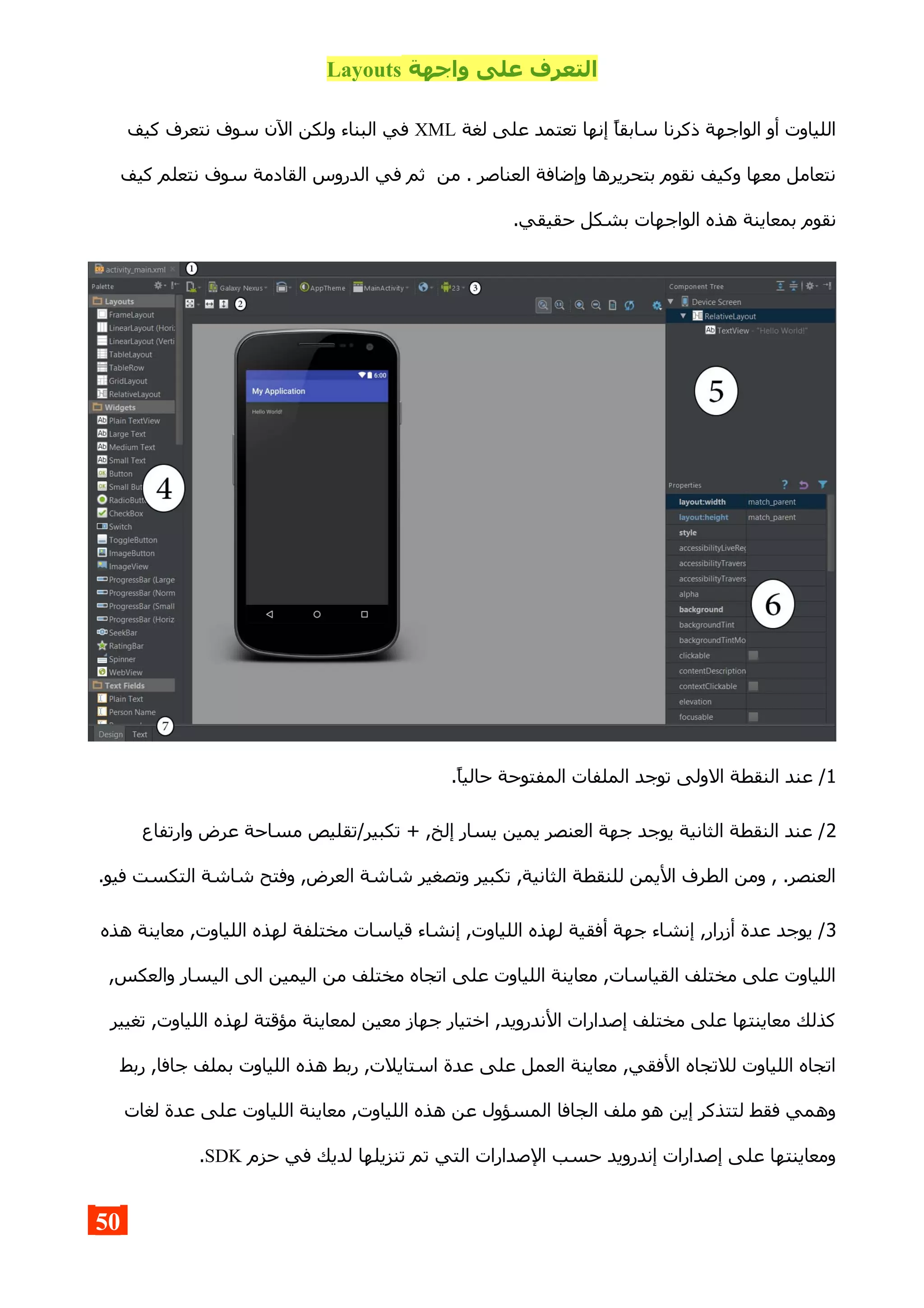 ‫واجهة‬ ‫على‬ ‫التعرف‬Layouts
‫لغة‬ ‫على‬ ‫تعتمد‬ ‫إنها‬ ‫سابقا‬ ‫ذكرنا‬ ‫الواجهة‬ ‫أو‬ ‫اللياوت‬XML‫كيف‬ ‫نتعرف‬ ‫سوف‬ ‫الن‬ ‫ولكن‬ ‫البناء‬ ‫في‬
‫كيف‬ ‫نتعلم‬ ‫سوف‬ ‫القادمة‬ ‫الدروس‬ ‫في‬ ‫ثم‬ ‫من‬ . ‫العناصر‬ ‫وإضافة‬ ‫بتحريرها‬ ‫نقوم‬ ‫وكيف‬ ‫معها‬ ‫نتعامل‬
.‫حقيقي‬ ‫بشكل‬ ‫الواجهات‬ ‫هذه‬ ‫بمعاينة‬ ‫نقوم‬
1.‫حاليا‬ ‫المفتوحة‬ ‫الملفات‬ ‫توجد‬ ‫الولى‬ ‫النقطة‬ ‫عند‬ /
2‫وارتفاع‬ ‫عرض‬ ‫مساحة‬ ‫تكبير/تقليص‬ + ,‫إلخ‬ ‫يسار‬ ‫يمين‬ ‫العنصر‬ ‫جهة‬ ‫يوجد‬ ‫الثانية‬ ‫النقطة‬ ‫عند‬ /
.‫فيو‬ ‫التكست‬ ‫شاشة‬ ‫وفتح‬ ,‫العرض‬ ‫شاشة‬ ‫وتصغير‬ ‫تكبير‬ ,‫الثانية‬ ‫للنقطة‬ ‫اليمن‬ ‫الطرف‬ ‫ومن‬ , .‫العنصر‬
3‫هذه‬ ‫معاينة‬ ,‫اللياوت‬ ‫لهذه‬ ‫مختلفة‬ ‫قياسات‬ ‫إنشاء‬ ,‫اللياوت‬ ‫لهذه‬ ‫أفقية‬ ‫جهة‬ ‫إنشاء‬ ,‫أزرار‬ ‫عدة‬ ‫يوجد‬ /
,‫والعكس‬ ‫اليسار‬ ‫الى‬ ‫اليمين‬ ‫من‬ ‫مختلف‬ ‫اتجاه‬ ‫على‬ ‫اللياوت‬ ‫معاينة‬ ,‫القياسات‬ ‫مختلف‬ ‫على‬ ‫اللياوت‬
‫تغيير‬ ,‫اللياوت‬ ‫لهذه‬ ‫مؤقتة‬ ‫لمعاينة‬ ‫معين‬ ‫جهاز‬ ‫اختيار‬ ,‫الندرويد‬ ‫إصدارات‬ ‫مختلف‬ ‫على‬ ‫معاينتها‬ ‫كذلك‬
‫ربط‬ ,‫جافا‬ ‫بملف‬ ‫اللياوت‬ ‫هذه‬ ‫ربط‬ ,‫استايلت‬ ‫عدة‬ ‫على‬ ‫العمل‬ ‫معاينة‬ ,‫الفقي‬ ‫للتجاه‬ ‫اللياوت‬ ‫اتجاه‬
‫لغات‬ ‫عدة‬ ‫على‬ ‫اللياوت‬ ‫معاينة‬ ,‫اللياوت‬ ‫هذه‬ ‫عن‬ ‫المسؤول‬ ‫الجافا‬ ‫ملف‬ ‫هو‬ ‫إين‬ ‫لتتذكر‬ ‫فقط‬ ‫وهمي‬
‫حزم‬ ‫في‬ ‫لديك‬ ‫تنزيلها‬ ‫تم‬ ‫التي‬ ‫الصدارات‬ ‫حسب‬ ‫إندرويد‬ ‫إصدارات‬ ‫على‬ ‫ومعاينتها‬SDK.
50
 