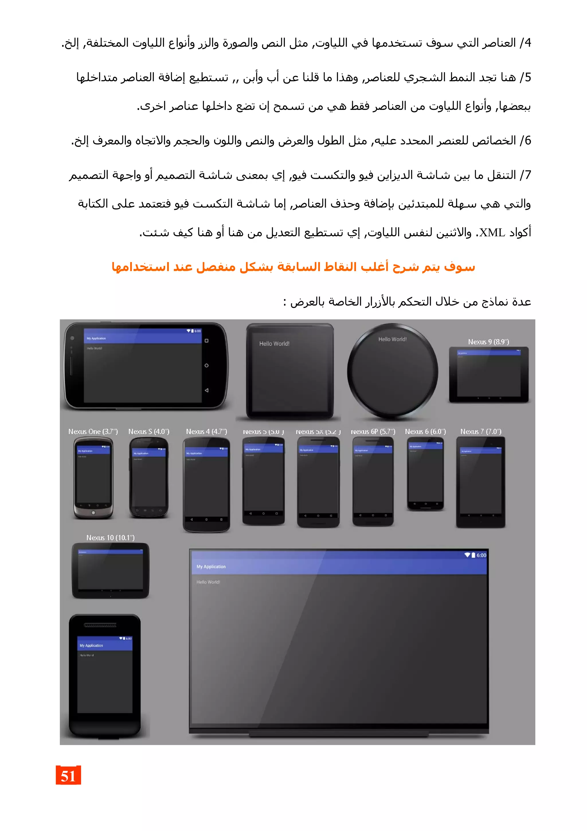 4.‫إلخ‬ ,‫المختلفة‬ ‫اللياوت‬ ‫وأنواع‬ ‫والزر‬ ‫والصورة‬ ‫النص‬ ‫مثل‬ ,‫اللياوت‬ ‫في‬ ‫تستخدمها‬ ‫سوف‬ ‫التي‬ ‫العناصر‬ /
5‫متداخلها‬ ‫العناصر‬ ‫إضافة‬ ‫تستطيع‬ ,, ‫وأبن‬ ‫أب‬ ‫عن‬ ‫قلنا‬ ‫ما‬ ‫وهذا‬ ,‫للعناصر‬ ‫الشجري‬ ‫النمط‬ ‫تجد‬ ‫هنا‬ /
.‫اخرى‬ ‫عناصر‬ ‫داخلها‬ ‫تضع‬ ‫إن‬ ‫تسمح‬ ‫من‬ ‫هي‬ ‫فقط‬ ‫العناصر‬ ‫من‬ ‫اللياوت‬ ‫وأنواع‬ ,‫ببعضها‬
6.‫إلخ‬ ‫والمعرف‬ ‫والتجاه‬ ‫والحجم‬ ‫واللون‬ ‫والنص‬ ‫والعرض‬ ‫الطول‬ ‫مثل‬ ,‫عليه‬ ‫المحدد‬ ‫للعنصر‬ ‫الخصائص‬ /
7‫التصميم‬ ‫واجهة‬ ‫أو‬ ‫التصميم‬ ‫شاشة‬ ‫بمعنى‬ ‫إي‬ ,‫فيو‬ ‫والتكست‬ ‫فيو‬ ‫الديزاين‬ ‫شاشة‬ ‫بين‬ ‫ما‬ ‫التنقل‬ /
‫الكتابة‬ ‫على‬ ‫فتعتمد‬ ‫فيو‬ ‫التكست‬ ‫شاشة‬ ‫إما‬ ,‫العناصر‬ ‫وحذف‬ ‫بإضافة‬ ‫للمبتدئين‬ ‫سهلة‬ ‫هي‬ ‫والتي‬
‫أكواد‬XML.‫شئت‬ ‫كيف‬ ‫هنا‬ ‫أو‬ ‫هنا‬ ‫من‬ ‫التعديل‬ ‫تستطيع‬ ‫إي‬ ,‫اللياوت‬ ‫لنفس‬ ‫والثنين‬ .
‫استخدامها‬ ‫عند‬ ‫منفصل‬ ‫بشكل‬ ‫السابقة‬ ‫النقاط‬ ‫أغلب‬ ‫شرح‬ ‫يتم‬ ‫سوف‬
: ‫بالعرض‬ ‫الخاصة‬ ‫بالزرار‬ ‫التحكم‬ ‫خلل‬ ‫من‬ ‫نماذج‬ ‫عدة‬
51
 