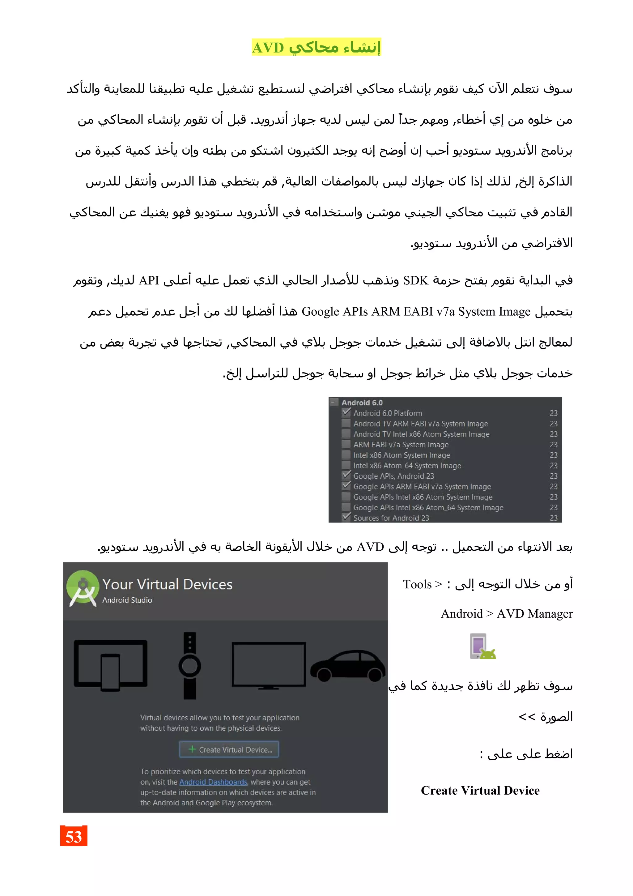 ‫محاكي‬ ‫إنشاء‬AVD
‫والتأكد‬ ‫للمعاينة‬ ‫تطبيقنا‬ ‫عليه‬ ‫تشغيل‬ ‫لنستطيع‬ ‫افتراضي‬ ‫محاكي‬ ‫بإنشاء‬ ‫نقوم‬ ‫كيف‬ ‫الن‬ ‫نتعلم‬ ‫سوف‬
‫من‬ ‫المحاكي‬ ‫بإنشاء‬ ‫تقوم‬ ‫أن‬ ‫قبل‬ .‫أندرويد‬ ‫جهاز‬ ‫لديه‬ ‫ليس‬ ‫لمن‬ ‫جدا‬ ‫ومهم‬ ,‫أخطاء‬ ‫إي‬ ‫من‬ ‫خلوه‬ ‫من‬
‫من‬ ‫كبيرة‬ ‫كمية‬ ‫يأخذ‬ ‫وإن‬ ‫بطئه‬ ‫من‬ ‫اشتكو‬ ‫الكثيرون‬ ‫يوجد‬ ‫إنه‬ ‫أوضح‬ ‫إن‬ ‫أحب‬ ‫ستوديو‬ ‫الندرويد‬ ‫برنامج‬
‫للدرس‬ ‫وأنتقل‬ ‫الدرس‬ ‫هذا‬ ‫بتخطي‬ ‫قم‬ ,‫العالية‬ ‫بالمواصفات‬ ‫ليس‬ ‫جهازك‬ ‫كان‬ ‫إذا‬ ‫لذلك‬ ,‫إلخ‬ ‫الذاكرة‬
‫المحاكي‬ ‫عن‬ ‫يغنيك‬ ‫فهو‬ ‫ستوديو‬ ‫الندرويد‬ ‫في‬ ‫واستخدامه‬ ‫موشن‬ ‫الجيني‬ ‫محاكي‬ ‫تثبيت‬ ‫في‬ ‫القادم‬
.‫ستوديو‬ ‫الندرويد‬ ‫من‬ ‫الفتراضي‬
‫حزمة‬ ‫بفتح‬ ‫نقوم‬ ‫البداية‬ ‫في‬SDK‫أعلى‬ ‫عليه‬ ‫تعمل‬ ‫الذي‬ ‫الحالي‬ ‫للصدار‬ ‫ونذهب‬API‫وتقوم‬ ,‫لديك‬
‫بتحميل‬Google APIs ARM EABI v7a System Image‫دعم‬ ‫تحميل‬ ‫عدم‬ ‫أجل‬ ‫من‬ ‫لك‬ ‫أفضلها‬ ‫هذا‬
‫من‬ ‫بعض‬ ‫تجربة‬ ‫في‬ ‫تحتاجها‬ ,‫المحاكي‬ ‫في‬ ‫بلي‬ ‫جوجل‬ ‫خدمات‬ ‫تشغيل‬ ‫إلى‬ ‫بالضافة‬ ‫انتل‬ ‫لمعالج‬
.‫إلخ‬ ‫للتراسل‬ ‫جوجل‬ ‫سحابة‬ ‫او‬ ‫جوجل‬ ‫خرائط‬ ‫مثل‬ ‫بلي‬ ‫جوجل‬ ‫خدمات‬
‫إلى‬ ‫توجه‬ .. ‫التحميل‬ ‫من‬ ‫النتهاء‬ ‫بعد‬AVD.‫ستوديو‬ ‫الندرويد‬ ‫في‬ ‫به‬ ‫الخاصة‬ ‫اليقونة‬ ‫خلل‬ ‫من‬
: ‫إلى‬ ‫التوجه‬ ‫خلل‬ ‫من‬ ‫أو‬Tools >
Android > AVD Manager
‫في‬ ‫كما‬ ‫جديدة‬ ‫نافذة‬ ‫لك‬ ‫تظهر‬ ‫سوف‬
<< ‫الصورة‬
: ‫على‬ ‫على‬ ‫اضغط‬
Create Virtual Device
53
 