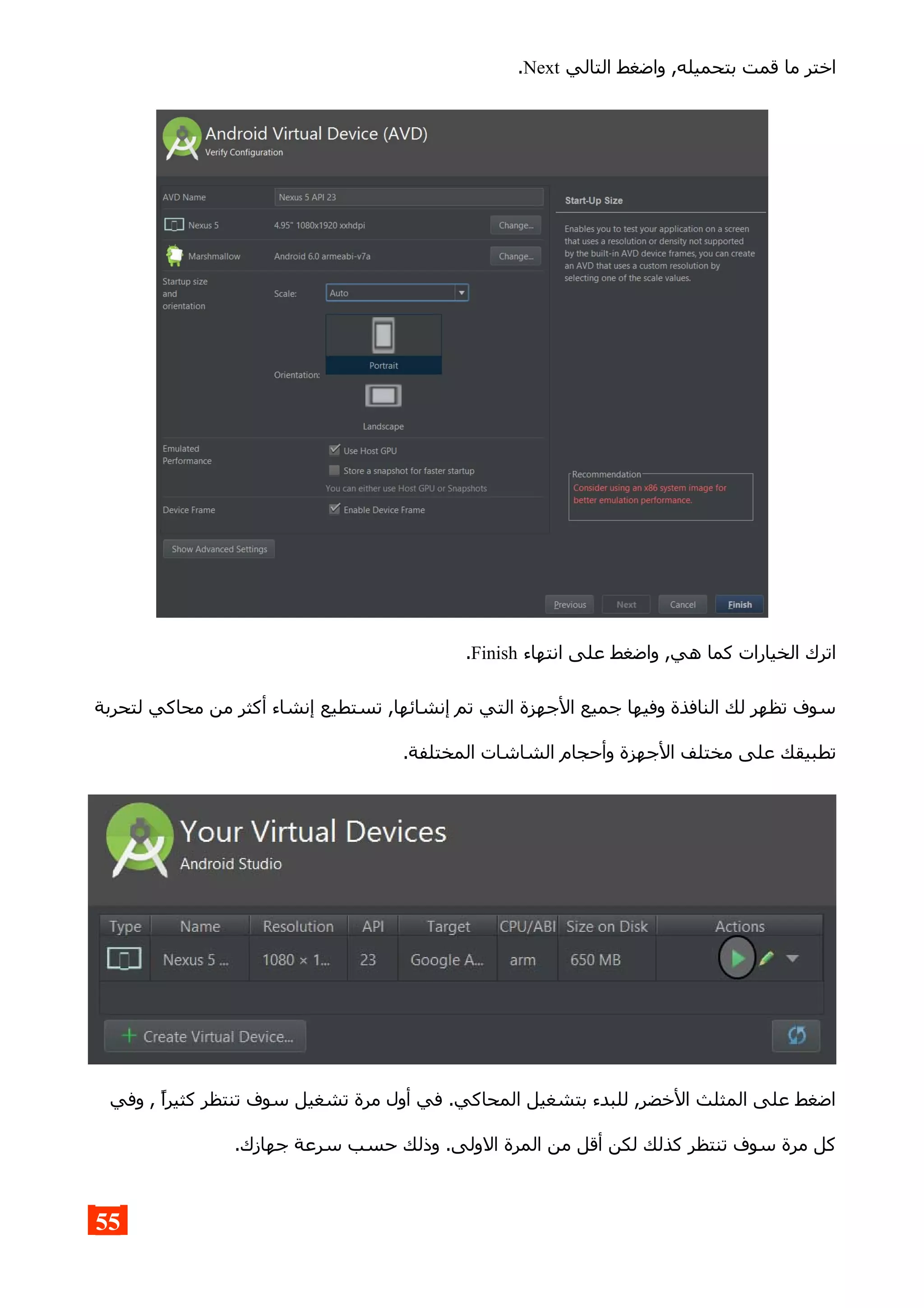 ‫التالي‬ ‫واضغط‬ ,‫بتحميله‬ ‫قمت‬ ‫ما‬ ‫اختر‬Next.
‫انتهاء‬ ‫على‬ ‫واضغط‬ ,‫هي‬ ‫كما‬ ‫الخيارات‬ ‫اترك‬Finish.
‫لتحربة‬ ‫محاكي‬ ‫من‬ ‫أكثر‬ ‫إنشاء‬ ‫تستطيع‬ ,‫إنشائها‬ ‫تم‬ ‫التي‬ ‫الجهزة‬ ‫جميع‬ ‫وفيها‬ ‫النافذة‬ ‫لك‬ ‫تظهر‬ ‫سوف‬
.‫المختلفة‬ ‫الشاشات‬ ‫وأحجام‬ ‫الجهزة‬ ‫مختلف‬ ‫على‬ ‫تطبيقك‬
‫وفي‬ , ‫كثيرا‬ ‫تنتظر‬ ‫سوف‬ ‫تشغيل‬ ‫مرة‬ ‫أول‬ ‫في‬ .‫المحاكي‬ ‫بتشغيل‬ ‫للبدء‬ ,‫الخضر‬ ‫المثلث‬ ‫على‬ ‫اضغط‬
.‫جهازك‬ ‫سرعة‬ ‫حسب‬ ‫وذلك‬ .‫الولى‬ ‫المرة‬ ‫من‬ ‫أقل‬ ‫لكن‬ ‫كذلك‬ ‫تنتظر‬ ‫سوف‬ ‫مرة‬ ‫كل‬
55
 