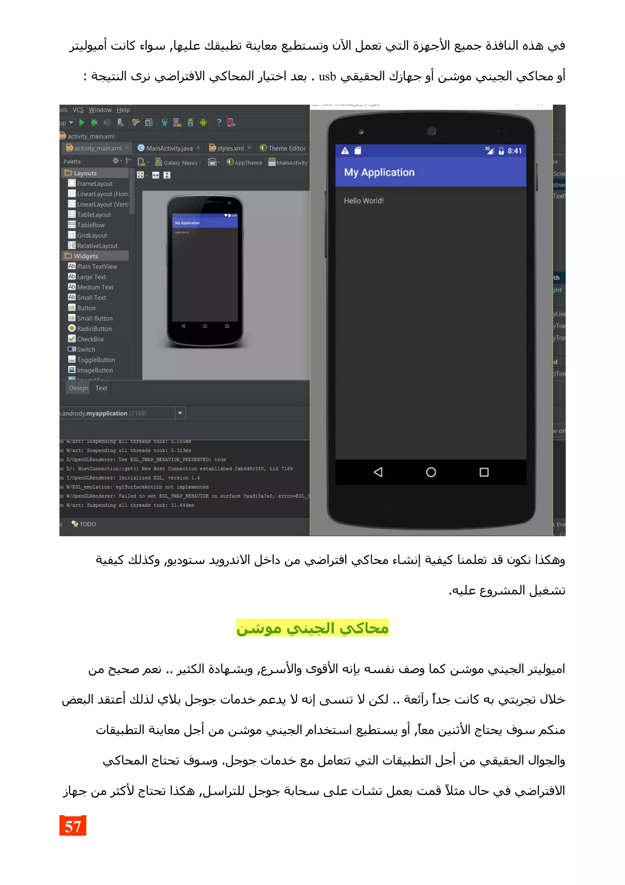 ‫أميوليتر‬ ‫كانت‬ ‫سواء‬ ,‫عليها‬ ‫تطبيقك‬ ‫معاينة‬ ‫وتستطيع‬ ‫الن‬ ‫تعمل‬ ‫التي‬ ‫الجهزة‬ ‫جميع‬ ‫النافذة‬ ‫هذه‬ ‫في‬
‫الحقيقي‬ ‫جهازك‬ ‫أو‬ ‫موشن‬ ‫الجيني‬ ‫محاكي‬ ‫أو‬usb: ‫النتيجة‬ ‫نرى‬ ‫الفتراضي‬ ‫المحاكي‬ ‫اختيار‬ ‫بعد‬ .
‫كيفية‬ ‫وكذلك‬ ,‫ستوديو‬ ‫الندرويد‬ ‫داخل‬ ‫من‬ ‫افتراضي‬ ‫محاكي‬ ‫إنشاء‬ ‫كيفية‬ ‫تعلمنا‬ ‫قد‬ ‫نكون‬ ‫وهكذا‬
.‫عليه‬ ‫المشروع‬ ‫تشغيل‬
‫موشن‬ ‫الجيني‬ ‫محاكي‬
‫من‬ ‫صحيح‬ ‫نعم‬ .. ‫الكثير‬ ‫وبشهادة‬ ,‫والسرع‬ ‫القوى‬ ‫بإنه‬ ‫نفسه‬ ‫وصف‬ ‫كما‬ ‫موشن‬ ‫الجيني‬ ‫اميوليتر‬
‫البعض‬ ‫أعتقد‬ ‫لذلك‬ ‫بلي‬ ‫جوجل‬ ‫خدمات‬ ‫يدعم‬ ‫ل‬ ‫إنه‬ ‫تنسى‬ ‫ل‬ ‫لكن‬ .. ‫رآئعة‬ ‫جدا‬ ‫كانت‬ ‫به‬ ‫تجربتي‬ ‫خلل‬
‫التطبيقات‬ ‫معاينة‬ ‫أجل‬ ‫من‬ ‫موشن‬ ‫الجيني‬ ‫استخدام‬ ‫يستطيع‬ ‫أو‬ ,‫معا‬ ‫الثنين‬ ‫يحتاج‬ ‫سوف‬ ‫منكم‬
‫المحاكي‬ ‫تحتاج‬ ‫وسوف‬ .‫جوجل‬ ‫خدمات‬ ‫مع‬ ‫تتعامل‬ ‫التي‬ ‫التطبيقات‬ ‫أجل‬ ‫من‬ ‫الحقيقي‬ ‫والجوال‬
‫جهاز‬ ‫من‬ ‫لكثر‬ ‫تحتاج‬ ‫هكذا‬ ,‫للتراسل‬ ‫جوجل‬ ‫سحابة‬ ‫على‬ ‫تشات‬ ‫بعمل‬ ‫قمت‬ ‫مثل‬ ‫حال‬ ‫في‬ ‫الفتراضي‬
57
 