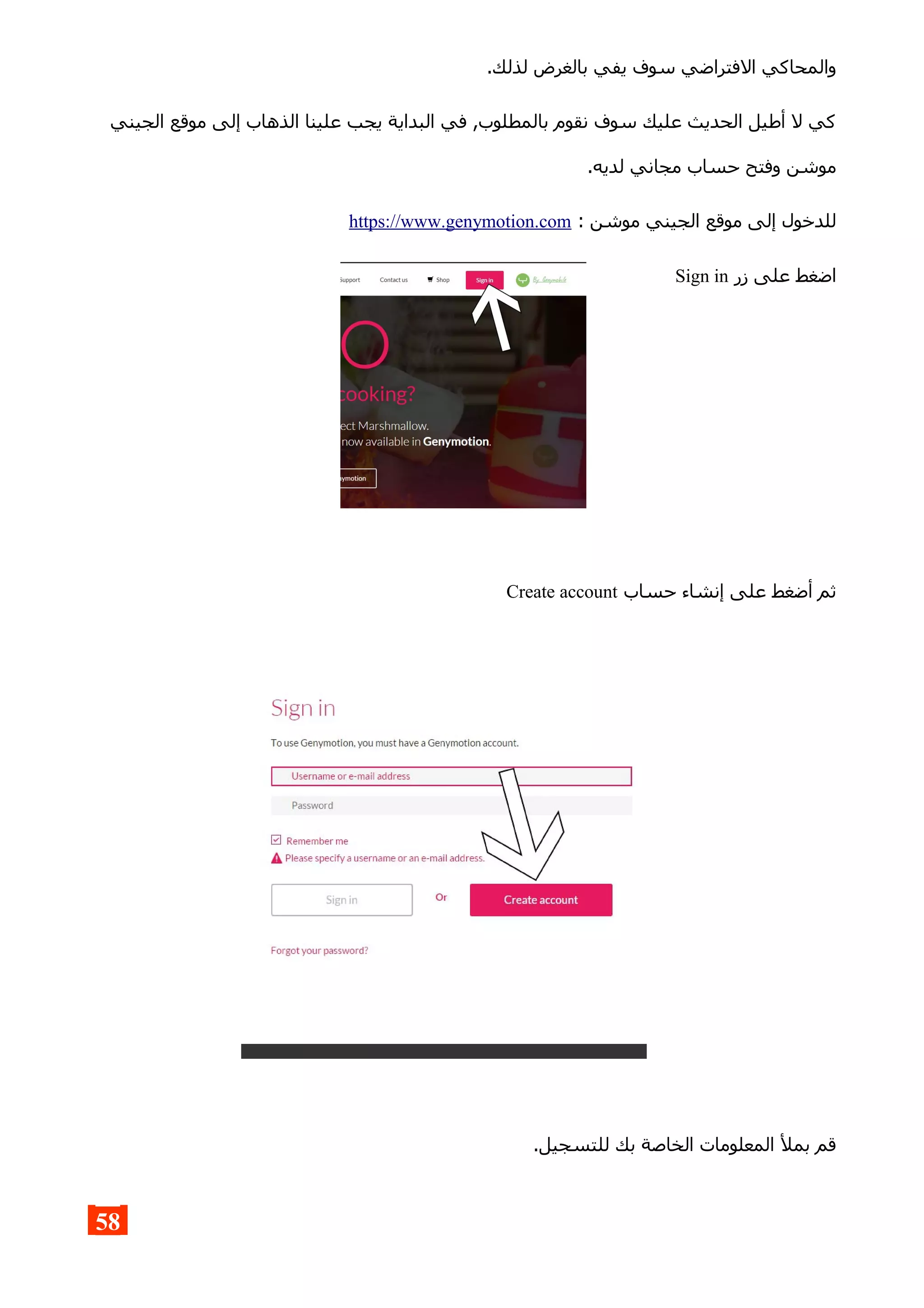 .‫لذلك‬ ‫بالغرض‬ ‫يفي‬ ‫سوف‬ ‫الفتراضي‬ ‫والمحاكي‬
‫الجيني‬ ‫موقع‬ ‫إلى‬ ‫الذهاب‬ ‫علينا‬ ‫يجب‬ ‫البداية‬ ‫في‬ ,‫بالمطلوب‬ ‫نقوم‬ ‫سوف‬ ‫عليك‬ ‫الحديث‬ ‫أطيل‬ ‫ل‬ ‫كي‬
.‫لديه‬ ‫مجاني‬ ‫حساب‬ ‫وفتح‬ ‫موشن‬
: ‫موشن‬ ‫الجيني‬ ‫موقع‬ ‫إلى‬ ‫للدخول‬https://www.genymotion.com
‫زر‬ ‫على‬ ‫اضغط‬Sign in
‫حساب‬ ‫إنشاء‬ ‫على‬ ‫أضغط‬ ‫ثم‬Create account
.‫للتسجيل‬ ‫بك‬ ‫الخاصة‬ ‫المعلومات‬ ‫بمل‬ ‫قم‬
58
 