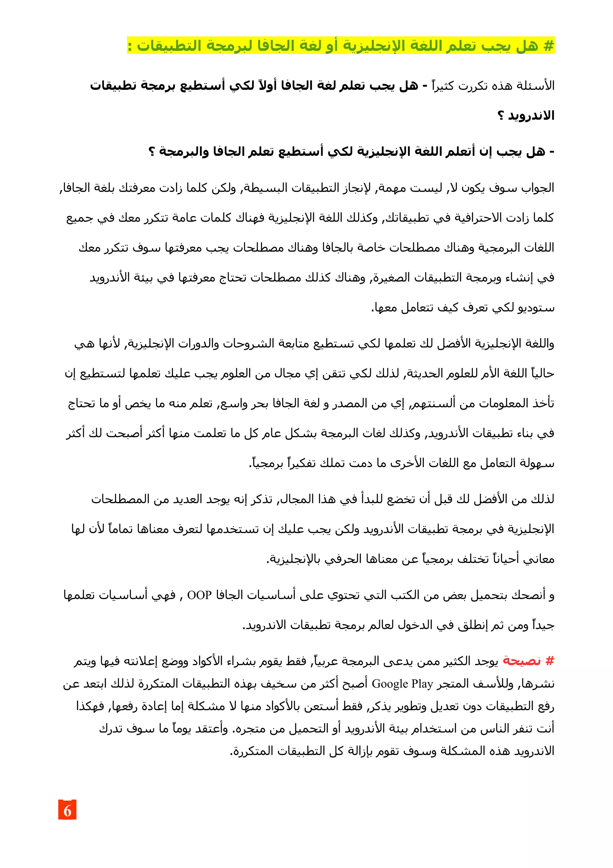 ‫الج‬ ‫لغة‬ ‫أو‬ ‫النجليزية‬ ‫اللغة‬ ‫تعلم‬ ‫يجب‬ ‫هل‬ #: ‫التطبيقات‬ ‫لبرمجة‬ ‫افا‬
‫كثيرا‬ ‫تكررت‬ ‫هذه‬ ‫السئلة‬‫تطبيقات‬ ‫برمجة‬ ‫أستطيع‬ ‫لكي‬ ,‫ل‬‫أو‬ ‫الجافا‬ ‫لغة‬ ‫تعلم‬ ‫يجب‬ ‫هل‬ -
‫؟‬ ‫الندرويد‬
‫؟‬ ‫والبرمجة‬ ‫الجافا‬ ‫تعلم‬ ‫أستطيع‬ ‫لكي‬ ‫النجليزية‬ ‫اللغة‬ ‫أتعلم‬ ‫إن‬ ‫يجب‬ ‫هل‬ -
,‫الجافا‬ ‫بلغة‬ ‫معرفتك‬ ‫زادت‬ ‫كلما‬ ‫ولكن‬ ,‫البسيطة‬ ‫التطبيقات‬ ‫لنجاز‬ ,‫مهمة‬ ‫ليست‬ ,‫ل‬ ‫يكون‬ ‫سوف‬ ‫الجواب‬
‫جميع‬ ‫في‬ ‫معك‬ ‫تتكرر‬ ‫عامة‬ ‫كلمات‬ ‫فهناك‬ ‫النجليزية‬ ‫اللغة‬ ‫وكذلك‬ ,‫تطبيقاتك‬ ‫في‬ ‫الحترافية‬ ‫زادت‬ ‫كلما‬
‫معك‬ ‫تتكرر‬ ‫سوف‬ ‫معرفتها‬ ‫يجب‬ ‫مصطلحات‬ ‫وهناك‬ ‫بالجافا‬ ‫خاصة‬ ‫مصطلحات‬ ‫وهناك‬ ‫البرمجية‬ ‫اللغات‬
‫الندرويد‬ ‫بيئة‬ ‫في‬ ‫معرفتها‬ ‫تحتاج‬ ‫مصطلحات‬ ‫كذلك‬ ‫وهناك‬ ,‫الصغيرة‬ ‫التطبيقات‬ ‫وبرمجة‬ ‫إنشاء‬ ‫في‬
.‫معها‬ ‫تتعامل‬ ‫كيف‬ ‫تعرف‬ ‫لكي‬ ‫ستوديو‬
‫هي‬ ‫لنها‬ ,‫النجليزية‬ ‫والدورات‬ ‫الشروحات‬ ‫متابعة‬ ‫تستطيع‬ ‫لكي‬ ‫تعلمها‬ ‫لك‬ ‫الفضل‬ ‫النجليزية‬ ‫واللغة‬
‫إن‬ ‫لتستطيع‬ ‫تعلمها‬ ‫عليك‬ ‫يجب‬ ‫العلوم‬ ‫من‬ ‫مجال‬ ‫إي‬ ‫تتقن‬ ‫لكي‬ ‫لذلك‬ ,‫الحديثة‬ ‫للعلوم‬ ‫الم‬ ‫اللغة‬ ‫حاليا‬
‫تحتاج‬ ‫ما‬ ‫أو‬ ‫يخص‬ ‫ما‬ ‫منه‬ ‫تعلم‬ ,‫واسع‬ ‫بحر‬ ‫الجافا‬ ‫لغة‬ ‫و‬ ‫المصدر‬ ‫من‬ ‫إي‬ ,‫ألسنتهم‬ ‫من‬ ‫المعلومات‬ ‫تأخذ‬
‫أكثر‬ ‫لك‬ ‫أصبحت‬ ‫أكثر‬ ‫منها‬ ‫تعلمت‬ ‫ما‬ ‫كل‬ ‫عام‬ ‫بشكل‬ ‫البرمجة‬ ‫لغات‬ ‫وكذلك‬ ,‫الندرويد‬ ‫تطبيقات‬ ‫بناء‬ ‫في‬
.‫برمجيا‬ ‫تفكيرا‬ ‫تملك‬ ‫دمت‬ ‫ما‬ ‫الخرى‬ ‫اللغات‬ ‫مع‬ ‫التعامل‬ ‫سهولة‬
‫المصطلحات‬ ‫من‬ ‫العديد‬ ‫يوجد‬ ‫إنه‬ ‫تذكر‬ ,‫المجال‬ ‫هذا‬ ‫في‬ ‫للبدأ‬ ‫تخضع‬ ‫أن‬ ‫قبل‬ ‫لك‬ ‫الفضل‬ ‫من‬ ‫لذلك‬
‫لها‬ ‫لن‬ ‫تماما‬ ‫معناها‬ ‫لتعرف‬ ‫تستخدمها‬ ‫إن‬ ‫عليك‬ ‫يجب‬ ‫ولكن‬ ‫الندرويد‬ ‫تطبيقات‬ ‫برمجة‬ ‫في‬ ‫النجليزية‬
.‫بالنجليزية‬ ‫الحرفي‬ ‫معناها‬ ‫عن‬ ‫برمجيا‬ ‫تختلف‬ ‫أحيانا‬ ‫معاني‬
‫الجافا‬ ‫أساسيات‬ ‫على‬ ‫تحتوي‬ ‫التي‬ ‫الكتب‬ ‫من‬ ‫بعض‬ ‫بتحميل‬ ‫أنصحك‬ ‫و‬OOP‫تعلمها‬ ‫أساسيات‬ ‫فهي‬ ,
.‫الندرويد‬ ‫تطبيقات‬ ‫برمجة‬ ‫لعالم‬ ‫الدخول‬ ‫في‬ ‫إنطلق‬ ‫ثم‬ ‫ومن‬ ‫جيدا‬
‫نصيحة‬ #‫ويتم‬ ‫فيها‬ ‫إعلنته‬ ‫ووضع‬ ‫الكواد‬ ‫بشراء‬ ‫يقوم‬ ‫فقط‬ ,‫عربيا‬ ‫البرمجة‬ ‫يدعى‬ ‫ممن‬ ‫الكثير‬ ‫يوجد‬
‫المتجر‬ ‫وللسف‬ ,‫نشرها‬Google Play‫عن‬ ‫ابتعد‬ ‫لذلك‬ ‫المتكررة‬ ‫التطبيقات‬ ‫بهذه‬ ‫سخيف‬ ‫من‬ ‫أكثر‬ ‫أصبح‬
‫فهكذا‬ ,‫رفعها‬ ‫إعادة‬ ‫إما‬ ‫مشكلة‬ ‫ل‬ ‫منها‬ ‫بالكواد‬ ‫أستعن‬ ‫فقط‬ ,‫يذكر‬ ‫وتطوير‬ ‫تعديل‬ ‫دون‬ ‫التطبيقات‬ ‫رفع‬
‫تدرك‬ ‫سوف‬ ‫ما‬ ‫يوما‬ ‫وأعتقد‬ .‫متجره‬ ‫من‬ ‫التحميل‬ ‫أو‬ ‫الندرويد‬ ‫بيئة‬ ‫استخدام‬ ‫من‬ ‫الناس‬ ‫تنفر‬ ‫أنت‬
.‫المتكررة‬ ‫التطبيقات‬ ‫كل‬ ‫بإزالة‬ ‫تقوم‬ ‫وسوف‬ ‫المشكلة‬ ‫هذه‬ ‫الندرويد‬
6
 