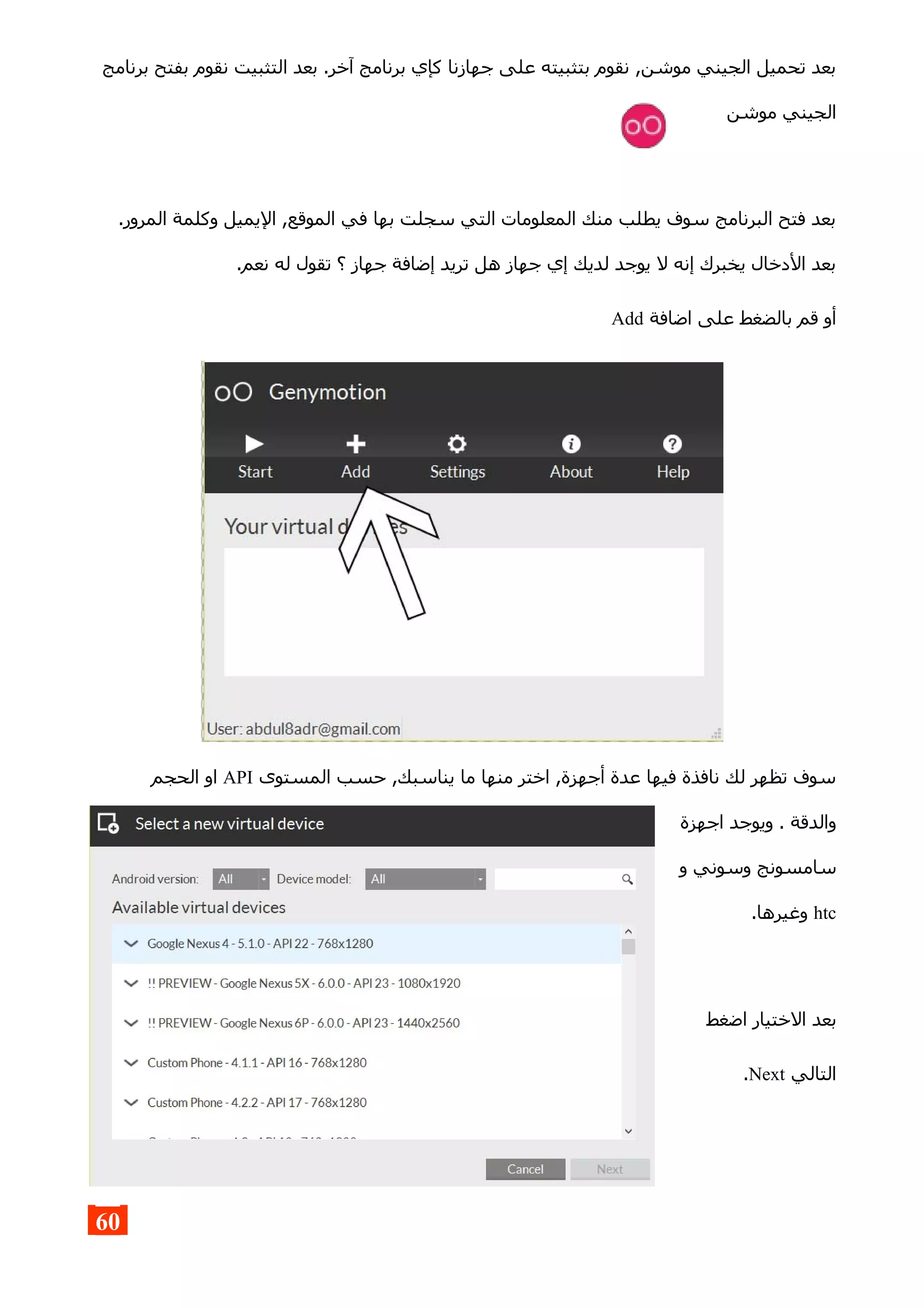 ‫برنامج‬ ‫بفتح‬ ‫نقوم‬ ‫التثبيت‬ ‫بعد‬ .‫آخر‬ ‫برنامج‬ ‫كإي‬ ‫جهازنا‬ ‫على‬ ‫بتثبيته‬ ‫نقوم‬ ,‫موشن‬ ‫الجيني‬ ‫تحميل‬ ‫بعد‬
‫موشن‬ ‫الجيني‬
.‫المرور‬ ‫وكلمة‬ ‫اليميل‬ ,‫الموقع‬ ‫في‬ ‫بها‬ ‫سجلت‬ ‫التي‬ ‫المعلومات‬ ‫منك‬ ‫يطلب‬ ‫سوف‬ ‫البرنامج‬ ‫فتح‬ ‫بعد‬
.‫نعم‬ ‫له‬ ‫تقول‬ ‫؟‬ ‫جهاز‬ ‫إضافة‬ ‫تريد‬ ‫هل‬ ‫جهاز‬ ‫إي‬ ‫لديك‬ ‫يوجد‬ ‫ل‬ ‫إنه‬ ‫يخبرك‬ ‫الدخال‬ ‫بعد‬
‫اضافة‬ ‫على‬ ‫بالضغط‬ ‫قم‬ ‫أو‬Add
‫المستوى‬ ‫حسب‬ ,‫يناسبك‬ ‫ما‬ ‫منها‬ ‫اختر‬ ,‫أجهزة‬ ‫عدة‬ ‫فيها‬ ‫نافذة‬ ‫لك‬ ‫تظهر‬ ‫سوف‬API‫الحجم‬ ‫او‬
‫اجهزة‬ ‫ويوجد‬ . ‫والدقة‬
‫و‬ ‫وسوني‬ ‫سامسونج‬
htc.‫وغيرها‬
‫اضغط‬ ‫الختيار‬ ‫بعد‬
‫التالي‬Next.
60
 