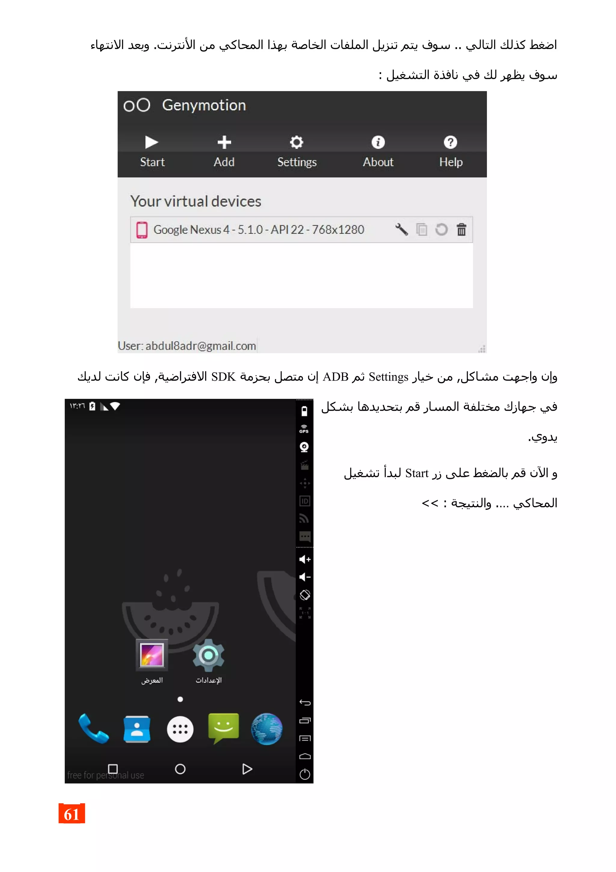 ‫النتهاء‬ ‫وبعد‬ .‫النترنت‬ ‫من‬ ‫المحاكي‬ ‫بهذا‬ ‫الخاصة‬ ‫الملفات‬ ‫تنزيل‬ ‫يتم‬ ‫سوف‬ .. ‫التالي‬ ‫كذلك‬ ‫اضغط‬
: ‫التشغيل‬ ‫نافذة‬ ‫في‬ ‫لك‬ ‫يظهر‬ ‫سوف‬
‫خيار‬ ‫من‬ ,‫مشاكل‬ ‫واجهت‬ ‫وإن‬Settings‫ثم‬ADB‫بحزمة‬ ‫متصل‬ ‫إن‬SDK‫لديك‬ ‫كانت‬ ‫فإن‬ ,‫الفتراضية‬
‫بشكل‬ ‫بتحديدها‬ ‫قم‬ ‫المسار‬ ‫مختلفة‬ ‫جهازك‬ ‫في‬
.‫يدوي‬
‫زر‬ ‫على‬ ‫بالضغط‬ ‫قم‬ ‫الن‬ ‫و‬Start‫تشغيل‬ ‫لبدأ‬
<< : ‫والنتيجة‬ .… ‫المحاكي‬
61
 