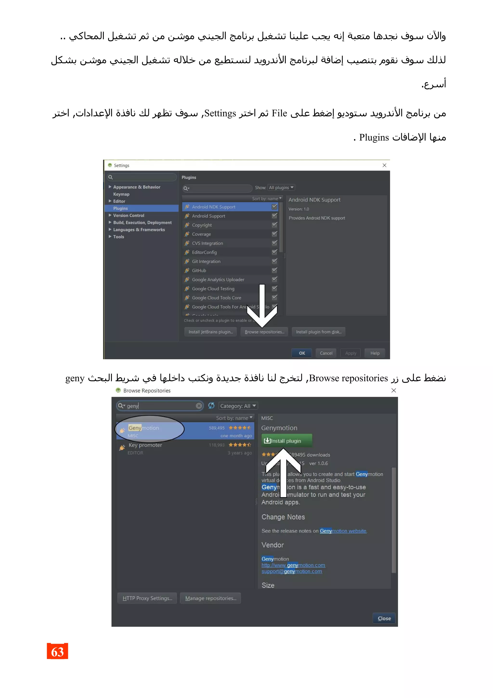 .. ‫المحاكي‬ ‫تشغيل‬ ‫ثم‬ ‫من‬ ‫موشن‬ ‫الجيني‬ ‫برنامج‬ ‫تشغيل‬ ‫علينا‬ ‫يجب‬ ‫إنه‬ ‫متعبة‬ ‫نجدها‬ ‫سوف‬ ‫والن‬
‫بشكل‬ ‫موشن‬ ‫الجيني‬ ‫تشغيل‬ ‫خلله‬ ‫من‬ ‫لنستطيع‬ ‫الندرويد‬ ‫لبرنامج‬ ‫إضافة‬ ‫بتنصيب‬ ‫نقوم‬ ‫سوف‬ ‫لذلك‬
.‫أسرع‬
‫على‬ ‫إضغط‬ ‫ستوديو‬ ‫الندرويد‬ ‫برنامج‬ ‫من‬File‫اختر‬ ‫ثم‬Settings‫اختر‬ ,‫العدادات‬ ‫نافذة‬ ‫لك‬ ‫تظهر‬ ‫سوف‬ ,
‫الضافات‬ ‫منها‬Plugins.
‫زر‬ ‫على‬ ‫نضغط‬Browse repositories‫البحث‬ ‫شريط‬ ‫في‬ ‫داخلها‬ ‫ونكتب‬ ‫جديدة‬ ‫نافذة‬ ‫لنا‬ ‫لتخرج‬ ,geny
63
 