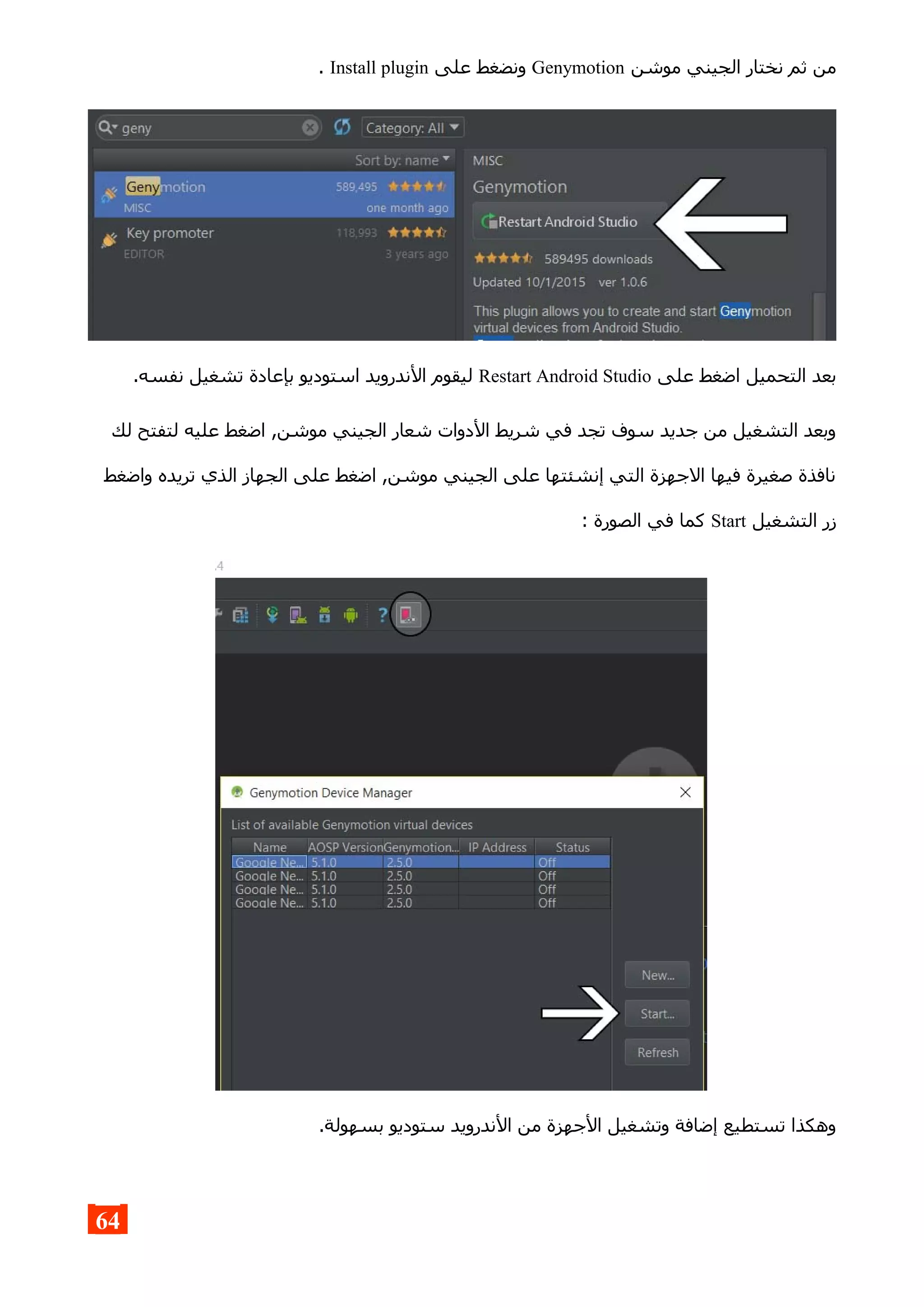 ‫موشن‬ ‫الجيني‬ ‫نختار‬ ‫ثم‬ ‫من‬Genymotion‫على‬ ‫ونضغط‬Install plugin.
‫على‬ ‫اضغط‬ ‫التحميل‬ ‫بعد‬Restart Android Studio.‫نفسه‬ ‫تشغيل‬ ‫بإعادة‬ ‫استوديو‬ ‫الندرويد‬ ‫ليقوم‬
‫لك‬ ‫لتفتح‬ ‫عليه‬ ‫اضغط‬ ,‫موشن‬ ‫الجيني‬ ‫شعار‬ ‫الدوات‬ ‫شريط‬ ‫في‬ ‫تجد‬ ‫سوف‬ ‫جديد‬ ‫من‬ ‫التشغيل‬ ‫وبعد‬
‫واضغط‬ ‫تريده‬ ‫الذي‬ ‫الجهاز‬ ‫على‬ ‫اضغط‬ ,‫موشن‬ ‫الجيني‬ ‫على‬ ‫إنشئتها‬ ‫التي‬ ‫الجهزة‬ ‫فيها‬ ‫صغيرة‬ ‫نافذة‬
‫التشغيل‬ ‫زر‬Start: ‫الصورة‬ ‫في‬ ‫كما‬
.‫بسهولة‬ ‫ستوديو‬ ‫الندرويد‬ ‫من‬ ‫الجهزة‬ ‫وتشغيل‬ ‫إضافة‬ ‫تستطيع‬ ‫وهكذا‬
64
 