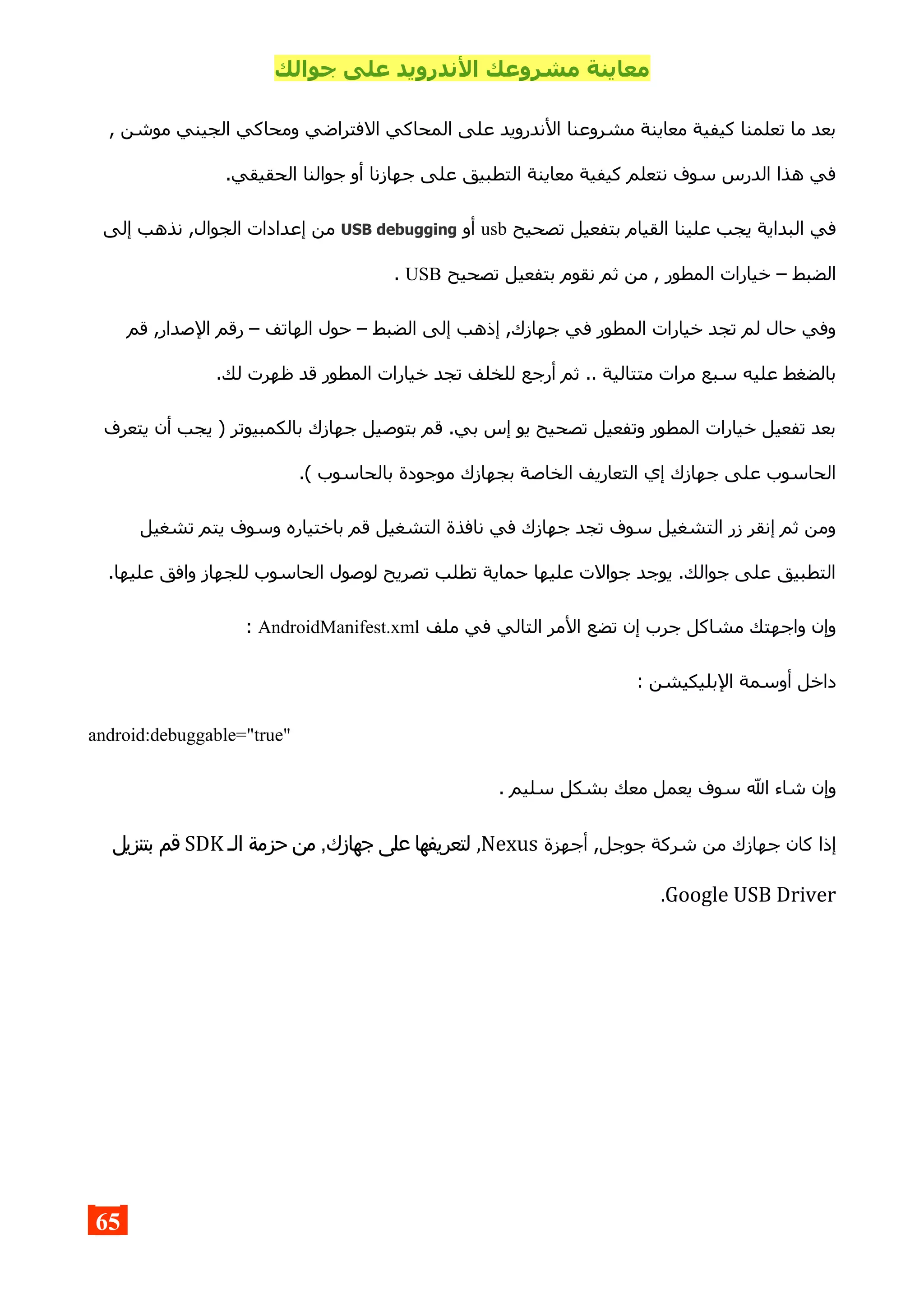 ‫جوالك‬ ‫على‬ ‫الندرويد‬ ‫مشروعك‬ ‫معاينة‬
, ‫موشن‬ ‫الجيني‬ ‫ومحاكي‬ ‫الفتراضي‬ ‫المحاكي‬ ‫على‬ ‫الندرويد‬ ‫مشروعنا‬ ‫معاينة‬ ‫كيفية‬ ‫تعلمنا‬ ‫ما‬ ‫بعد‬
.‫الحقيقي‬ ‫جوالنا‬ ‫أو‬ ‫جهازنا‬ ‫على‬ ‫التطبيق‬ ‫معاينة‬ ‫كيفية‬ ‫نتعلم‬ ‫سوف‬ ‫الدرس‬ ‫هذا‬ ‫في‬
‫تصحيح‬ ‫بتفعيل‬ ‫القيام‬ ‫علينا‬ ‫يجب‬ ‫البداية‬ ‫في‬usb‫أو‬USB debugging‫الج‬ ‫إعدادات‬ ‫من‬‫إلى‬ ‫نذهب‬ ,‫وال‬
‫تصحيح‬ ‫بتفعيل‬ ‫نقوم‬ ‫ثم‬ ‫من‬ , ‫المطور‬ ‫خيارات‬ – ‫الضبط‬USB.
‫قم‬ ,‫الصدار‬ ‫رقم‬ – ‫الهاتف‬ ‫حول‬ – ‫الضبط‬ ‫إلى‬ ‫إذهب‬ ,‫جهازك‬ ‫في‬ ‫المطور‬ ‫خيارات‬ ‫تجد‬ ‫لم‬ ‫حال‬ ‫وفي‬
.‫لك‬ ‫ظهرت‬ ‫قد‬ ‫المطور‬ ‫خيارات‬ ‫تجد‬ ‫للخلف‬ ‫أرجع‬ ‫ثم‬ .. ‫متتالية‬ ‫مرات‬ ‫سبع‬ ‫عليه‬ ‫بالضغط‬
‫يتعرف‬ ‫أن‬ ‫يجب‬ ) ‫بالكمبيوتر‬ ‫جهازك‬ ‫بتوصيل‬ ‫قم‬ .‫بي‬ ‫إس‬ ‫يو‬ ‫تصحيح‬ ‫وتفعيل‬ ‫المطور‬ ‫خيارات‬ ‫تفعيل‬ ‫بعد‬
.( ‫بالحاسوب‬ ‫موجودة‬ ‫بجهازك‬ ‫الخاصة‬ ‫التعاريف‬ ‫إي‬ ‫جهازك‬ ‫على‬ ‫الحاسوب‬
‫تشغيل‬ ‫يتم‬ ‫وسوف‬ ‫باختياره‬ ‫قم‬ ‫التشغيل‬ ‫نافذة‬ ‫في‬ ‫جهازك‬ ‫تجد‬ ‫سوف‬ ‫التشغيل‬ ‫زر‬ ‫إنقر‬ ‫ثم‬ ‫ومن‬
.‫عليها‬ ‫وافق‬ ‫للجهاز‬ ‫الحاسوب‬ ‫لوصول‬ ‫تصريح‬ ‫تطلب‬ ‫حماية‬ ‫عليها‬ ‫جوالت‬ ‫يوجد‬ .‫جوالك‬ ‫على‬ ‫التطبيق‬
‫ملف‬ ‫في‬ ‫التالي‬ ‫المر‬ ‫تضع‬ ‫إن‬ ‫جرب‬ ‫مشاكل‬ ‫واجهتك‬ ‫وإن‬AndroidManifest.xml:
: ‫البليكيشن‬ ‫أوسمة‬ ‫داخل‬
android:debuggable="true"
. ‫سليم‬ ‫بشكل‬ ‫معك‬ ‫يعمل‬ ‫سوف‬ ‫ال‬ ‫شاء‬ ‫وإن‬
‫أجهزة‬ ,‫جوجل‬ ‫شركة‬ ‫من‬ ‫جهازك‬ ‫كان‬ ‫إذا‬Nexus,‫الـ‬ ‫حزمة‬ ‫من‬ ,‫جهازك‬ ‫على‬ ‫لتعريفها‬SDK‫بتنزيل‬ ‫قم‬
Google USB Driver.
65
 