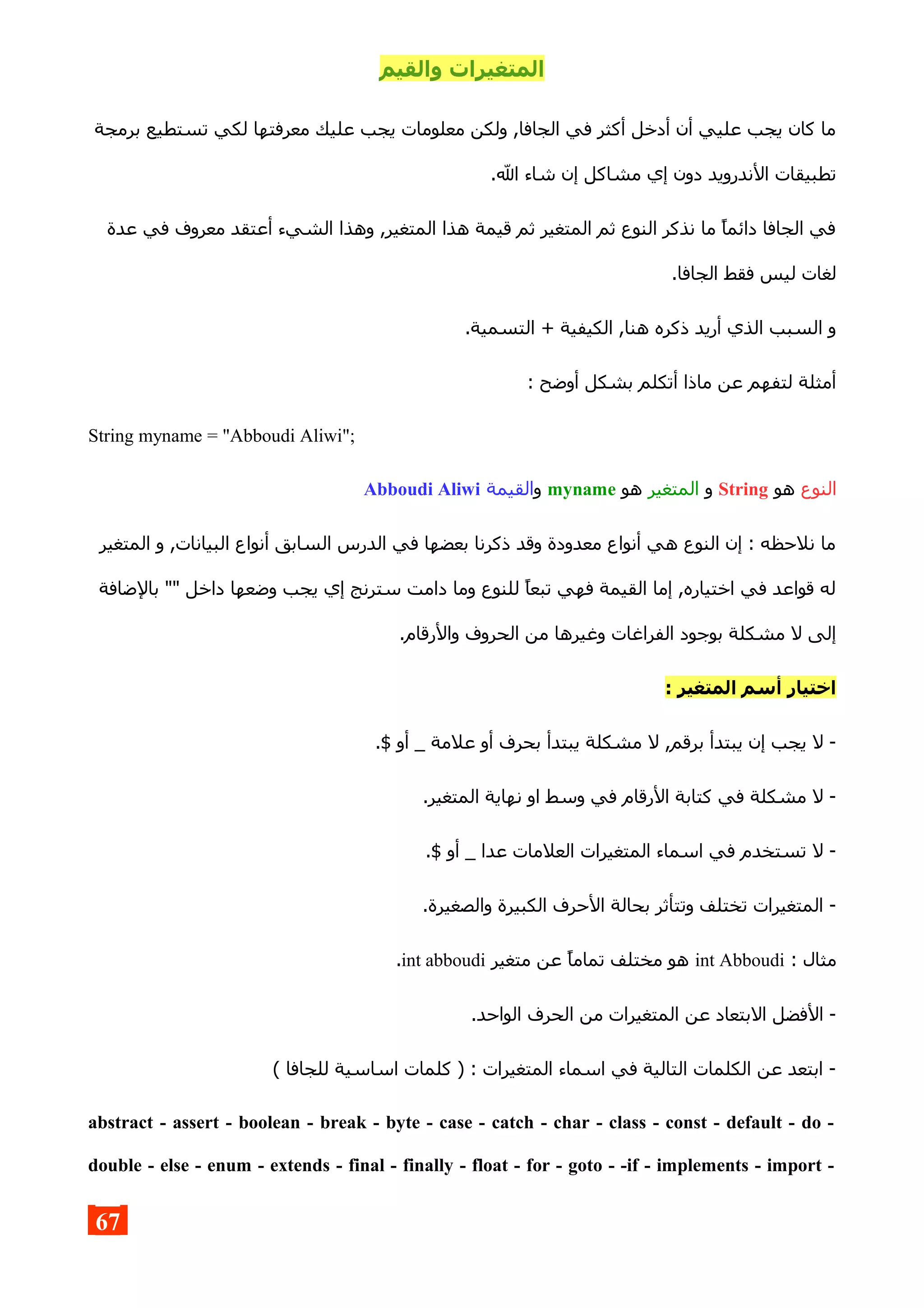 ‫والقيم‬ ‫المتغيرات‬
‫برمجة‬ ‫تستطيع‬ ‫لكي‬ ‫معرفتها‬ ‫عليك‬ ‫يجب‬ ‫معلومات‬ ‫ولكن‬ ,‫الجافا‬ ‫في‬ ‫أكثر‬ ‫أدخل‬ ‫أن‬ ‫عليي‬ ‫يجب‬ ‫كان‬ ‫ما‬
.‫ال‬ ‫شاء‬ ‫إن‬ ‫مشاكل‬ ‫إي‬ ‫دون‬ ‫الندرويد‬ ‫تطبيقات‬
‫عدة‬ ‫في‬ ‫معروف‬ ‫أعتقد‬ ‫الشيء‬ ‫وهذا‬ ,‫المتغير‬ ‫هذا‬ ‫قيمة‬ ‫ثم‬ ‫المتغير‬ ‫ثم‬ ‫النوع‬ ‫نذكر‬ ‫ما‬ ‫دائما‬ ‫الجافا‬ ‫في‬
.‫الجافا‬ ‫فقط‬ ‫ليس‬ ‫لغات‬
.‫التسمية‬ + ‫الكيفية‬ ,‫هنا‬ ‫ذكره‬ ‫أريد‬ ‫الذي‬ ‫السبب‬ ‫و‬
: ‫أوضح‬ ‫بشكل‬ ‫أتكلم‬ ‫ماذا‬ ‫عن‬ ‫لتفهم‬ ‫أمثلة‬
String myname = "Abboudi Aliwi";
‫النوع‬‫هو‬String‫و‬‫المتغير‬‫هو‬myname‫و‬‫القيمة‬Abboudi Aliwi
‫المتغير‬ ‫و‬ ,‫البيانات‬ ‫أنواع‬ ‫السابق‬ ‫الدرس‬ ‫في‬ ‫بعضها‬ ‫ذكرنا‬ ‫وقد‬ ‫معدودة‬ ‫أنواع‬ ‫هي‬ ‫النوع‬ ‫إن‬ : ‫نلحظه‬ ‫ما‬
‫بالضافة‬ "" ‫داخل‬ ‫وضعها‬ ‫يجب‬ ‫إي‬ ‫سترنج‬ ‫دامت‬ ‫وما‬ ‫للنوع‬ ‫تبعا‬ ‫فهي‬ ‫القيمة‬ ‫إما‬ ,‫اختياره‬ ‫في‬ ‫قواعد‬ ‫له‬
.‫والرقام‬ ‫الحروف‬ ‫من‬ ‫وغيرها‬ ‫الفراغات‬ ‫بوجود‬ ‫مشكلة‬ ‫ل‬ ‫إلى‬
: ‫المتغير‬ ‫أسم‬ ‫اختيار‬
.$ ‫أو‬ _ ‫علمة‬ ‫أو‬ ‫بحرف‬ ‫يبتدأ‬ ‫مشكلة‬ ‫ل‬ ,‫برقم‬ ‫يبتدأ‬ ‫إن‬ ‫يجب‬ ‫ل‬ -
.‫المتغير‬ ‫نهاية‬ ‫او‬ ‫وسط‬ ‫في‬ ‫الرقام‬ ‫كتابة‬ ‫في‬ ‫مشكلة‬ ‫ل‬ -
.$ ‫أو‬ _ ‫عدا‬ ‫العلمات‬ ‫المتغيرات‬ ‫اسماء‬ ‫في‬ ‫تستخدم‬ ‫ل‬ -
.‫والصغيرة‬ ‫الكبيرة‬ ‫الحرف‬ ‫بحالة‬ ‫وتتأثر‬ ‫تختلف‬ ‫المتغيرات‬ -
: ‫مثال‬int Abboudi‫متغير‬ ‫عن‬ ‫تماما‬ ‫مختلف‬ ‫هو‬int abboudi.
.‫الواحد‬ ‫الحرف‬ ‫من‬ ‫المتغيرات‬ ‫عن‬ ‫البتعاد‬ ‫الفضل‬ -
( ‫للجافا‬ ‫اساسية‬ ‫كلمات‬ ) : ‫المتغيرات‬ ‫اسماء‬ ‫في‬ ‫التالية‬ ‫الكلمات‬ ‫عن‬ ‫ابتعد‬ -
abstract - assert - boolean - break - byte - case - catch - char - class - const - default - do -
double - else - enum - extends - final - finally - float - for - goto - -if - implements - import -
67
 