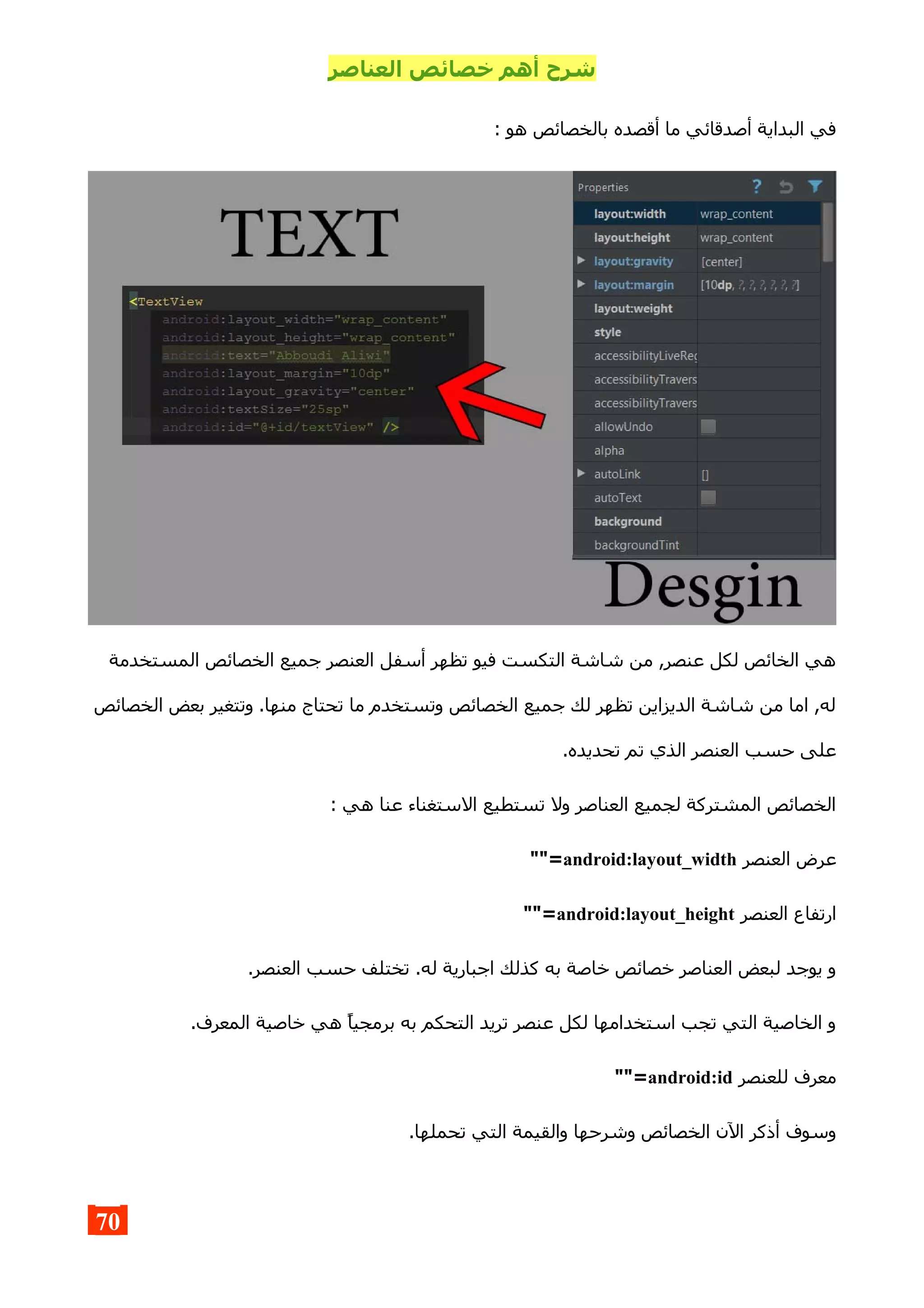 ‫العناصر‬ ‫خصائص‬ ‫أهم‬ ‫شرح‬
: ‫هو‬ ‫بالخصائص‬ ‫أقصده‬ ‫ما‬ ‫أصدقائي‬ ‫البداية‬ ‫في‬
‫المستخدمة‬ ‫الخصائص‬ ‫جميع‬ ‫العنصر‬ ‫أسفل‬ ‫تظهر‬ ‫فيو‬ ‫التكست‬ ‫شاشة‬ ‫من‬ ,‫عنصر‬ ‫لكل‬ ‫الخائص‬ ‫هي‬
‫الخصائص‬ ‫بعض‬ ‫وتتغير‬ .‫منها‬ ‫تحتاج‬ ‫ما‬ ‫وتستخدم‬ ‫الخصائص‬ ‫جميع‬ ‫لك‬ ‫تظهر‬ ‫الديزاين‬ ‫شاشة‬ ‫من‬ ‫اما‬ ,‫له‬
.‫تحديده‬ ‫تم‬ ‫الذي‬ ‫العنصر‬ ‫حسب‬ ‫على‬
: ‫هي‬ ‫عنا‬ ‫الستغناء‬ ‫تستطيع‬ ‫ول‬ ‫العناصر‬ ‫لجميع‬ ‫المشتركة‬ ‫الخصائص‬
‫العنصر‬ ‫عرض‬android:layout_width""=
‫العنصر‬ ‫ارتفاع‬android:layout_height""=
.‫العنصر‬ ‫حسب‬ ‫تختلف‬ .‫له‬ ‫اجبارية‬ ‫كذلك‬ ‫به‬ ‫خاصة‬ ‫خصائص‬ ‫العناصر‬ ‫لبعض‬ ‫يوجد‬ ‫و‬
.‫المعرف‬ ‫خاصية‬ ‫هي‬ ‫برمجيا‬ ‫به‬ ‫التحكم‬ ‫تريد‬ ‫عنصر‬ ‫لكل‬ ‫استخدامها‬ ‫تجب‬ ‫التي‬ ‫الخاصية‬ ‫و‬
‫للعنصر‬ ‫معرف‬android:id""=
.‫تحملها‬ ‫التي‬ ‫والقيمة‬ ‫وشرحها‬ ‫الخصائص‬ ‫الن‬ ‫أذكر‬ ‫وسوف‬
70
 