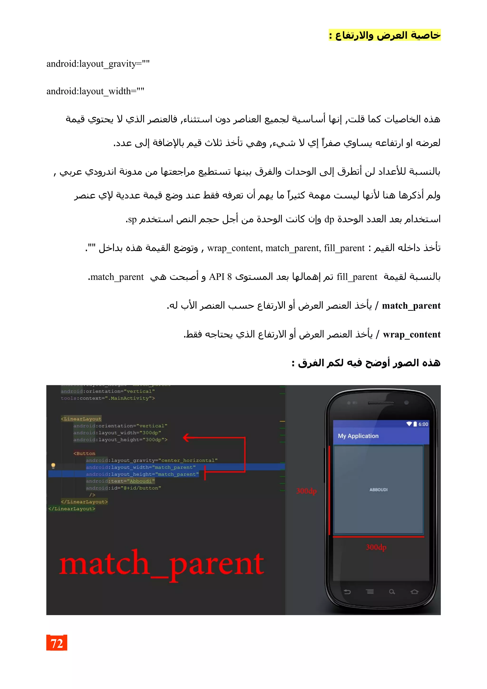 : ‫والرتفاع‬ ‫العرض‬ ‫خاصية‬
android:layout_gravity=""
android:layout_width=""
‫قيمة‬ ‫يحتوي‬ ‫ل‬ ‫الذي‬ ‫فالعنصر‬ ,‫استثناء‬ ‫دون‬ ‫العناصر‬ ‫لجميع‬ ‫أساسية‬ ‫إنها‬ ,‫قلت‬ ‫كما‬ ‫الخاصيات‬ ‫هذه‬
.‫عدد‬ ‫إلى‬ ‫بالضافة‬ ‫قيم‬ ‫ثلث‬ ‫تأخذ‬ ‫وهي‬ ,‫شيء‬ ‫ل‬ ‫إي‬ ‫صفرا‬ ‫يساوي‬ ‫ارتفاعه‬ ‫او‬ ‫لعرضه‬
, ‫عربي‬ ‫اندرودي‬ ‫مدونة‬ ‫من‬ ‫مراجعتها‬ ‫تستطيع‬ ‫بينها‬ ‫والفرق‬ ‫الوحدات‬ ‫إلى‬ ‫أتطرق‬ ‫لن‬ ‫للعداد‬ ‫بالنسبة‬
‫عنصر‬ ‫لي‬ ‫عددية‬ ‫قيمة‬ ‫وضع‬ ‫عند‬ ‫فقط‬ ‫تعرفه‬ ‫أن‬ ‫يهم‬ ‫ما‬ ‫كثيرا‬ ‫مهمة‬ ‫ليست‬ ‫لنها‬ ‫هنا‬ ‫أذكرها‬ ‫ولم‬
‫الوحدة‬ ‫العدد‬ ‫بعد‬ ‫استخدام‬dp‫استخدم‬ ‫النص‬ ‫حجم‬ ‫أجل‬ ‫من‬ ‫الوحدة‬ ‫كانت‬ ‫وإن‬sp.
: ‫القيم‬ ‫داخله‬ ‫تأخذ‬wrap_content, match_parent, fill_parent."" ‫بداخل‬ ‫هذه‬ ‫القيمة‬ ‫وتوضع‬ ,
‫لقيمة‬ ‫بالنسبة‬fill_parent‫المستوى‬ ‫بعد‬ ‫إهمالها‬ ‫تم‬API 8‫هي‬ ‫أصبحت‬ ‫و‬match_parent.
match_parent.‫له‬ ‫الب‬ ‫العنصر‬ ‫حسب‬ ‫الرتفاع‬ ‫أو‬ ‫العرض‬ ‫العنصر‬ ‫يأخذ‬ /
wrap_content.‫فقط‬ ‫يحتاجه‬ ‫الذي‬ ‫الرتفاع‬ ‫أو‬ ‫العرض‬ ‫العنصر‬ ‫يأخذ‬ /
: ‫الفرق‬ ‫لكم‬ ‫فيه‬ ‫أوضح‬ ‫الصور‬ ‫هذه‬
72
 