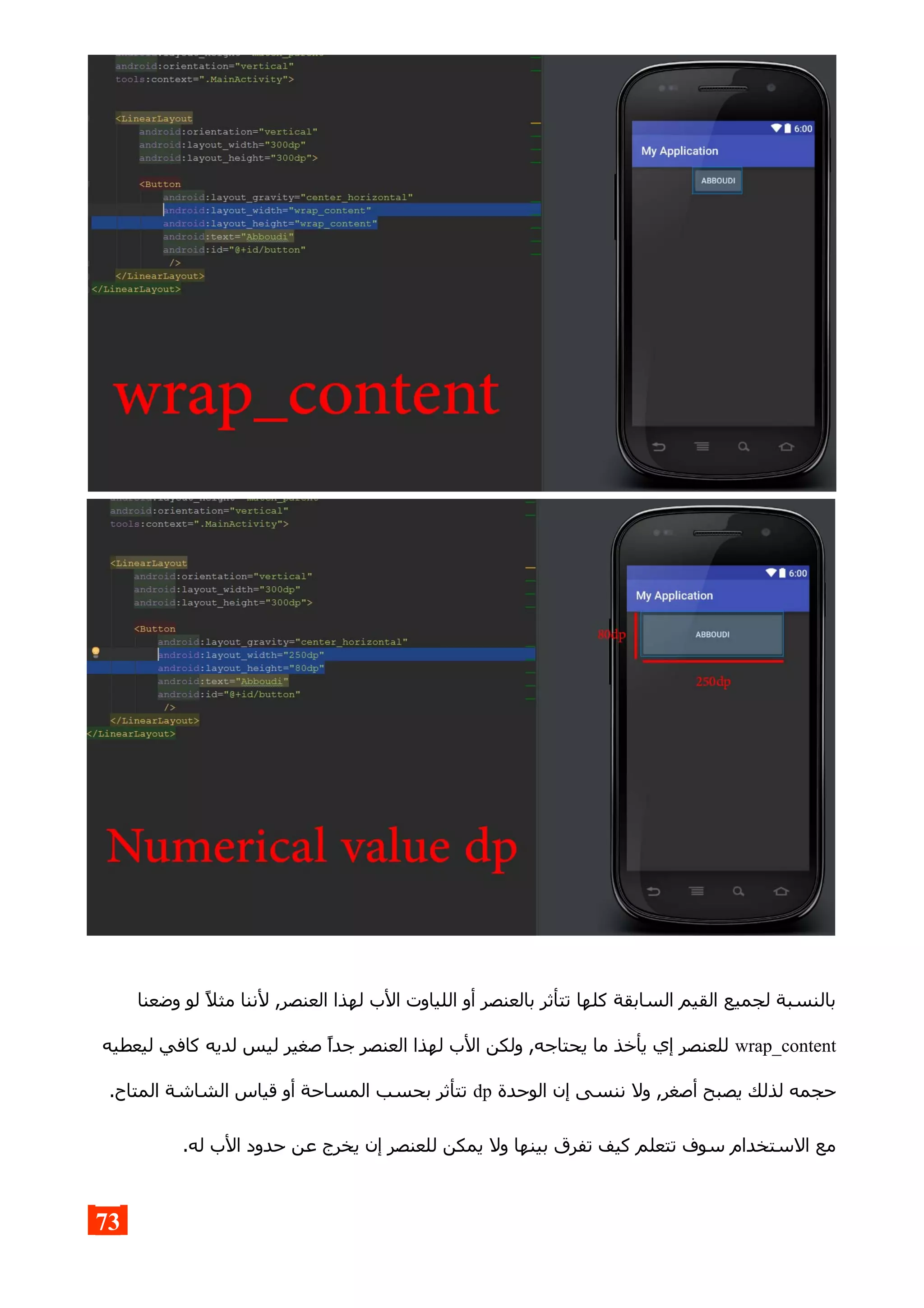 ‫وضعنا‬ ‫لو‬ ‫مثل‬ ‫لننا‬ ,‫العنصر‬ ‫لهذا‬ ‫الب‬ ‫اللياوت‬ ‫أو‬ ‫بالعنصر‬ ‫تتأثر‬ ‫كلها‬ ‫السابقة‬ ‫القيم‬ ‫لجميع‬ ‫بالنسبة‬
wrap_content‫ليعطيه‬ ‫كافي‬ ‫لديه‬ ‫ليس‬ ‫صغير‬ ‫جدا‬ ‫العنصر‬ ‫لهذا‬ ‫الب‬ ‫ولكن‬ ,‫يحتاجه‬ ‫ما‬ ‫يأخذ‬ ‫إي‬ ‫للعنصر‬
‫الوحدة‬ ‫إن‬ ‫ننسى‬ ‫ول‬ ,‫أصغر‬ ‫يصبح‬ ‫لذلك‬ ‫حجمه‬dp.‫المتاح‬ ‫الشاشة‬ ‫قياس‬ ‫أو‬ ‫المساحة‬ ‫بحسب‬ ‫تتأثر‬
.‫له‬ ‫الب‬ ‫حدود‬ ‫عن‬ ‫يخرج‬ ‫إن‬ ‫للعنصر‬ ‫يمكن‬ ‫ول‬ ‫بينها‬ ‫تفرق‬ ‫كيف‬ ‫تتعلم‬ ‫سوف‬ ‫الستخدام‬ ‫مع‬
73
 