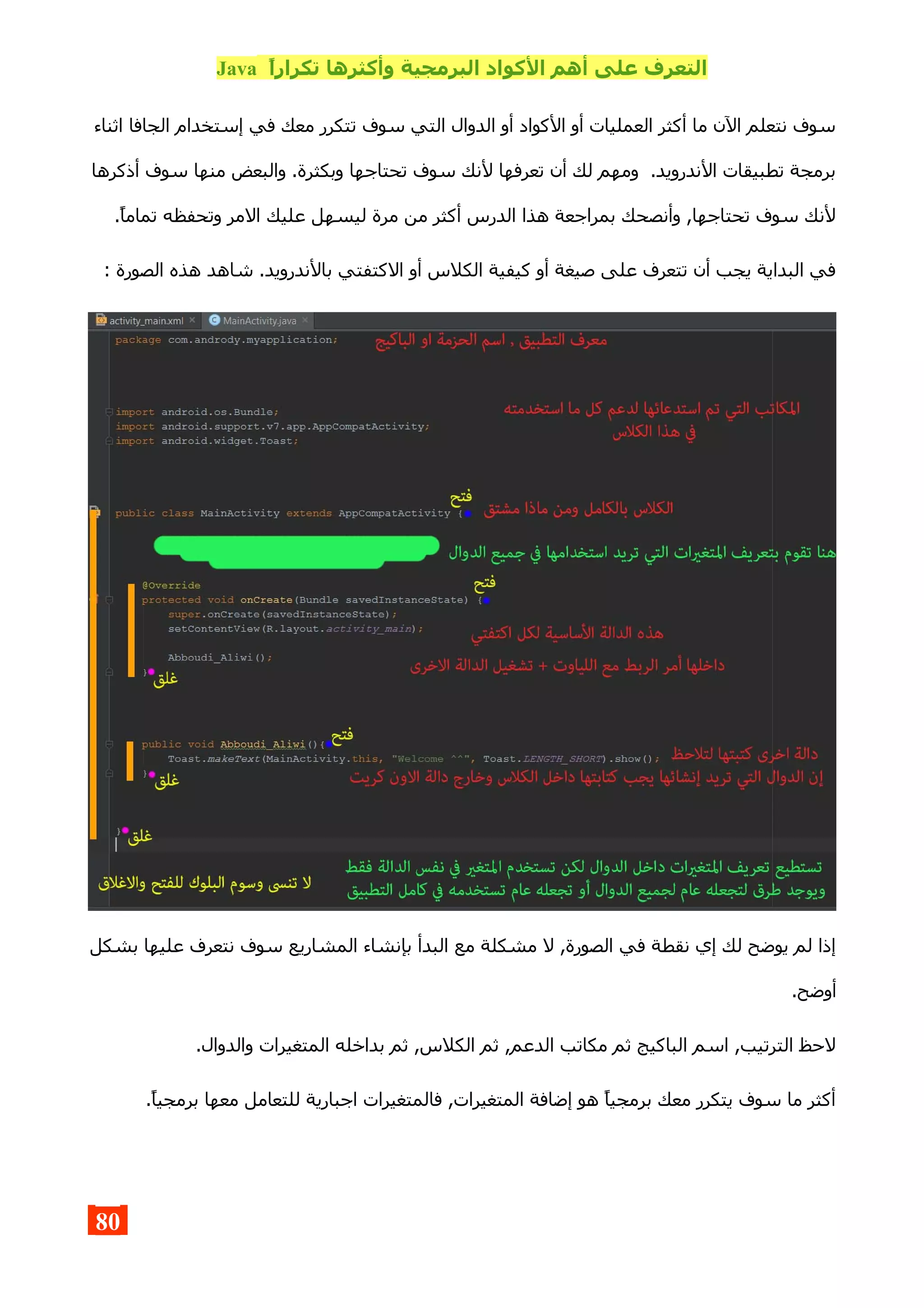 ,‫ا‬‫تكرار‬ ‫وأكثرها‬ ‫البرمجية‬ ‫الكواد‬ ‫أهم‬ ‫على‬ ‫التعرف‬Java
‫اثناء‬ ‫الجافا‬ ‫إستخدام‬ ‫في‬ ‫معك‬ ‫تتكرر‬ ‫سوف‬ ‫التي‬ ‫الدوال‬ ‫أو‬ ‫الكواد‬ ‫أو‬ ‫العمليات‬ ‫أكثر‬ ‫ما‬ ‫الن‬ ‫نتعلم‬ ‫سوف‬
‫أذكرها‬ ‫سوف‬ ‫منها‬ ‫والبعض‬ .‫وبكثرة‬ ‫تحتاجها‬ ‫سوف‬ ‫لنك‬ ‫تعرفها‬ ‫أن‬ ‫لك‬ ‫ومهم‬ .‫الندرويد‬ ‫تطبيقات‬ ‫برمجة‬
.‫تماما‬ ‫وتحفظه‬ ‫المر‬ ‫عليك‬ ‫ليسهل‬ ‫مرة‬ ‫من‬ ‫أكثر‬ ‫الدرس‬ ‫هذا‬ ‫بمراجعة‬ ‫وأنصحك‬ ,‫تحتاجها‬ ‫سوف‬ ‫لنك‬
: ‫الصورة‬ ‫هذه‬ ‫شاهد‬ .‫بالندرويد‬ ‫الكتفتي‬ ‫أو‬ ‫الكلس‬ ‫كيفية‬ ‫أو‬ ‫صيغة‬ ‫على‬ ‫تتعرف‬ ‫أن‬ ‫يجب‬ ‫البداية‬ ‫في‬
‫بشكل‬ ‫عليها‬ ‫نتعرف‬ ‫سوف‬ ‫المشاريع‬ ‫بإنشاء‬ ‫البدأ‬ ‫مع‬ ‫مشكلة‬ ‫ل‬ ,‫الصورة‬ ‫في‬ ‫نقطة‬ ‫إي‬ ‫لك‬ ‫يوضح‬ ‫لم‬ ‫إذا‬
.‫أوضح‬
.‫والدوال‬ ‫المتغيرات‬ ‫بداخله‬ ‫ثم‬ ,‫الكلس‬ ‫ثم‬ ,‫الدعم‬ ‫مكاتب‬ ‫ثم‬ ‫الباكيج‬ ‫اسم‬ ,‫الترتيب‬ ‫لحظ‬
.‫برمجيا‬ ‫معها‬ ‫للتعامل‬ ‫اجبارية‬ ‫فالمتغيرات‬ ,‫المتغيرات‬ ‫إضافة‬ ‫هو‬ ‫برمجيا‬ ‫معك‬ ‫يتكرر‬ ‫سوف‬ ‫ما‬ ‫أكثر‬
80
 