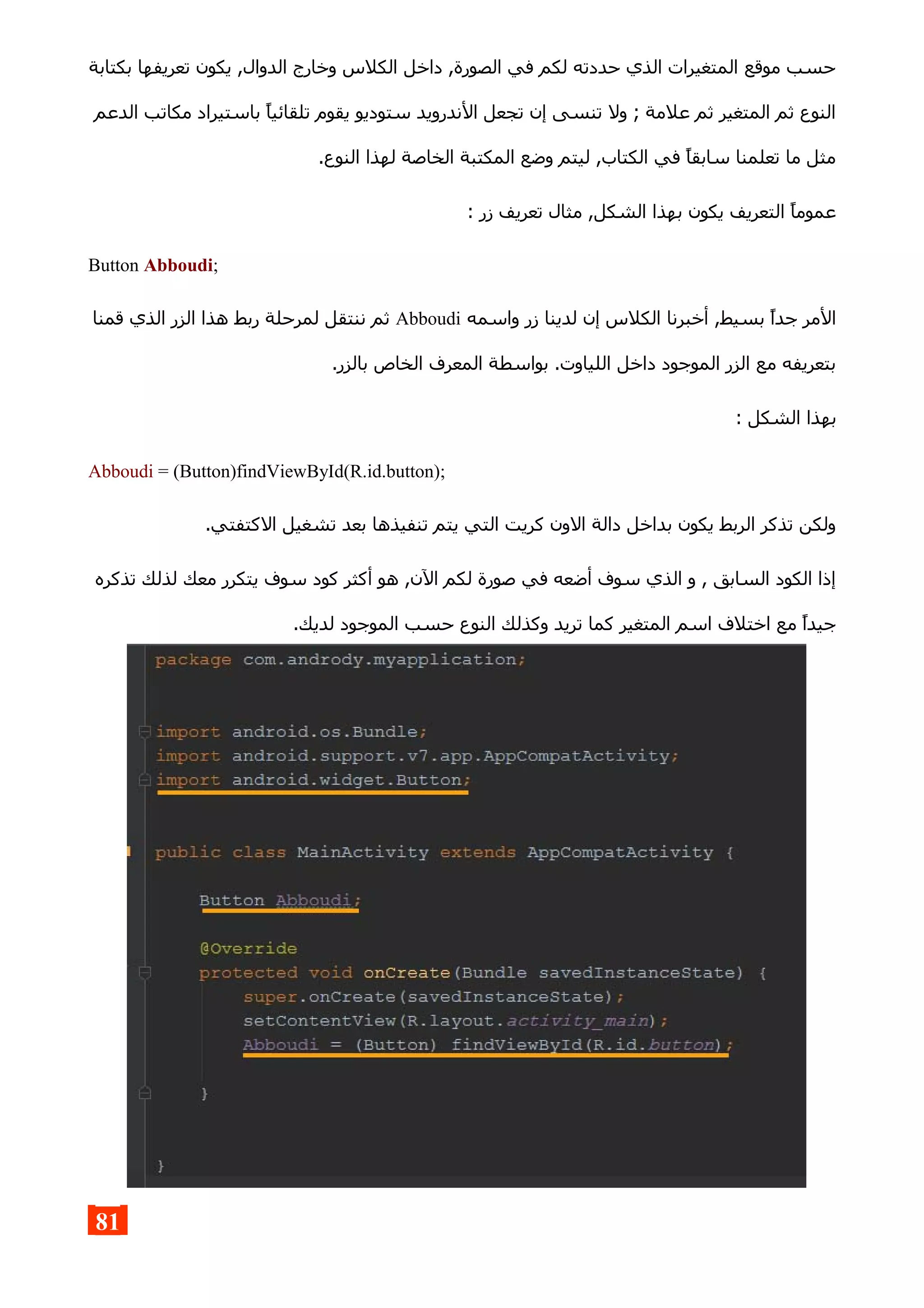 ‫بكتابة‬ ‫تعريفها‬ ‫يكون‬ ,‫الدوال‬ ‫وخارج‬ ‫الكلس‬ ‫داخل‬ ,‫الصورة‬ ‫في‬ ‫لكم‬ ‫حددته‬ ‫الذي‬ ‫المتغيرات‬ ‫موقع‬ ‫حسب‬
‫الدعم‬ ‫مكاتب‬ ‫باستيراد‬ ‫تلقائيا‬ ‫يقوم‬ ‫ستوديو‬ ‫الندرويد‬ ‫تجعل‬ ‫إن‬ ‫تنسى‬ ‫ول‬ ; ‫علمة‬ ‫ثم‬ ‫المتغير‬ ‫ثم‬ ‫النوع‬
.‫النوع‬ ‫لهذا‬ ‫الخاصة‬ ‫المكتبة‬ ‫وضع‬ ‫ليتم‬ ,‫الكتاب‬ ‫في‬ ‫سابقا‬ ‫تعلمنا‬ ‫ما‬ ‫مثل‬
: ‫زر‬ ‫تعريف‬ ‫مثال‬ ,‫الشكل‬ ‫بهذا‬ ‫يكون‬ ‫التعريف‬ ‫عموما‬
Button Abboudi;
‫واسمه‬ ‫زر‬ ‫لدينا‬ ‫إن‬ ‫الكلس‬ ‫أخبرنا‬ ,‫بسيط‬ ‫جدا‬ ‫المر‬Abboudi‫قمنا‬ ‫الذي‬ ‫الزر‬ ‫هذا‬ ‫ربط‬ ‫لمرحلة‬ ‫ننتقل‬ ‫ثم‬
.‫بالزر‬ ‫الخاص‬ ‫المعرف‬ ‫بواسطة‬ .‫اللياوت‬ ‫داخل‬ ‫الموجود‬ ‫الزر‬ ‫مع‬ ‫بتعريفه‬
: ‫الشكل‬ ‫بهذا‬
Abboudi = (Button)findViewById(R.id.button);
.‫الكتفتي‬ ‫تشغيل‬ ‫بعد‬ ‫تنفيذها‬ ‫يتم‬ ‫التي‬ ‫كريت‬ ‫الون‬ ‫دالة‬ ‫بداخل‬ ‫يكون‬ ‫الربط‬ ‫تذكر‬ ‫ولكن‬
‫تذكره‬ ‫لذلك‬ ‫معك‬ ‫يتكرر‬ ‫سوف‬ ‫كود‬ ‫أكثر‬ ‫هو‬ ,‫الن‬ ‫لكم‬ ‫صورة‬ ‫في‬ ‫أضعه‬ ‫سوف‬ ‫الذي‬ ‫و‬ , ‫السابق‬ ‫الكود‬ ‫إذا‬
.‫لديك‬ ‫الموجود‬ ‫حسب‬ ‫النوع‬ ‫وكذلك‬ ‫تريد‬ ‫كما‬ ‫المتغير‬ ‫اسم‬ ‫اختلف‬ ‫مع‬ ‫جيدا‬
81
 