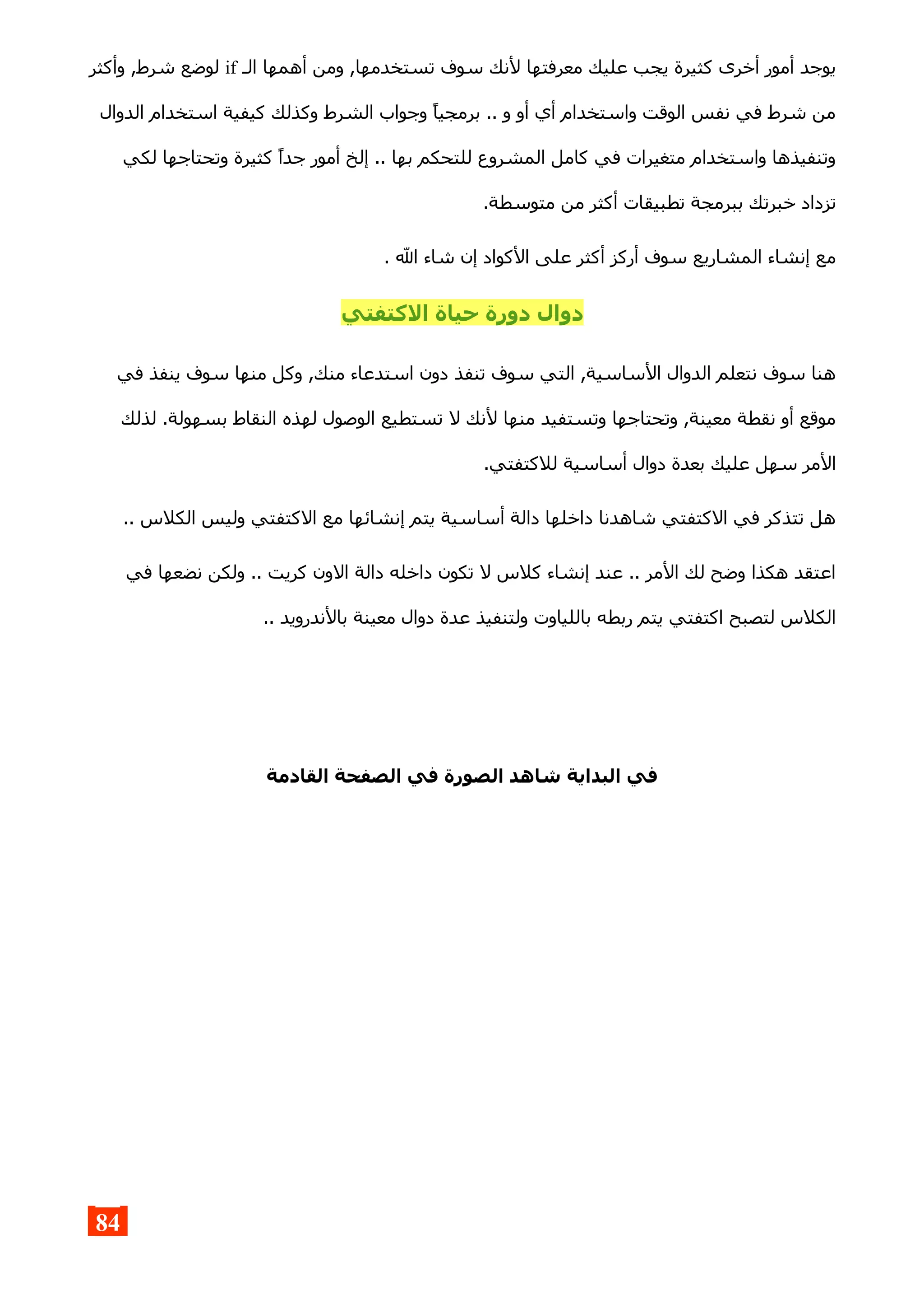 ‫الـ‬ ‫أهمها‬ ‫ومن‬ ,‫تستخدمها‬ ‫سوف‬ ‫لنك‬ ‫معرفتها‬ ‫عليك‬ ‫يجب‬ ‫كثيرة‬ ‫أخرى‬ ‫أمور‬ ‫يوجد‬if‫وأكثر‬ ,‫شرط‬ ‫لوضع‬
‫الدوال‬ ‫استخدام‬ ‫كيفية‬ ‫وكذلك‬ ‫الشرط‬ ‫وجواب‬ ‫برمجيا‬ .. ‫و‬ ‫أو‬ ‫أي‬ ‫واستخدام‬ ‫الوقت‬ ‫نفس‬ ‫في‬ ‫شرط‬ ‫من‬
‫لكي‬ ‫وتحتاجها‬ ‫كثيرة‬ ‫جدا‬ ‫أمور‬ ‫إلخ‬ .. ‫بها‬ ‫للتحكم‬ ‫المشروع‬ ‫كامل‬ ‫في‬ ‫متغيرات‬ ‫واستخدام‬ ‫وتنفيذها‬
.‫متوسطة‬ ‫من‬ ‫أكثر‬ ‫تطبيقات‬ ‫ببرمجة‬ ‫خبرتك‬ ‫تزداد‬
. ‫ال‬ ‫شاء‬ ‫إن‬ ‫الكواد‬ ‫على‬ ‫أكثر‬ ‫أركز‬ ‫سوف‬ ‫المشاريع‬ ‫إنشاء‬ ‫مع‬
‫الكتفتي‬ ‫حياة‬ ‫دورة‬ ‫دوال‬
‫في‬ ‫ينفذ‬ ‫سوف‬ ‫منها‬ ‫وكل‬ ,‫منك‬ ‫استدعاء‬ ‫دون‬ ‫تنفذ‬ ‫سوف‬ ‫التي‬ ,‫الساسية‬ ‫الدوال‬ ‫نتعلم‬ ‫سوف‬ ‫هنا‬
‫لذلك‬ .‫بسهولة‬ ‫النقاط‬ ‫لهذه‬ ‫الوصول‬ ‫تستطيع‬ ‫ل‬ ‫لنك‬ ‫منها‬ ‫وتستفيد‬ ‫وتحتاجها‬ ,‫معينة‬ ‫نقطة‬ ‫أو‬ ‫موقع‬
.‫للكتفتي‬ ‫أساسية‬ ‫دوال‬ ‫بعدة‬ ‫عليك‬ ‫سهل‬ ‫المر‬
.. ‫الكلس‬ ‫وليس‬ ‫الكتفتي‬ ‫مع‬ ‫إنشائها‬ ‫يتم‬ ‫أساسية‬ ‫دالة‬ ‫داخلها‬ ‫شاهدنا‬ ‫الكتفتي‬ ‫في‬ ‫تتذكر‬ ‫هل‬
‫في‬ ‫نضعها‬ ‫ولكن‬ .. ‫كريت‬ ‫الون‬ ‫دالة‬ ‫داخله‬ ‫تكون‬ ‫ل‬ ‫كلس‬ ‫إنشاء‬ ‫عند‬ .. ‫المر‬ ‫لك‬ ‫وضح‬ ‫هكذا‬ ‫اعتقد‬
.. ‫بالندرويد‬ ‫معينة‬ ‫دوال‬ ‫عدة‬ ‫ولتنفيذ‬ ‫باللياوت‬ ‫ربطه‬ ‫يتم‬ ‫اكتفتي‬ ‫لتصبح‬ ‫الكلس‬
‫القادمة‬ ‫الصفحة‬ ‫في‬ ‫الصورة‬ ‫شاهد‬ ‫البداية‬ ‫في‬
84
 