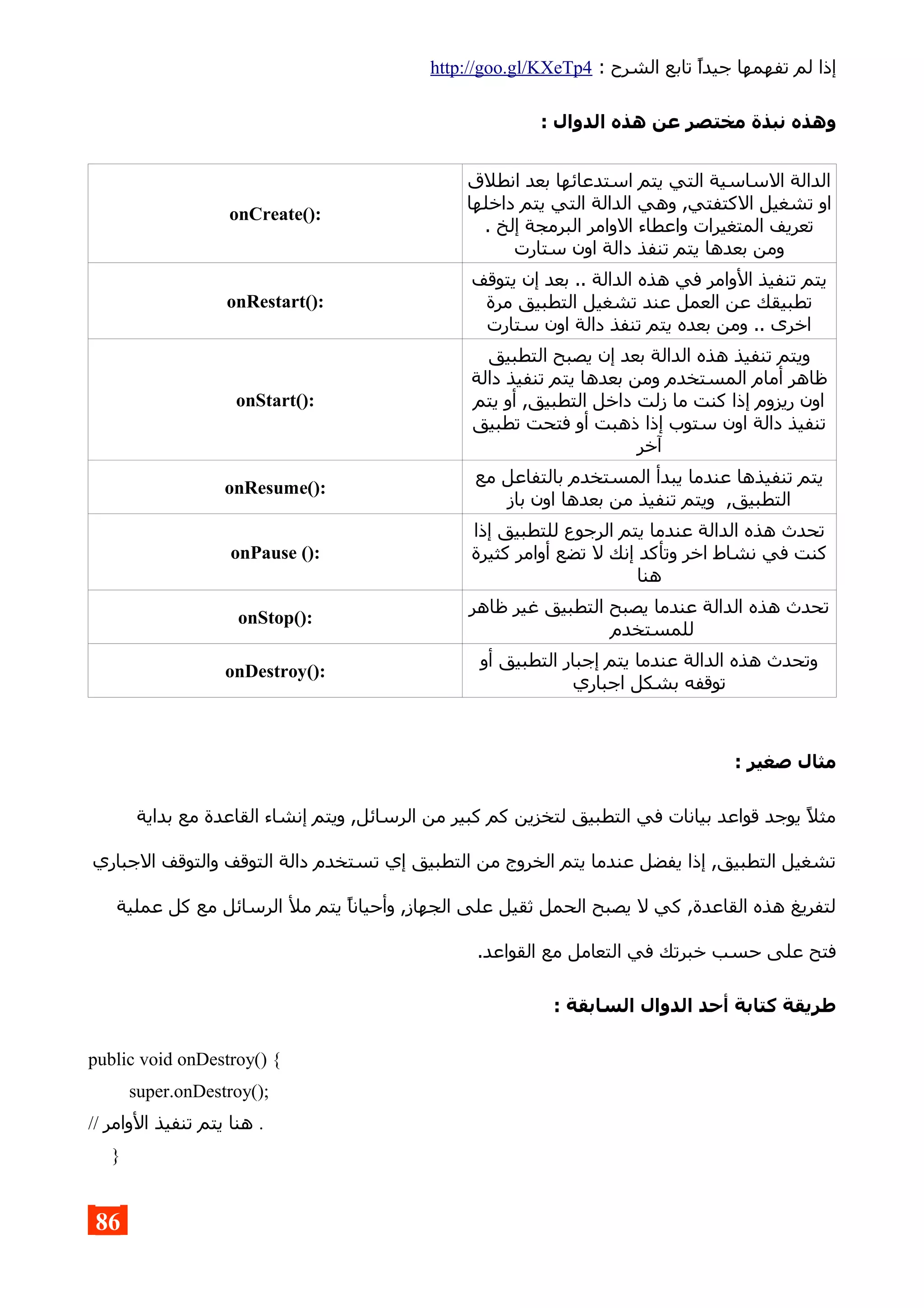 : ‫الشرح‬ ‫تابع‬ ‫جيدا‬ ‫تفهمها‬ ‫لم‬ ‫إذا‬http://goo.gl/KXeTp4
: ‫الدوال‬ ‫هذه‬ ‫عن‬ ‫مختصر‬ ‫نبذة‬ ‫وهذه‬
‫انطلق‬ ‫بعد‬ ‫استدعائها‬ ‫يتم‬ ‫التي‬ ‫الساسية‬ ‫الدالة‬
‫داخلها‬ ‫يتم‬ ‫التي‬ ‫الدالة‬ ‫وهي‬ ,‫الكتفتي‬ ‫تشغيل‬ ‫او‬
. ‫إلخ‬ ‫البرمجة‬ ‫الوامر‬ ‫واعطاء‬ ‫المتغيرات‬ ‫تعريف‬
‫ستارت‬ ‫اون‬ ‫دالة‬ ‫تنفذ‬ ‫يتم‬ ‫بعدها‬ ‫ومن‬
onCreate():
‫يتوقف‬ ‫إن‬ ‫بعد‬ .. ‫الدالة‬ ‫هذه‬ ‫في‬ ‫الوامر‬ ‫تنفيذ‬ ‫يتم‬
‫مرة‬ ‫التطبيق‬ ‫تشغيل‬ ‫عند‬ ‫العمل‬ ‫عن‬ ‫تطبيقك‬
‫ستارت‬ ‫اون‬ ‫دالة‬ ‫تنفذ‬ ‫يتم‬ ‫بعده‬ ‫ومن‬ .. ‫اخرى‬
onRestart():
‫التطبيق‬ ‫يصبح‬ ‫إن‬ ‫بعد‬ ‫الدالة‬ ‫هذه‬ ‫تنفيذ‬ ‫ويتم‬
‫دالة‬ ‫تنفيذ‬ ‫يتم‬ ‫بعدها‬ ‫ومن‬ ‫المستخدم‬ ‫أمام‬ ‫ظاهر‬
‫يتم‬ ‫أو‬ ,‫التطبيق‬ ‫داخل‬ ‫زلت‬ ‫ما‬ ‫كنت‬ ‫إذا‬ ‫ريزوم‬ ‫اون‬
‫تطبيق‬ ‫فتحت‬ ‫أو‬ ‫ذهبت‬ ‫إذا‬ ‫ستوب‬ ‫اون‬ ‫دالة‬ ‫تنفيذ‬
‫آخر‬
onStart():
‫مع‬ ‫بالتفاعل‬ ‫المستخدم‬ ‫يبدأ‬ ‫عندما‬ ‫تنفيذها‬ ‫يتم‬
‫باز‬ ‫اون‬ ‫بعدها‬ ‫من‬ ‫تنفيذ‬ ‫ويتم‬ ,‫التطبيق‬
onResume():
‫إذا‬ ‫للتطبيق‬ ‫الرجوع‬ ‫يتم‬ ‫عندما‬ ‫الدالة‬ ‫هذه‬ ‫تحدث‬
‫كثيرة‬ ‫أوامر‬ ‫تضع‬ ‫ل‬ ‫إنك‬ ‫وتأكد‬ ‫اخر‬ ‫نشاط‬ ‫في‬ ‫كنت‬
‫هنا‬
onPause ():
‫ظاهر‬ ‫غير‬ ‫التطبيق‬ ‫يصبح‬ ‫عندما‬ ‫الدالة‬ ‫هذه‬ ‫تحدث‬
‫للمستخدم‬
onStop():
‫أو‬ ‫التطبيق‬ ‫إجبار‬ ‫يتم‬ ‫عندما‬ ‫الدالة‬ ‫هذه‬ ‫وتحدث‬
‫اجباري‬ ‫بشكل‬ ‫توقفه‬
onDestroy():
: ‫صغير‬ ‫مثال‬
‫بداية‬ ‫مع‬ ‫القاعدة‬ ‫إنشاء‬ ‫ويتم‬ ,‫الرسائل‬ ‫من‬ ‫كبير‬ ‫كم‬ ‫لتخزين‬ ‫التطبيق‬ ‫في‬ ‫بيانات‬ ‫قواعد‬ ‫يوجد‬ ‫مثل‬
‫الجباري‬ ‫والتوقف‬ ‫التوقف‬ ‫دالة‬ ‫تستخدم‬ ‫إي‬ ‫التطبيق‬ ‫من‬ ‫الخروج‬ ‫يتم‬ ‫عندما‬ ‫يفضل‬ ‫إذا‬ ,‫التطبيق‬ ‫تشغيل‬
‫عملية‬ ‫كل‬ ‫مع‬ ‫الرسائل‬ ‫مل‬ ‫يتم‬ ‫وأحيانا‬ ,‫الجهاز‬ ‫على‬ ‫ثقيل‬ ‫الحمل‬ ‫يصبح‬ ‫ل‬ ‫كي‬ ,‫القاعدة‬ ‫هذه‬ ‫لتفريغ‬
.‫القواعد‬ ‫مع‬ ‫التعامل‬ ‫في‬ ‫خبرتك‬ ‫حسب‬ ‫على‬ ‫فتح‬
: ‫السابقة‬ ‫الدوال‬ ‫أحد‬ ‫كتابة‬ ‫طريقة‬
public void onDestroy() {
super.onDestroy();
// ‫الوامر‬ ‫تنفيذ‬ ‫يتم‬ ‫هنا‬ .
}
86
 