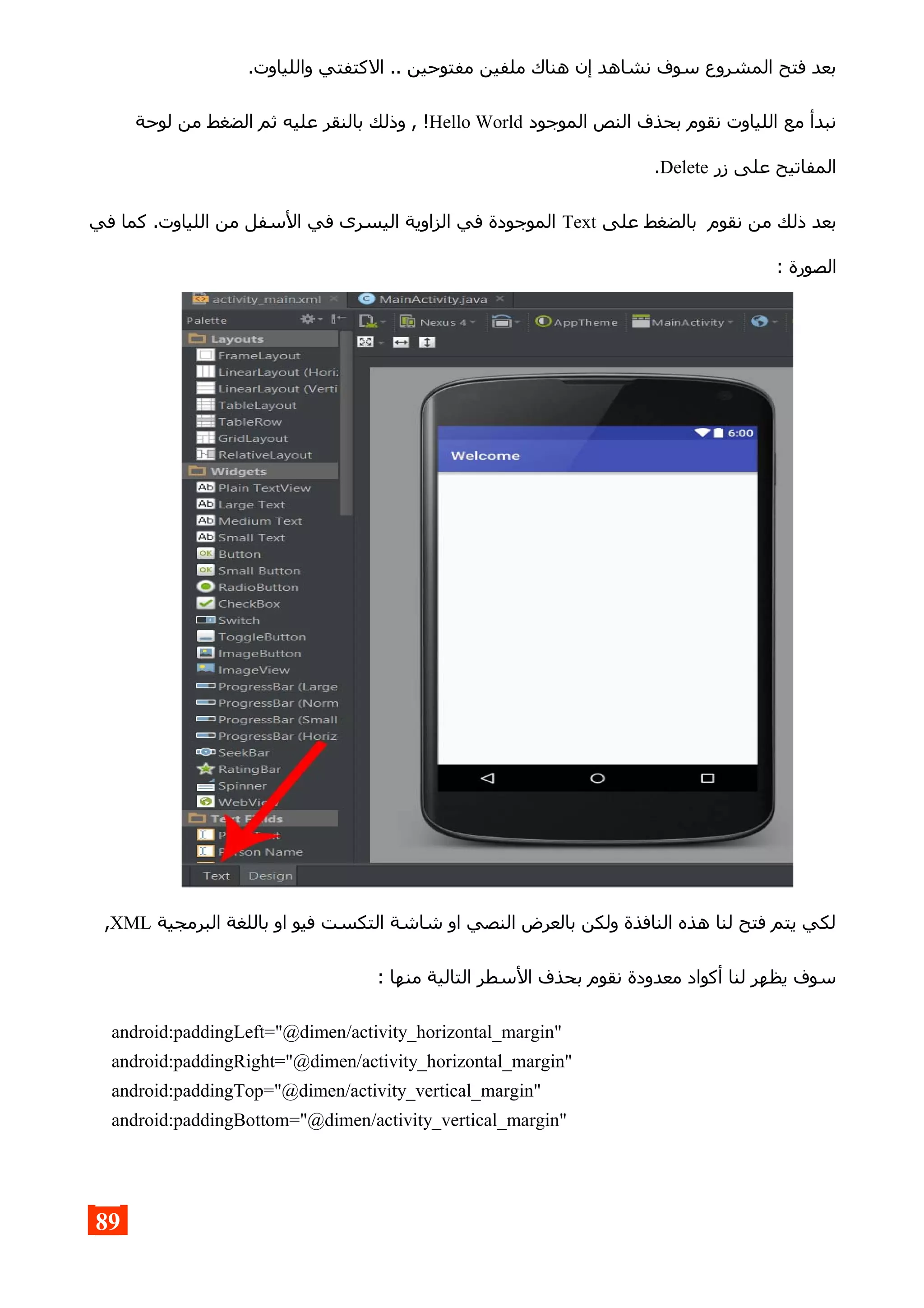 .‫واللياوت‬ ‫الكتفتي‬ .. ‫مفتوحين‬ ‫ملفين‬ ‫هناك‬ ‫إن‬ ‫نشاهد‬ ‫سوف‬ ‫المشروع‬ ‫فتح‬ ‫بعد‬
‫الموجود‬ ‫النص‬ ‫بحذف‬ ‫نقوم‬ ‫اللياوت‬ ‫مع‬ ‫نبدأ‬Hello World‫لوحة‬ ‫من‬ ‫الضغط‬ ‫ثم‬ ‫عليه‬ ‫بالنقر‬ ‫وذلك‬ , !
‫زر‬ ‫على‬ ‫المفاتيح‬Delete.
‫على‬ ‫بالضغط‬ ‫نقوم‬ ‫من‬ ‫ذلك‬ ‫بعد‬Text‫في‬ ‫كما‬ .‫اللياوت‬ ‫من‬ ‫السفل‬ ‫في‬ ‫اليسرى‬ ‫الزاوية‬ ‫في‬ ‫الموجودة‬
: ‫الصورة‬
‫البرمجية‬ ‫باللغة‬ ‫او‬ ‫فيو‬ ‫التكست‬ ‫شاشة‬ ‫او‬ ‫النصي‬ ‫بالعرض‬ ‫ولكن‬ ‫النافذة‬ ‫هذه‬ ‫لنا‬ ‫فتح‬ ‫يتم‬ ‫لكي‬XML,
: ‫منها‬ ‫التالية‬ ‫السطر‬ ‫بحذف‬ ‫نقوم‬ ‫معدودة‬ ‫أكواد‬ ‫لنا‬ ‫يظهر‬ ‫سوف‬
android:paddingLeft="@dimen/activity_horizontal_margin"
android:paddingRight="@dimen/activity_horizontal_margin"
android:paddingTop="@dimen/activity_vertical_margin"
android:paddingBottom="@dimen/activity_vertical_margin"
89
 