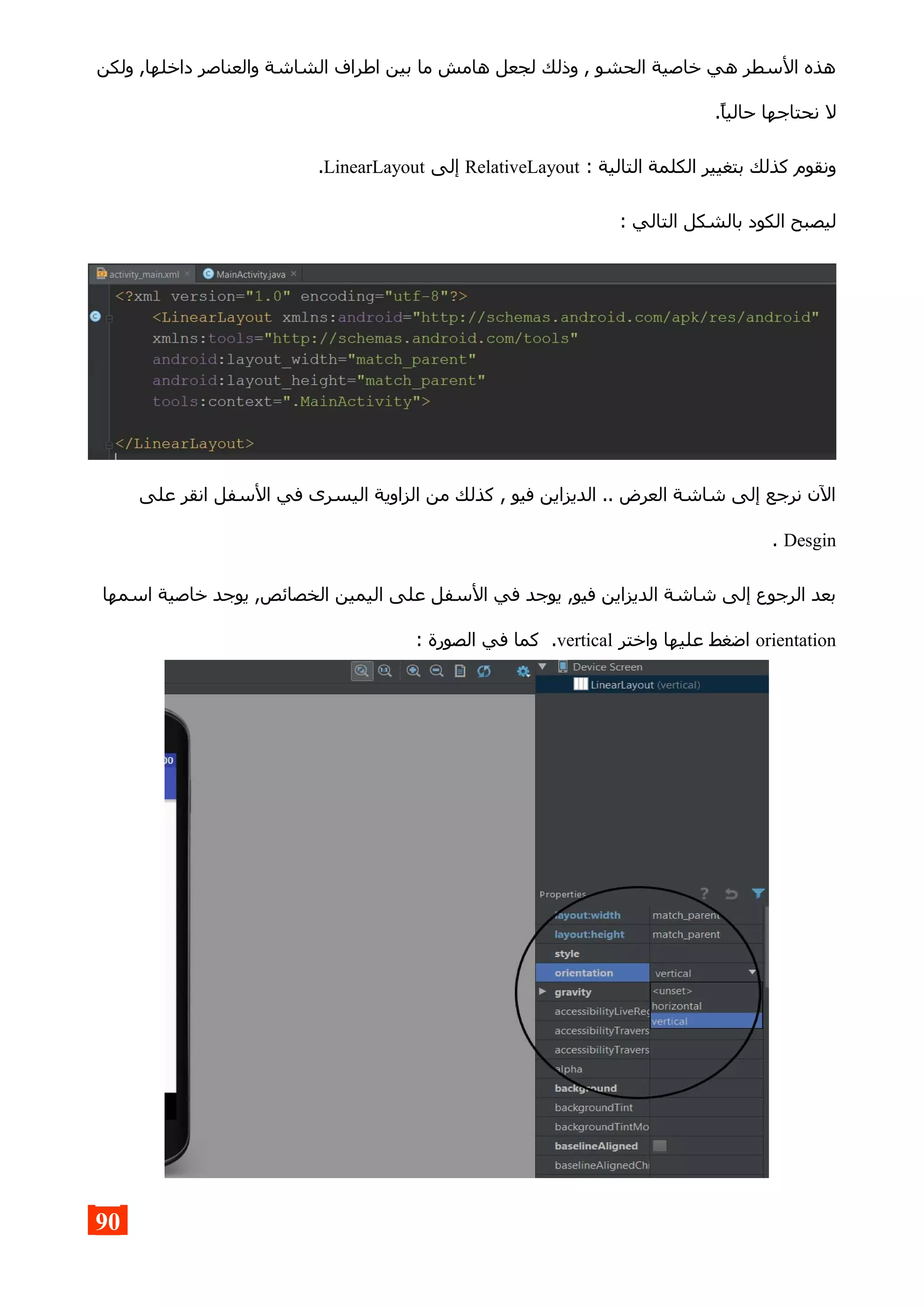 ‫ولكن‬ ,‫داخلها‬ ‫والعناصر‬ ‫الشاشة‬ ‫اطراف‬ ‫بين‬ ‫ما‬ ‫هامش‬ ‫لجعل‬ ‫وذلك‬ , ‫الحشو‬ ‫خاصية‬ ‫هي‬ ‫السطر‬ ‫هذه‬
.‫حاليا‬ ‫نحتاجها‬ ‫ل‬
: ‫التالية‬ ‫الكلمة‬ ‫بتغيير‬ ‫كذلك‬ ‫ونقوم‬RelativeLayout‫إلى‬LinearLayout.
: ‫التالي‬ ‫بالشكل‬ ‫الكود‬ ‫ليصبح‬
‫على‬ ‫انقر‬ ‫السفل‬ ‫في‬ ‫اليسرى‬ ‫الزاوية‬ ‫من‬ ‫كذلك‬ , ‫فيو‬ ‫الديزاين‬ .. ‫العرض‬ ‫شاشة‬ ‫إلى‬ ‫نرجع‬ ‫الن‬
Desgin.
‫اسمها‬ ‫خاصية‬ ‫يوجد‬ ,‫الخصائص‬ ‫اليمين‬ ‫على‬ ‫السفل‬ ‫في‬ ‫يوجد‬ ,‫فيو‬ ‫الديزاين‬ ‫شاشة‬ ‫إلى‬ ‫الرجوع‬ ‫بعد‬
orientation‫واختر‬ ‫عليها‬ ‫اضغط‬vertical: ‫الصورة‬ ‫في‬ ‫كما‬ .
90
 
