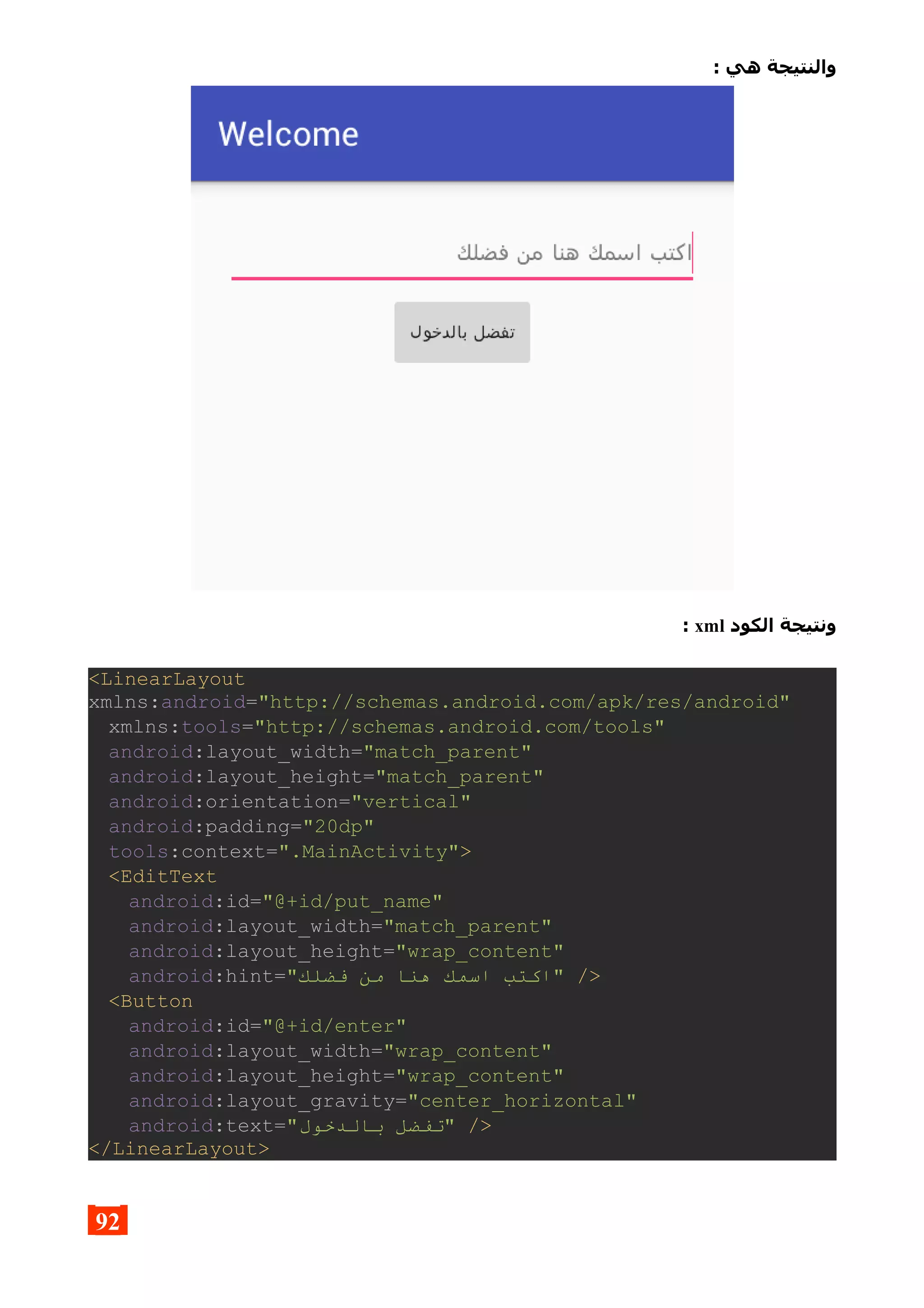 : ‫هي‬ ‫والنتيجة‬
‫الكود‬ ‫ونتيجة‬xml:
<LinearLayout
xmlns:android="http://schemas.android.com/apk/res/android"
xmlns:tools="http://schemas.android.com/tools"
android:layout_width="match_parent"
android:layout_height="match_parent"
android:orientation="vertical"
android:padding="20dp"
tools:context=".MainActivity">
<EditText
android:id="@+id/put_name"
android:layout_width="match_parent"
android:layout_height="wrap_content"
android:hint="‫فضلك‬ ‫من‬ ‫هنا‬ ‫اسمك‬ ‫"اكتب‬ />
<Button
android:id="@+id/enter"
android:layout_width="wrap_content"
android:layout_height="wrap_content"
android:layout_gravity="center_horizontal"
android:text="‫بالدخول‬ ‫"تفضل‬ />
</LinearLayout>
92
 