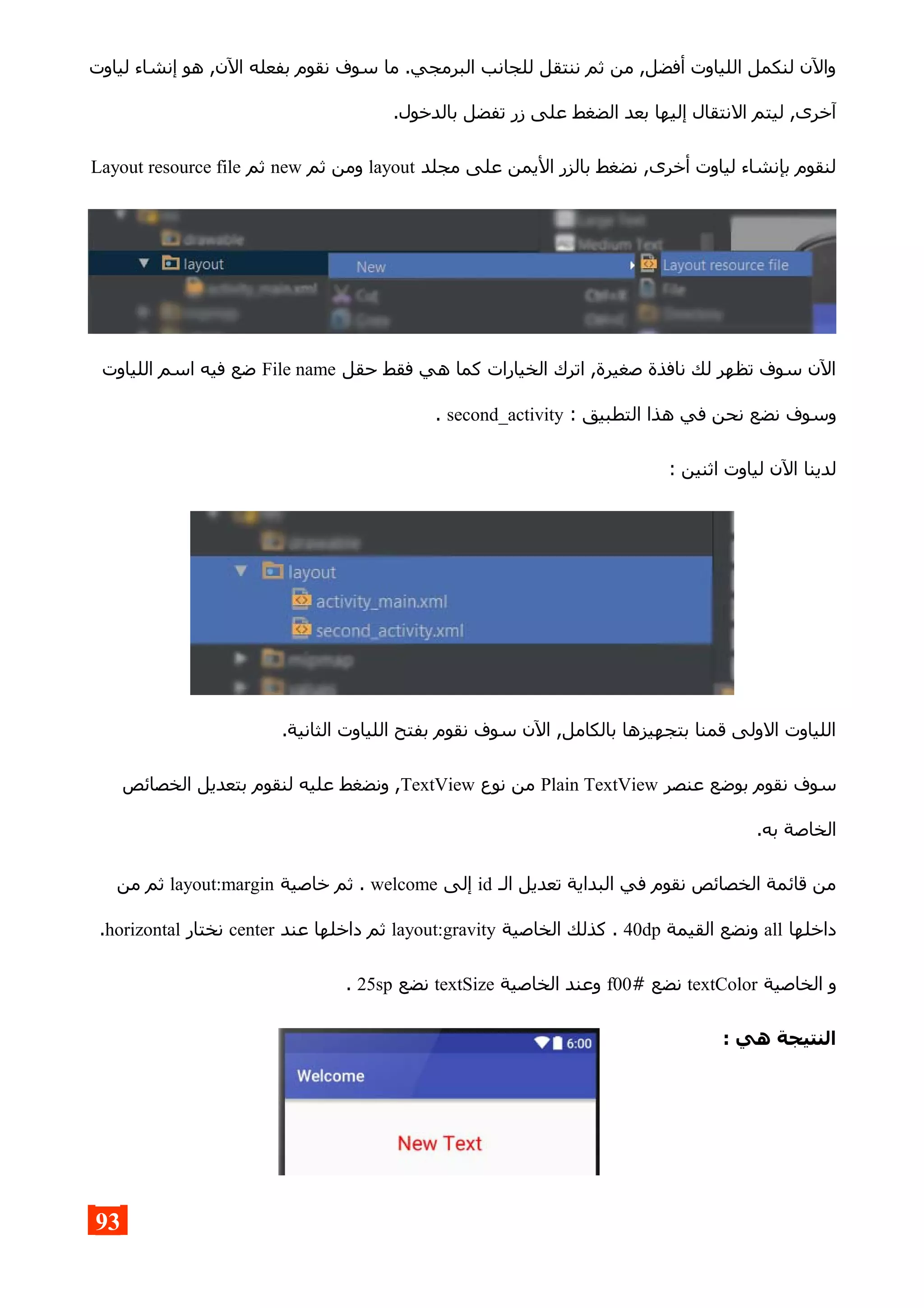 ‫لياوت‬ ‫إنشاء‬ ‫هو‬ ,‫الن‬ ‫بفعله‬ ‫نقوم‬ ‫سوف‬ ‫ما‬ .‫البرمجي‬ ‫للجانب‬ ‫ننتقل‬ ‫ثم‬ ‫من‬ ,‫أفضل‬ ‫اللياوت‬ ‫لنكمل‬ ‫والن‬
.‫بالدخول‬ ‫تفضل‬ ‫زر‬ ‫على‬ ‫الضغط‬ ‫بعد‬ ‫إليها‬ ‫النتقال‬ ‫ليتم‬ ,‫آخرى‬
‫مجلد‬ ‫على‬ ‫اليمن‬ ‫بالزر‬ ‫نضغط‬ ,‫أخرى‬ ‫لياوت‬ ‫بإنشاء‬ ‫لنقوم‬layout‫ثم‬ ‫ومن‬new‫ثم‬Layout resource file
‫حقل‬ ‫فقط‬ ‫هي‬ ‫كما‬ ‫الخيارات‬ ‫اترك‬ ,‫صغيرة‬ ‫نافذة‬ ‫لك‬ ‫تظهر‬ ‫سوف‬ ‫الن‬File name‫اللياوت‬ ‫اسم‬ ‫فيه‬ ‫ضع‬
: ‫التطبيق‬ ‫هذا‬ ‫في‬ ‫نحن‬ ‫نضع‬ ‫وسوف‬second_activity.
: ‫اثنين‬ ‫لياوت‬ ‫الن‬ ‫لدينا‬
.‫الثانية‬ ‫اللياوت‬ ‫بفتح‬ ‫نقوم‬ ‫سوف‬ ‫الن‬ ,‫بالكامل‬ ‫بتجهيزها‬ ‫قمنا‬ ‫الولى‬ ‫اللياوت‬
‫عنصر‬ ‫بوضع‬ ‫نقوم‬ ‫سوف‬Plain TextView‫نوع‬ ‫من‬TextView‫الخصائص‬ ‫بتعديل‬ ‫لنقوم‬ ‫عليه‬ ‫ونضغط‬ ,
.‫به‬ ‫الخاصة‬
‫الـ‬ ‫تعديل‬ ‫البداية‬ ‫في‬ ‫نقوم‬ ‫الخصائص‬ ‫قائمة‬ ‫من‬id‫إلى‬welcome‫خاصية‬ ‫ثم‬ .layout:margin‫من‬ ‫ثم‬
‫داخلها‬all‫القيمة‬ ‫ونضع‬40dp‫الخاصية‬ ‫كذلك‬ .layout:gravity‫عند‬ ‫داخلها‬ ‫ثم‬center‫نختار‬horizontal.
‫الخاصية‬ ‫و‬textColor# ‫نضع‬f00‫الخاصية‬ ‫وعند‬textSize‫نضع‬25sp.
: ‫هي‬ ‫النتيجة‬
93
 