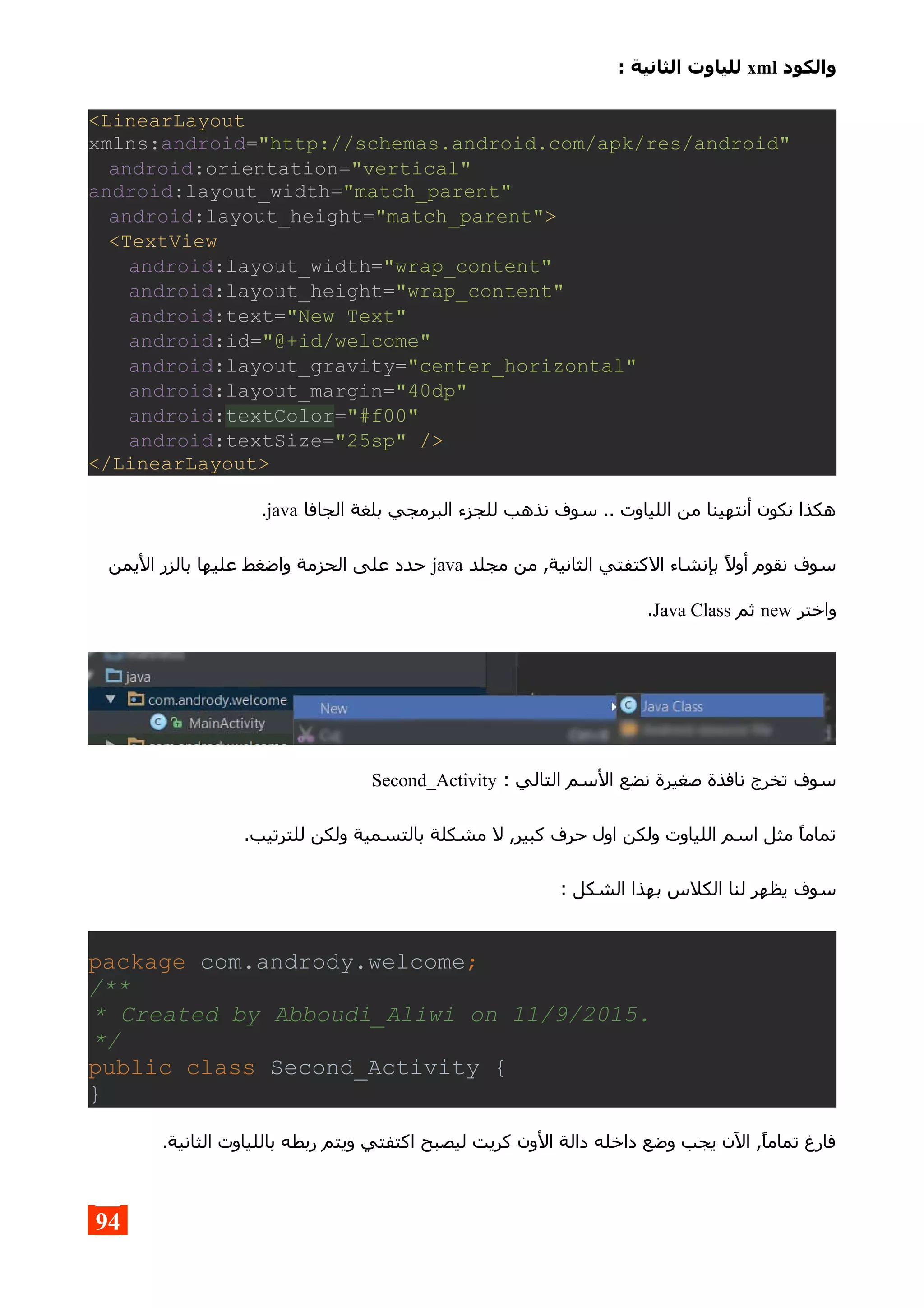 ‫والكود‬xml: ‫الثانية‬ ‫للياوت‬
<LinearLayout
xmlns:android="http://schemas.android.com/apk/res/android"
android:orientation="vertical"
android:layout_width="match_parent"
android:layout_height="match_parent">
<TextView
android:layout_width="wrap_content"
android:layout_height="wrap_content"
android:text="New Text"
android:id="@+id/welcome"
android:layout_gravity="center_horizontal"
android:layout_margin="40dp"
android:textColor="#f00"
android:textSize="25sp" />
</LinearLayout>
‫الجافا‬ ‫بلغة‬ ‫البرمجي‬ ‫للجزء‬ ‫نذهب‬ ‫سوف‬ .. ‫اللياوت‬ ‫من‬ ‫أنتهينا‬ ‫نكون‬ ‫هكذا‬java.
‫مجلد‬ ‫من‬ ,‫الثانية‬ ‫الكتفتي‬ ‫بإنشاء‬ ‫أول‬ ‫نقوم‬ ‫سوف‬java‫اليمن‬ ‫بالزر‬ ‫عليها‬ ‫واضغط‬ ‫الحزمة‬ ‫على‬ ‫حدد‬
‫واختر‬new‫ثم‬Java Class.
: ‫التالي‬ ‫السم‬ ‫نضع‬ ‫صغيرة‬ ‫نافذة‬ ‫تخرج‬ ‫سوف‬Second_Activity
.‫للترتيب‬ ‫ولكن‬ ‫بالتسمية‬ ‫مشكلة‬ ‫ل‬ ,‫كبير‬ ‫حرف‬ ‫اول‬ ‫ولكن‬ ‫اللياوت‬ ‫اسم‬ ‫مثل‬ ‫تماما‬
: ‫الشكل‬ ‫بهذا‬ ‫الكلس‬ ‫لنا‬ ‫يظهر‬ ‫سوف‬
package com.andrody.welcome;
/**
* Created by Abboudi_Aliwi on 11/9/2015.
*/
public class Second_Activity {
}
.‫الثانية‬ ‫باللياوت‬ ‫ربطه‬ ‫ويتم‬ ‫اكتفتي‬ ‫ليصبح‬ ‫كريت‬ ‫الون‬ ‫دالة‬ ‫داخله‬ ‫وضع‬ ‫يجب‬ ‫الن‬ ,‫تماما‬ ‫فارغ‬
94
 
