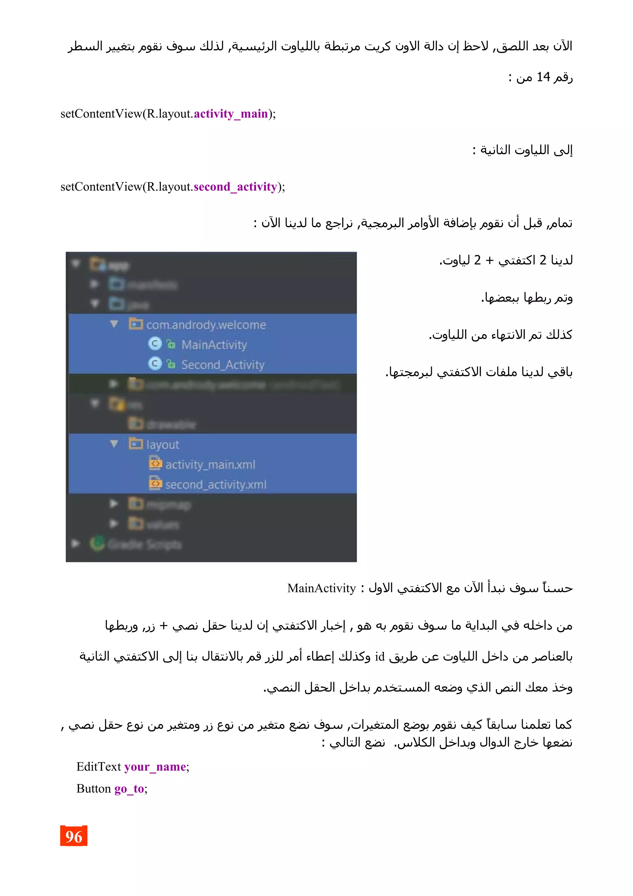 ‫السطر‬ ‫بتغيير‬ ‫نقوم‬ ‫سوف‬ ‫لذلك‬ ,‫الرئيسية‬ ‫باللياوت‬ ‫مرتبطة‬ ‫كريت‬ ‫الون‬ ‫دالة‬ ‫إن‬ ‫لحظ‬ ,‫اللصق‬ ‫بعد‬ ‫الن‬
‫رقم‬14: ‫من‬
setContentView(R.layout.activity_main);
: ‫الثانية‬ ‫اللياوت‬ ‫إلى‬
setContentView(R.layout.second_activity);
: ‫الن‬ ‫لدينا‬ ‫ما‬ ‫نراجع‬ ,‫البرمجية‬ ‫الوامر‬ ‫بإضافة‬ ‫نقوم‬ ‫أن‬ ‫قبل‬ ,‫تمام‬
‫لدينا‬2+ ‫اكتفتي‬2.‫لياوت‬
.‫ببعضها‬ ‫ربطها‬ ‫وتم‬
.‫اللياوت‬ ‫من‬ ‫النتهاء‬ ‫تم‬ ‫كذلك‬
.‫لبرمجتها‬ ‫الكتفتي‬ ‫ملفات‬ ‫لدينا‬ ‫باقي‬
: ‫الول‬ ‫الكتفتي‬ ‫مع‬ ‫الن‬ ‫نبدأ‬ ‫سوف‬ ‫حسنا‬MainActivity
‫وربطها‬ ,‫زر‬ + ‫نصي‬ ‫حقل‬ ‫لدينا‬ ‫إن‬ ‫الكتفتي‬ ‫إخبار‬ , ‫هو‬ ‫به‬ ‫نقوم‬ ‫سوف‬ ‫ما‬ ‫البداية‬ ‫في‬ ‫داخله‬ ‫من‬
‫طريق‬ ‫عن‬ ‫اللياوت‬ ‫داخل‬ ‫من‬ ‫بالعناصر‬id‫الثانية‬ ‫الكتفتي‬ ‫إلى‬ ‫بنا‬ ‫بالنتقال‬ ‫قم‬ ‫للزر‬ ‫أمر‬ ‫إعطاء‬ ‫وكذلك‬
.‫النصي‬ ‫الحقل‬ ‫بداخل‬ ‫المستخدم‬ ‫وضعه‬ ‫الذي‬ ‫النص‬ ‫معك‬ ‫وخذ‬
, ‫نصي‬ ‫حقل‬ ‫نوع‬ ‫من‬ ‫ومتغير‬ ‫زر‬ ‫نوع‬ ‫من‬ ‫متغير‬ ‫نضع‬ ‫سوف‬ ,‫المتغيرات‬ ‫بوضع‬ ‫نقوم‬ ‫كيف‬ ‫سابقا‬ ‫تعلمنا‬ ‫كما‬
: ‫التالي‬ ‫نضع‬ .‫الكلس‬ ‫وبداخل‬ ‫الدوال‬ ‫خارج‬ ‫نضعها‬
EditText your_name;
Button go_to;
96
 