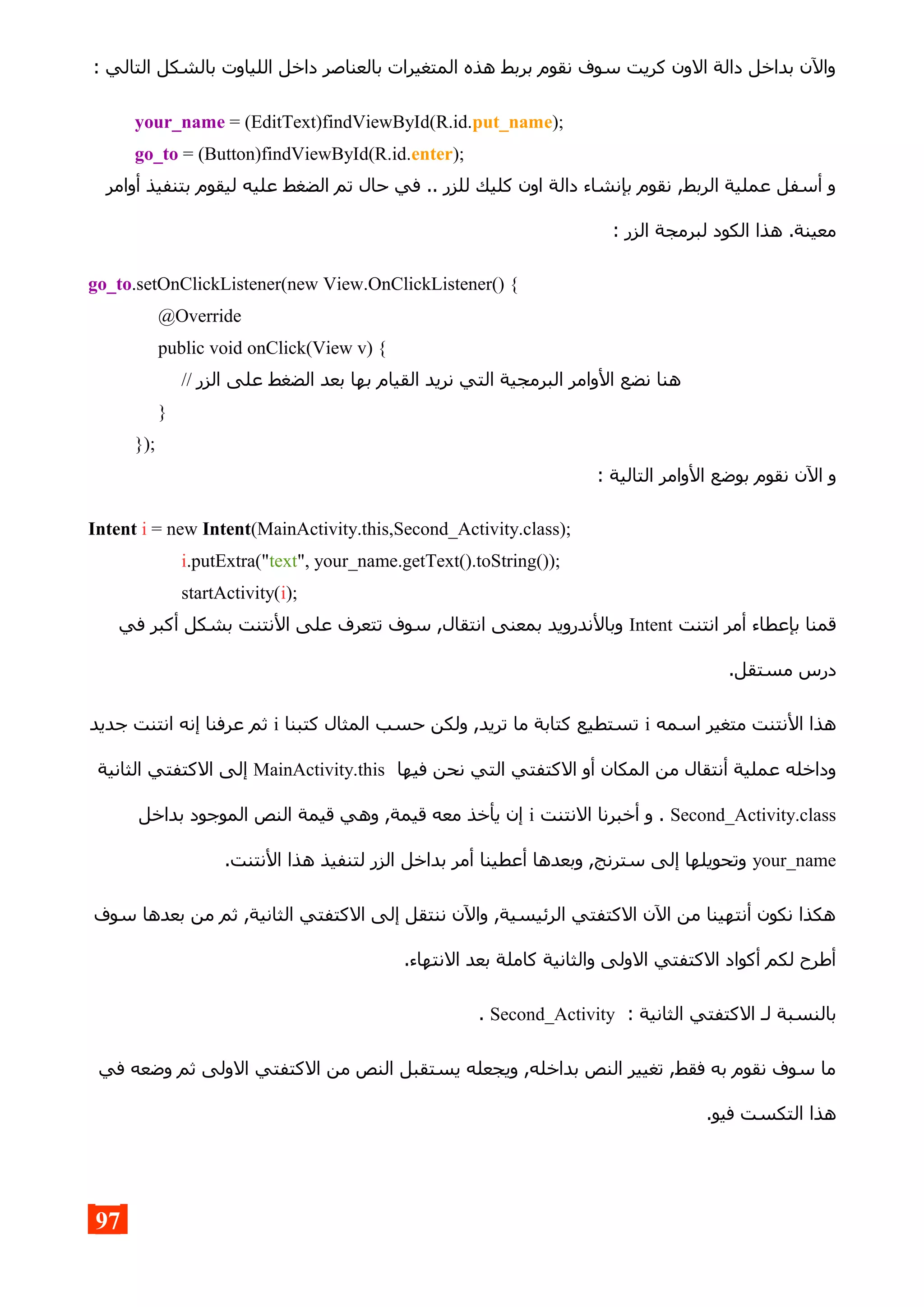 : ‫التالي‬ ‫بالشكل‬ ‫اللياوت‬ ‫داخل‬ ‫بالعناصر‬ ‫المتغيرات‬ ‫هذه‬ ‫بربط‬ ‫نقوم‬ ‫سوف‬ ‫كريت‬ ‫الون‬ ‫دالة‬ ‫بداخل‬ ‫والن‬
your_name = (EditText)findViewById(R.id.put_name);
go_to = (Button)findViewById(R.id.enter);
‫أوامر‬ ‫بتنفيذ‬ ‫ليقوم‬ ‫عليه‬ ‫الضغط‬ ‫تم‬ ‫حال‬ ‫في‬ .. ‫للزر‬ ‫كليك‬ ‫اون‬ ‫دالة‬ ‫بإنشاء‬ ‫نقوم‬ ,‫الربط‬ ‫عملية‬ ‫أسفل‬ ‫و‬
: ‫الزر‬ ‫لبرمجة‬ ‫الكود‬ ‫هذا‬ .‫معينة‬
go_to.setOnClickListener(new View.OnClickListener() {
@Override
public void onClick(View v) {
// ‫الزر‬ ‫على‬ ‫الضغط‬ ‫بعد‬ ‫بها‬ ‫القيام‬ ‫نريد‬ ‫التي‬ ‫البرمجية‬ ‫الوامر‬ ‫نضع‬ ‫هنا‬
}
});
: ‫التالية‬ ‫الوامر‬ ‫بوضع‬ ‫نقوم‬ ‫الن‬ ‫و‬
Intent i = new Intent(MainActivity.this,Second_Activity.class);
i.putExtra("text", your_name.getText().toString());
startActivity(i);
‫انتنت‬ ‫أمر‬ ‫بإعطاء‬ ‫قمنا‬Intent‫في‬ ‫أكبر‬ ‫بشكل‬ ‫النتنت‬ ‫على‬ ‫تتعرف‬ ‫سوف‬ ,‫انتقال‬ ‫بمعنى‬ ‫وبالندرويد‬
.‫مستقل‬ ‫درس‬
‫اسمه‬ ‫متغير‬ ‫النتنت‬ ‫هذا‬i‫كتبنا‬ ‫المثال‬ ‫حسب‬ ‫ولكن‬ ,‫تريد‬ ‫ما‬ ‫كتابة‬ ‫تستطيع‬i‫جديد‬ ‫انتنت‬ ‫إنه‬ ‫عرفنا‬ ‫ثم‬
‫فيها‬ ‫نحن‬ ‫التي‬ ‫الكتفتي‬ ‫أو‬ ‫المكان‬ ‫من‬ ‫أنتقال‬ ‫عملية‬ ‫وداخله‬MainActivity.this‫الثانية‬ ‫الكتفتي‬ ‫إلى‬
Second_Activity.class‫النتنت‬ ‫أخبرنا‬ ‫و‬ .i‫بداخل‬ ‫الموجود‬ ‫النص‬ ‫قيمة‬ ‫وهي‬ ,‫قيمة‬ ‫معه‬ ‫يأخذ‬ ‫إن‬
your_name.‫النتنت‬ ‫هذا‬ ‫لتنفيذ‬ ‫الزر‬ ‫بداخل‬ ‫أمر‬ ‫أعطينا‬ ‫وبعدها‬ ,‫سترنج‬ ‫إلى‬ ‫وتحويلها‬
‫سوف‬ ‫بعدها‬ ‫من‬ ‫ثم‬ ,‫الثانية‬ ‫الكتفتي‬ ‫إلى‬ ‫ننتقل‬ ‫والن‬ ,‫الرئيسية‬ ‫الكتفتي‬ ‫الن‬ ‫من‬ ‫أنتهينا‬ ‫نكون‬ ‫هكذا‬
.‫النتهاء‬ ‫بعد‬ ‫كاملة‬ ‫والثانية‬ ‫الولى‬ ‫الكتفتي‬ ‫أكواد‬ ‫لكم‬ ‫أطرح‬
: ‫الثانية‬ ‫الكتفتي‬ ‫لـ‬ ‫بالنسبة‬Second_Activity.
‫في‬ ‫وضعه‬ ‫ثم‬ ‫الولى‬ ‫الكتفتي‬ ‫من‬ ‫النص‬ ‫يستقبل‬ ‫ويجعله‬ ,‫بداخله‬ ‫النص‬ ‫تغيير‬ ,‫فقط‬ ‫به‬ ‫نقوم‬ ‫سوف‬ ‫ما‬
.‫فيو‬ ‫التكست‬ ‫هذا‬
97
 