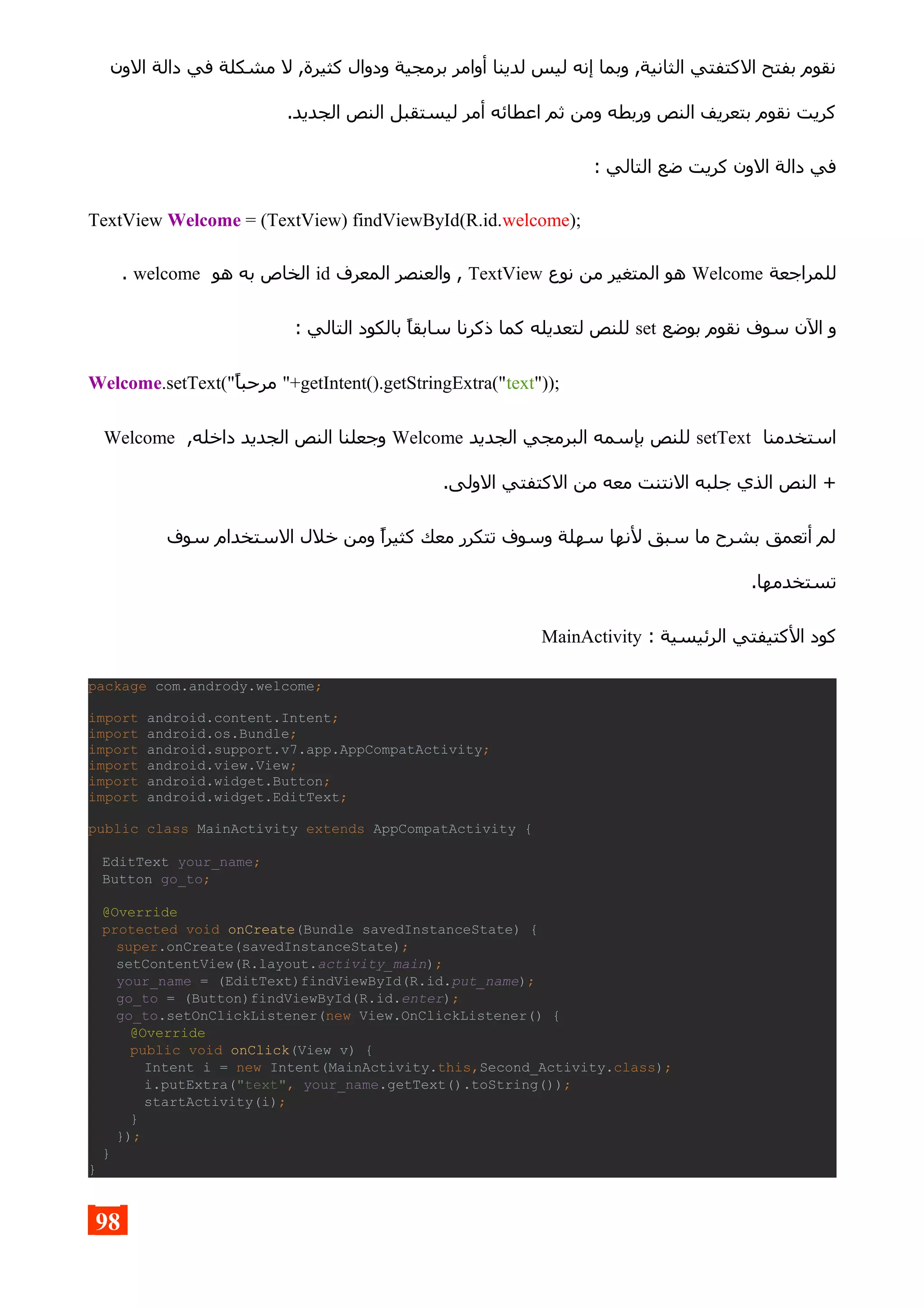 ‫الون‬ ‫دالة‬ ‫في‬ ‫مشكلة‬ ‫ل‬ ,‫كثيرة‬ ‫ودوال‬ ‫برمجية‬ ‫أوامر‬ ‫لدينا‬ ‫ليس‬ ‫إنه‬ ‫وبما‬ ,‫الثانية‬ ‫الكتفتي‬ ‫بفتح‬ ‫نقوم‬
.‫الجديد‬ ‫النص‬ ‫ليستقبل‬ ‫أمر‬ ‫اعطائه‬ ‫ثم‬ ‫ومن‬ ‫وربطه‬ ‫النص‬ ‫بتعريف‬ ‫نقوم‬ ‫كريت‬
: ‫التالي‬ ‫ضع‬ ‫كريت‬ ‫الون‬ ‫دالة‬ ‫في‬
TextView Welcome = (TextView) findViewById(R.id.welcome);
‫للمراجعة‬Welcome‫نوع‬ ‫من‬ ‫المتغير‬ ‫هو‬TextView‫المعرف‬ ‫والعنصر‬ ,id‫هو‬ ‫به‬ ‫الخاص‬welcome.
‫بوضع‬ ‫نقوم‬ ‫سوف‬ ‫الن‬ ‫و‬set: ‫التالي‬ ‫بالكود‬ ‫سابقا‬ ‫ذكرنا‬ ‫كما‬ ‫لتعديله‬ ‫للنص‬
Welcome.setText("‫مرحبا‬ "+getIntent().getStringExtra("text"));
‫استخدمنا‬setText‫الجديد‬ ‫البرمجي‬ ‫بإسمه‬ ‫للنص‬Welcome,‫داخله‬ ‫الجديد‬ ‫النص‬ ‫وجعلنا‬Welcome
.‫الولى‬ ‫الكتفتي‬ ‫من‬ ‫معه‬ ‫النتنت‬ ‫جلبه‬ ‫الذي‬ ‫النص‬ +
‫سوف‬ ‫الستخدام‬ ‫خلل‬ ‫ومن‬ ‫كثيرا‬ ‫معك‬ ‫تتكرر‬ ‫وسوف‬ ‫سهلة‬ ‫لنها‬ ‫سبق‬ ‫ما‬ ‫بشرح‬ ‫أتعمق‬ ‫لم‬
.‫تستخدمها‬
: ‫الرئيسية‬ ‫الكتيفتي‬ ‫كود‬MainActivity
package com.andrody.welcome;
import android.content.Intent;
import android.os.Bundle;
import android.support.v7.app.AppCompatActivity;
import android.view.View;
import android.widget.Button;
import android.widget.EditText;
public class MainActivity extends AppCompatActivity {
EditText your_name;
Button go_to;
@Override
protected void onCreate(Bundle savedInstanceState) {
super.onCreate(savedInstanceState);
setContentView(R.layout.activity_main);
your_name = (EditText)findViewById(R.id.put_name);
go_to = (Button)findViewById(R.id.enter);
go_to.setOnClickListener(new View.OnClickListener() {
@Override
public void onClick(View v) {
Intent i = new Intent(MainActivity.this,Second_Activity.class);
i.putExtra("text", your_name.getText().toString());
startActivity(i);
}
});
}
}
98
 