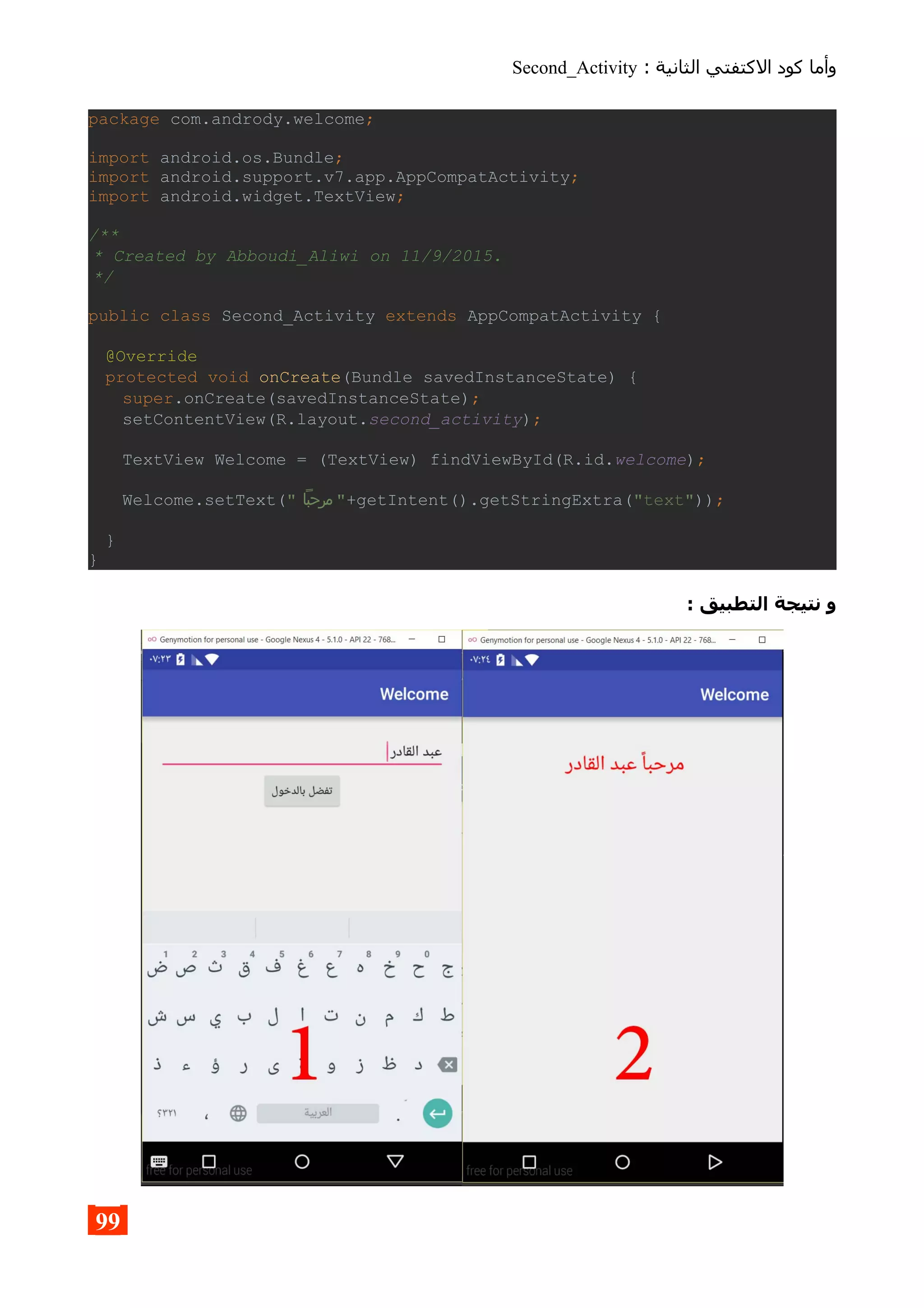 : ‫الثانية‬ ‫الكتفتي‬ ‫كود‬ ‫وأما‬Second_Activity
package com.andrody.welcome;
import android.os.Bundle;
import android.support.v7.app.AppCompatActivity;
import android.widget.TextView;
/**
* Created by Abboudi_Aliwi on 11/9/2015.
*/
public class Second_Activity extends AppCompatActivity {
@Override
protected void onCreate(Bundle savedInstanceState) {
super.onCreate(savedInstanceState);
setContentView(R.layout.second_activity);
TextView Welcome = (TextView) findViewById(R.id.welcome);
Welcome.setText(" ‫مرحبا‬ "+getIntent().getStringExtra("text"));
}
}
: ‫التطبيق‬ ‫نتيجة‬ ‫و‬
99
 