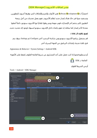 ) ‫الندرويد‬ ‫إضافات‬ ‫مدير‬SDK Manager(
‫لـ‬ ‫اختصارا‬Software Development Kit,‫للمطورين‬ ‫أندرويد‬ ‫توفرها‬ ‫التي‬ ‫والضافات‬ ‫والحزم‬ ‫الدوات‬ ‫هي‬
‫برمجة‬ ‫أجل‬ ‫من‬ ‫تحديثات‬ ‫بعمل‬ ‫تقوم‬ ,‫الندرويد‬ ‫لنظام‬ ‫جديد‬ ‫إصدار‬ ‫هناك‬ ‫حال‬ ‫في‬ ‫منها‬ ‫وتستفيد‬
‫أجعلها‬ ‫دائما‬ .‫ستوديو‬ ‫الندرويد‬ ‫مع‬ ‫تلقائيا‬ ‫ربطها‬ ‫ويتم‬ ‫مهمة‬ ‫فهي‬ ‫الصدارات‬ ‫آخر‬ ‫يدعم‬ ‫لكي‬ ‫التطبيق‬
.‫جديد‬ ‫تحديث‬ ‫إي‬ ‫لوجود‬ ‫لتنبيهك‬ ‫ستوديو‬ ‫الندرويد‬ ‫داخل‬ ‫بإعداد‬ ‫تقوم‬ ‫إن‬ ‫يمكنك‬ ‫كما‬ ‫إصدار‬ ‫لخر‬ ‫محدثة‬
‫الـ‬ ‫نافذة‬ ‫لفتح‬SDK:
‫أختر‬ ‫الترحيب‬ ‫شاشة‬ ‫ومن‬ ‫ستوديو‬ ‫الندرويد‬ ‫برنامج‬ ‫بتشغيل‬ ‫قم‬Configure‫ثم‬Settings‫يتم‬ ‫سوف‬
‫أختر‬ ‫اليسرى‬ ‫الجهة‬ ‫من‬ ,‫البرنامج‬ ‫بإعدادات‬ ‫جديدة‬ ‫نافذة‬ ‫فتح‬
Appearance & Behavior > System Settings > Android SDK
‫اليقونة‬ ‫على‬ ‫إضغط‬ ,‫العلوي‬ ‫القائمة‬ ‫شريط‬ ‫من‬ ,‫المشاريع‬ ‫أحد‬ ‫على‬ ‫تعمل‬ ‫كنت‬ ‫إذا‬ ‫فتحها‬ ‫تستطيع‬ ‫أو‬
‫بـ‬ ‫الخاصة‬SDK
‫العلوي‬ ‫الشريط‬ ‫من‬ ‫أو‬
Tools > Android > SDK Manager
10
 