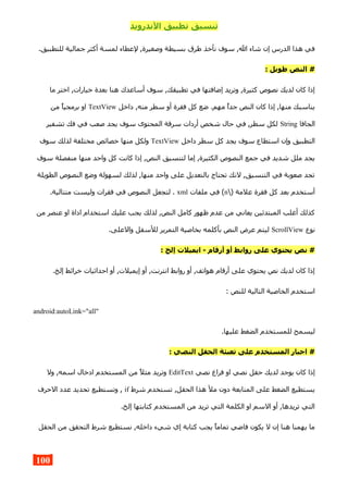 ‫الندرويد‬ ‫تطبيق‬ ‫تنسيق‬
.‫للتطبيق‬ ‫جمالية‬ ‫أكثر‬ ‫لمسة‬ ‫لعطاء‬ ,‫وصغيرة‬ ‫بسيطة‬ ‫طرق‬ ‫نأخذ‬ ‫سوف‬ ,‫ال‬ ‫شاء‬ ‫إن‬ ‫الدرس‬ ‫هذا‬ ‫في‬
: ‫طويل‬ ‫النص‬ #
‫ما‬ ‫اختر‬ ,‫خيارات‬ ‫بعدة‬ ‫هنا‬ ‫أساعدك‬ ‫سوف‬ ,‫تطبيقك‬ ‫في‬ ‫إضافتها‬ ‫وتريد‬ ,‫كثيرة‬ ‫نصوص‬ ‫لديك‬ ‫كان‬ ‫إذا‬
‫داخل‬ ,‫منه‬ ‫سطر‬ ‫أو‬ ‫فقرة‬ ‫كل‬ ‫ضع‬ .‫مهم‬ ‫جدا‬ ‫النص‬ ‫كان‬ ‫إذا‬ ,‫منها‬ ‫يناسبك‬TextView‫من‬ ‫برمجيا‬ ‫او‬
‫الجافا‬String‫تشفير‬ ‫فك‬ ‫في‬ ‫صعب‬ ‫يجد‬ ‫سوف‬ ‫المحتوى‬ ‫سرقة‬ ‫أردات‬ ‫شخص‬ ‫حال‬ ‫في‬ ,‫سطر‬ ‫لكل‬
‫داخل‬ ‫سطر‬ ‫كل‬ ‫يجد‬ ‫سوف‬ ‫استطاع‬ ‫وإن‬ ‫التطبيق‬TextView‫سوف‬ ‫لذلك‬ ‫مختلفة‬ ‫خصائص‬ ‫منها‬ ‫ولكل‬
‫سوف‬ ‫منفصلة‬ ‫منها‬ ‫واحد‬ ‫كل‬ ‫كانت‬ ‫إذا‬ ,‫النص‬ ‫لتنسيق‬ ‫إما‬ ,‫الكثيرة‬ ‫النصوص‬ ‫جمع‬ ‫في‬ ‫شديد‬ ‫ملل‬ ‫يجد‬
‫الطويلة‬ ‫النصوص‬ ‫وضع‬ ‫لسهولة‬ ‫لذلك‬ ,‫منها‬ ‫واحد‬ ‫على‬ ‫بالتعديل‬ ‫تحتاج‬ ‫لنك‬ ,‫التنسيق‬ ‫في‬ ‫صعوبة‬ ‫تجد‬
) ‫علمة‬ ‫فقرة‬ ‫كل‬ ‫بعد‬ ‫أستخدم‬n‫ملفات‬ ‫في‬ (xml.‫متتالية‬ ‫وليست‬ ‫فقرات‬ ‫في‬ ‫النصوص‬ ‫لتجعل‬ .
‫من‬ ‫عنصر‬ ‫او‬ ‫اداة‬ ‫استخدام‬ ‫عليك‬ ‫يجب‬ ‫لذلك‬ ,‫النص‬ ‫كامل‬ ‫ظهور‬ ‫عدم‬ ‫من‬ ‫يعاني‬ ‫المبتدئين‬ ‫أغلب‬ ‫كذلك‬
‫نوع‬ScrollView.‫والعلى‬ ‫للسفل‬ ‫التمرير‬ ‫بخاصية‬ ‫بأكلمه‬ ‫النص‬ ‫عرض‬ ‫ليتم‬
: ‫إلخ‬ ‫ايميلت‬ - ‫أرقام‬ ‫أو‬ ‫روابط‬ ‫على‬ ‫يحتوي‬ ‫نص‬ #
.‫إلخ‬ ‫خرائط‬ ‫احداثيات‬ ‫أو‬ ,‫إيميلت‬ ‫أو‬ ,‫انترنت‬ ‫روابط‬ ‫أو‬ ,‫هواتف‬ ‫أرقام‬ ‫على‬ ‫يحتوي‬ ‫نص‬ ‫لديك‬ ‫كان‬ ‫إذا‬
: ‫للنص‬ ‫التالية‬ ‫الخاصية‬ ‫استخدم‬
android:autoLink="all"
.‫عليها‬ ‫الضغط‬ ‫للمستخدم‬ ‫ليسمح‬
: ‫النصي‬ ‫الحقل‬ ‫تعبئة‬ ‫على‬ ‫المستخدم‬ ‫اجبار‬ #
‫نصي‬ ‫فراغ‬ ‫او‬ ‫نصي‬ ‫حقل‬ ‫لديك‬ ‫يوجد‬ ‫كان‬ ‫إذا‬EditText‫ول‬ ,‫اسمه‬ ‫ادخال‬ ‫المستخدم‬ ‫من‬ ‫مثل‬ ‫وتريد‬
‫شرط‬ ‫تستخدم‬ ,‫الحقل‬ ‫هذا‬ ‫مل‬ ‫دون‬ ‫المتابعة‬ ‫على‬ ‫الضغط‬ ‫يستطيع‬if‫الحرف‬ ‫عدد‬ ‫تحديد‬ ‫وتستطيع‬ ,
.‫إلخ‬ ‫كتابتها‬ ‫المستخدم‬ ‫من‬ ‫تريد‬ ‫التي‬ ‫الكلمة‬ ‫او‬ ‫السم‬ ‫أو‬ ,‫تريدها‬ ‫التي‬
‫الحقل‬ ‫من‬ ‫التحقق‬ ‫شرط‬ ‫نستطيع‬ ,‫داخله‬ ‫شيء‬ ‫إي‬ ‫كتابة‬ ‫يجب‬ ‫تماما‬ ‫فاضي‬ ‫يكون‬ ‫ل‬ ‫إن‬ ‫هنا‬ ‫يهمنا‬ ‫ما‬
100
 