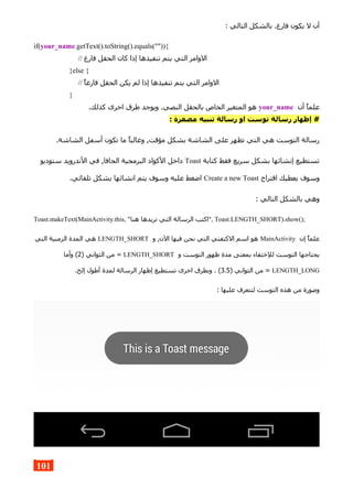 : ‫التالي‬ ‫بالشكل‬ .‫فارغ‬ ‫يكون‬ ‫ل‬ ‫أن‬
if(your_name.getText().toString().equals("")){
// ‫فارغ‬ ‫الحقل‬ ‫كان‬ ‫إذا‬ ‫تنفيذها‬ ‫يتم‬ ‫التي‬ ‫الوامر‬
}else {
// ‫فارغا‬ ‫الحقل‬ ‫يكن‬ ‫لم‬ ‫إذا‬ ‫تنفيذها‬ ‫يتم‬ ‫التي‬ ‫الوامر‬
}
‫أن‬ ‫علما‬your_name.‫كذلك‬ ‫اخرى‬ ‫طرق‬ ‫ويوجد‬ .‫النصي‬ ‫بالحقل‬ ‫الخاص‬ ‫المتغير‬ ‫هو‬
: ‫مصغرة‬ ‫تنبيه‬ ‫رسالة‬ ‫او‬ ‫توست‬ ‫رسالة‬ ‫إظهار‬ #
.‫الشاشة‬ ‫أسفل‬ ‫تكون‬ ‫ما‬ ‫وغالبا‬ ,‫مؤقت‬ ‫بشكل‬ ‫الشاشة‬ ‫على‬ ‫تظهر‬ ‫التي‬ ‫هي‬ ‫التوست‬ ‫رسالة‬
‫كتابة‬ ‫فقط‬ ‫سريع‬ ‫بشكل‬ ‫إنشائها‬ ‫تستطيع‬Toast‫ستوديو‬ ‫الندرويد‬ ‫في‬ ,‫الجافا‬ ‫البرمجية‬ ‫الكواد‬ ‫داخل‬
‫اقتراح‬ ‫يعطيك‬ ‫وسوف‬Create a new Toast.‫تلقائي‬ ‫بشكل‬ ‫انشائها‬ ‫يتم‬ ‫وسوف‬ ‫عليه‬ ‫اضغط‬
: ‫التالي‬ ‫بالشكل‬ ‫وهي‬
Toast.makeText(MainActivity.this, "‫هنا‬ ‫تريدها‬ ‫التي‬ ‫الرسالة‬ ‫,"اكتب‬ Toast.LENGTH_SHORT).show();
‫إن‬ ‫علما‬MainActivity‫و‬ ,‫الن‬ ‫فيها‬ ‫نحن‬ ‫التي‬ ‫الكتفتي‬ ‫اسم‬ ‫هو‬LENGTH_SHORT‫التي‬ ‫الزمنية‬ ‫المدة‬ ‫هي‬
‫و‬ ‫التوست‬ ‫ظهور‬ ‫مدة‬ ‫بمعنى‬ ‫للختفاء‬ ‫التوست‬ ‫يحتاجها‬LENGTH_SHORT) ‫الثواني‬ ‫من‬ =2‫وأما‬ (
LENGTH_LONG) ‫الثواني‬ ‫من‬ =3.5.‫إلخ‬ ‫أطول‬ ‫لمدة‬ ‫الرسالة‬ ‫إظهار‬ ‫تستطيع‬ ‫اخرى‬ ‫وبطرق‬ . (
: ‫عليها‬ ‫لتتعرف‬ ‫التوست‬ ‫هذه‬ ‫من‬ ‫وصورة‬
101
 