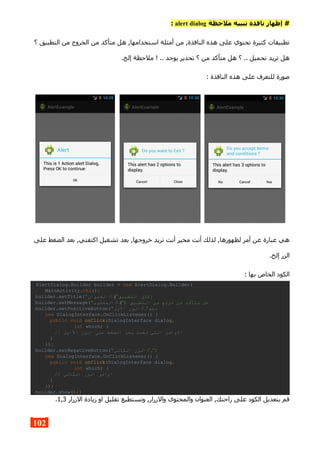 ‫ملحظة‬ ‫تنبيه‬ ‫نافذة‬ ‫إظهار‬ #alert dialog:
‫؟‬ ‫التطبيق‬ ‫من‬ ‫الخروج‬ ‫من‬ ‫متأكد‬ ‫هل‬ ,‫استخدامها‬ ‫أمثلة‬ ‫من‬ ,‫النافذة‬ ‫هذه‬ ‫على‬ ‫تحتوي‬ ‫كثيرة‬ ‫تطبيقات‬
.‫إلخ‬ ‫ملحظة‬ ! .. ‫يوجد‬ ‫تحذير‬ ‫؟‬ ‫من‬ ‫متأكد‬ ‫هل‬ ‫؟‬ .. ‫تحميل‬ ‫تريد‬ ‫هل‬
: ‫الناقذة‬ ‫هذه‬ ‫على‬ ‫للتعرف‬ ‫صورة‬
‫على‬ ‫الضغط‬ ‫بعد‬ ,‫اكتفتي‬ ‫تشغيل‬ ‫بعد‬ ,‫خروجها‬ ‫تريد‬ ‫أنت‬ ‫مخير‬ ‫أنت‬ ‫لذلك‬ ,‫لظهورها‬ ‫أمر‬ ‫عن‬ ‫عبارة‬ ‫هي‬
.‫إلخ‬ ‫الزر‬
: ‫بها‬ ‫الخاص‬ ‫الكود‬
AlertDialog.Builder builder = new AlertDialog.Builder(
MainActivity.this);
builder.setTitle(" ‫التطبيق‬ ‫إغل ق‬"(;//‫العنوان‬
builder.setMessage(" ‫التطبيق‬ ‫من‬ ‫خروج‬ ‫من‬ ‫متأكد‬ ‫هل‬"):(;//‫المحتوى‬
builder.setPositiveButton(" ‫نعم‬",//‫الول‬ ‫الزر‬
new DialogInterface.OnClickListener() {
public void onClick(DialogInterface dialog,
int which) {
// ‫الاول‬ ‫الزر‬ ‫على‬ ‫الضغط‬ ‫بعد‬ ‫تحدث‬ ‫التي‬ ‫الوامر‬
}
});
builder.setNegativeButton(" ‫ل‬",//‫الثاني‬ ‫الزر‬
new DialogInterface.OnClickListener() {
public void onClick(DialogInterface dialog,
int which) {
// ‫الثاني‬ ‫الزر‬ ‫اوامر‬
}
});
builder.show();}
‫الزرار‬ ‫زيادة‬ ‫او‬ ‫تقليل‬ ‫وتستطيع‬ ,‫والزرار‬ ‫والمحتوى‬ ‫العنوان‬ ,‫راحتك‬ ‫على‬ ‫الكود‬ ‫بتعديل‬ ‫قم‬1,3.
102
 