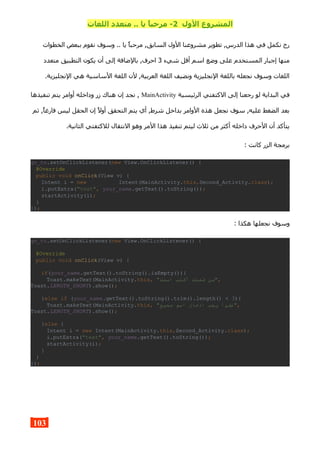 ‫الول‬ ‫المشروع‬2‫اللغات‬ ‫متعدد‬ .. ‫يا‬ ,‫ا‬‫مرحب‬ -
‫الخطوات‬ ‫ببعض‬ ‫نقوم‬ ‫وسوف‬ .. ‫يا‬ ‫مرحبا‬ ,‫السابق‬ ‫الول‬ ‫مشروعنا‬ ‫تطوير‬ ,‫الدرس‬ ‫هذا‬ ‫في‬ ‫نكمل‬ ‫رح‬
‫شيء‬ ‫أقل‬ ‫اسم‬ ‫وضع‬ ‫على‬ ‫المستخدم‬ ‫إجبار‬ ‫منها‬3‫متعدد‬ ‫التطبيق‬ ‫يكون‬ ‫أن‬ ‫إلى‬ ‫بالضافة‬ ,‫احرف‬
.‫النجليزية‬ ‫هي‬ ‫الساسية‬ ‫اللغة‬ ‫لن‬ ,‫العربية‬ ‫اللغة‬ ‫ونضيف‬ ‫النجليزية‬ ‫باللغة‬ ‫نجعله‬ ‫وسوف‬ ‫اللغات‬
‫الرئيسية‬ ‫الكتفتي‬ ‫إلى‬ ‫رجعنا‬ ‫لو‬ ‫البداية‬ ‫في‬MainActivity‫تنفيذها‬ ‫يتم‬ ‫أوامر‬ ‫وداخله‬ ‫زر‬ ‫هناك‬ ‫إن‬ ‫نجد‬ ,
‫ثم‬ ,‫فارغا‬ ‫ليس‬ ‫الحقل‬ ‫إن‬ ‫أول‬ ‫التحقق‬ ‫يتم‬ ‫أي‬ ,‫شرط‬ ‫بداخل‬ ‫الوامر‬ ‫هذه‬ ‫نجعل‬ ‫سوف‬ ,‫عليه‬ ‫الضغط‬ ‫بعد‬
.‫الثانية‬ ‫للكتفتي‬ ‫النتقال‬ ‫وهو‬ ‫المر‬ ‫هذا‬ ‫تنفيذ‬ ‫ليتم‬ ‫ثلث‬ ‫من‬ ‫أكثر‬ ‫داخله‬ ‫الحرف‬ ‫أن‬ ‫يتأكد‬
: ‫كانت‬ ‫الزر‬ ‫برمجة‬
go_to.setOnClickListener(new View.OnClickListener() {
@Override
public void onClick(View v) {
Intent i = new Intent(MainActivity.this,Second_Activity.class);
i.putExtra("text", your_name.getText().toString());
startActivity(i);
}
});
: ‫هكذا‬ ‫نجعلها‬ ‫وسوف‬
go_to.setOnClickListener(new View.OnClickListener() {
@Override
public void onClick(View v) {
if(your_name.getText().toString().isEmpty()){
Toast.makeText(MainActivity.this, "‫اسمك‬ ‫أكتب‬ ‫فضلك‬ ‫,"من‬
Toast.LENGTH_SHORT).show();
}else if (your_name.getText().toString().trim().length() < 3){
Toast.makeText(MainActivity.this, "‫صحيح‬ ‫اسم‬ ‫ادخال‬ ‫يجب‬ ‫,"عفوا‬
Toast.LENGTH_SHORT).show();
}else {
Intent i = new Intent(MainActivity.this,Second_Activity.class);
i.putExtra("text", your_name.getText().toString());
startActivity(i);
}
}
});
103
 