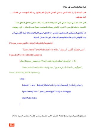 : ,‫ا‬‫مع‬ ‫السابق‬ ‫الكود‬ ‫لنراجع‬
.. ‫فضلك‬ ‫من‬ ‫التوست‬ ‫رسالة‬ ‫بإظهار‬ ‫قم‬ (‫فارغا‬ ‫الحقل‬ ‫بداخل‬ ‫النص‬ ‫كان‬ ) ,‫إذا‬ ‫البداية‬ ‫في‬
.‫وتوقف‬ ,‫إلخ‬
‫عدد‬ ‫الحقل‬ ‫بداخل‬ ‫النص‬ ‫كان‬ ) ‫إذا‬ ,‫الثاني‬ ‫الشرط‬ ‫إلى‬ ‫إنتقل‬ ,‫ا‬‫فارغ‬ ‫يكن‬ ‫لم‬ ‫حال‬ ‫في‬
‫من‬ ‫أقل‬ ‫داخله‬ ‫الحرف‬3.‫وتوقف‬ .‫إلخ‬ .. ‫إدخال‬ ‫يجب‬ ,‫ا‬‫عفو‬ ‫التوست‬ ‫رسالة‬ ‫إظهر‬ ( ‫أحرف‬
‫من‬ ‫أكثر‬ ‫الحرف‬ ‫وعدد‬ ,‫ا‬‫فارغ‬ ‫ليس‬ ‫الحقل‬ ‫إن‬ ‫بمعنى‬ ,‫السابقين‬ ‫الشرطين‬ ‫تخطى‬ ‫إذا‬3,
.‫الثانية‬ ‫الكتفتي‬ ‫الى‬ ‫النتقال‬ ‫وهي‬ ‫طلبناها‬ ‫التي‬ ‫الوامر‬ ‫ينفذ‬
if (your_name.getText().toString().isEmpty()){
Toast.makeText(MainActivity.this, "‫اسمك‬ ‫أكتب‬ ‫فضلك‬ ‫,"من‬
Toast.LENGTH_SHORT).show();
}else if (your_name.getText().toString().trim().length() < 3){
Toast.makeText(MainActivity.this, "‫صحيح‬ ‫اسم‬ ‫ادخال‬ ‫يجب‬ ‫,"عفوا‬
Toast.LENGTH_SHORT).show();
}else {
Intent i = new Intent(MainActivity.this,Second_Activity.class);
i.putExtra("text", your_name.getText().toString());
startActivity(i);
}
‫كان‬ ‫إذا‬ ‫الشرط‬ ‫بمعنى‬ .‫عكسه‬ ‫بمعنى‬ ,‫الشرط‬ ‫قبل‬ ! ‫التعجب‬ ‫علمة‬ ‫بوضع‬ ‫الشرط‬ ‫عكس‬ ‫تستطيع‬
104
 