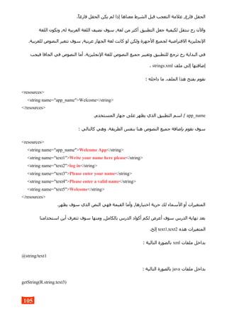 .‫فارغا‬ ‫الحقل‬ ‫يكن‬ ‫لم‬ ‫إذا‬ ‫معناها‬ ‫الشرط‬ ‫قبل‬ ‫التعجب‬ ‫علمة‬ ,‫فارغ‬ ‫الحقل‬
‫اللغة‬ ‫وتكون‬ ,‫له‬ ‫العربية‬ ‫اللغة‬ ‫نضيف‬ ‫سوف‬ ,‫لغة‬ ‫من‬ ‫أكثر‬ ‫التطبيق‬ ‫جعل‬ ‫لكيفية‬ ‫ننتقل‬ ‫رح‬ ‫والن‬
.‫للعربية‬ ‫النصوص‬ ‫تتغير‬ ‫سوف‬ ,‫عربية‬ ‫الجهاز‬ ‫لغة‬ ‫كانت‬ ‫لو‬ ‫ولكن‬ ‫الجهزة‬ ‫لجميع‬ ‫الفتراضية‬ ‫النجليزية‬
‫فيجب‬ ‫الجافا‬ ‫في‬ ‫النصوص‬ ‫أما‬ .‫النجليزية‬ ‫للغة‬ ‫النصوص‬ ‫جميع‬ ‫وتغيير‬ ‫للتطبيق‬ ‫نرجع‬ ‫رح‬ ‫البداية‬ ‫في‬
‫ملف‬ ‫إلى‬ ‫إضافتها‬strings.xml.
: ‫داخله‬ ‫ما‬ .‫الملف‬ ‫هذا‬ ‫بفتح‬ ‫نقوم‬
<resources>
<string name="app_name">Welcome</string>
</resources>
app_name.‫المستخدم‬ ‫جهاز‬ ‫على‬ ‫يظهر‬ ‫الذي‬ ‫التطبيق‬ ‫اسم‬ /
: ‫كالتالي‬ ‫وهي‬ .‫الطريقة‬ ‫بنفس‬ ‫هنا‬ ‫النصوص‬ ‫جميع‬ ‫بإضافة‬ ‫نقوم‬ ‫سوف‬
<resources>
<string name="app_name">Welcome App</string>
<string name="text1">Write your name here please</string>
<string name="text2">log in</string>
<string name="text3">Please enter your name</string>
<string name="text4">Please enter a valid name</string>
<string name="text5">Welcome</string>
</resources>
.‫يظهر‬ ‫سوف‬ ‫الذي‬ ‫النص‬ ‫فهي‬ ‫القيمة‬ ‫وأما‬ ,‫اختيارها‬ ‫حرية‬ ‫لك‬ ‫السماء‬ ‫أو‬ ‫المتغيرات‬
‫استخدامنا‬ ‫أين‬ ‫تتعرف‬ ‫سوف‬ ‫ومنها‬ ,‫بالكامل‬ ‫الدرس‬ ‫أكواد‬ ‫لكم‬ ‫أعرض‬ ‫سوف‬ ‫الدرس‬ ‫نهاية‬ ‫بعد‬
‫هذه‬ ‫المتغيرات‬text1,text2.‫إلخ‬
‫ملفات‬ ‫بداخل‬xml: ‫التالية‬ ‫بالصورة‬
@string/text1
‫ملفات‬ ‫بداخل‬java: ‫التالية‬ ‫بالصورة‬
getString(R.string.text3)
105
 