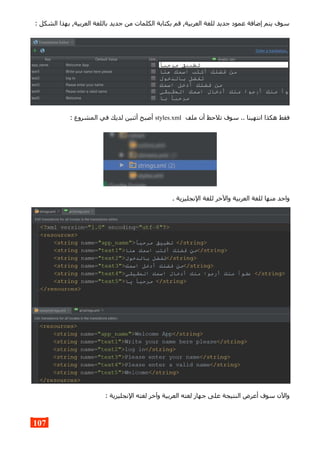 : ‫الشكل‬ ‫بهذا‬ ,‫العربية‬ ‫باللغة‬ ‫جديد‬ ‫من‬ ‫الكلمات‬ ‫بكتابة‬ ‫قم‬ ,‫العربية‬ ‫للغة‬ ‫جديد‬ ‫عمود‬ ‫إضافة‬ ‫يتم‬ ‫سوف‬
‫ملف‬ ‫أن‬ ‫تلحظ‬ ‫سوف‬ .. ‫انتهينا‬ ‫هكذا‬ ‫فقط‬styles.xml: ‫المشروع‬ ‫في‬ ‫لديك‬ ‫أثنين‬ ‫أصبح‬
. ‫النجليزية‬ ‫للغة‬ ‫والخر‬ ‫العربية‬ ‫للغة‬ ‫منها‬ ‫واحد‬
: ‫النجليزية‬ ‫لغته‬ ‫وآخر‬ ‫العربية‬ ‫لغته‬ ‫جهاز‬ ‫على‬ ‫النتيجة‬ ‫أعرض‬ ‫سوف‬ ‫والن‬
107
 