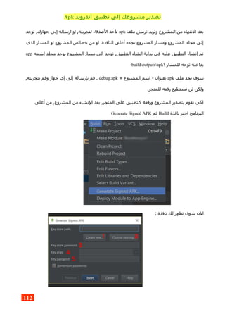 ‫أندرويد‬ ‫تطبيق‬ ‫إلى‬ ‫مشروعك‬ ‫تصدير‬Apk
‫ملف‬ ‫ترسل‬ ‫وتريد‬ ‫المشروع‬ ‫من‬ ‫النتهاء‬ ‫بعد‬apk‫توجد‬ ,‫جهازك‬ ‫إلى‬ ‫ارساله‬ ‫او‬ ,‫لتجربته‬ ‫الصدقاء‬ ‫لحد‬
‫الذي‬ ‫المسار‬ ‫او‬ ‫المشروع‬ ‫خصائص‬ ‫من‬ ‫او‬ ,‫النافذة‬ ‫أعلى‬ ‫تجده‬ ‫المشروع‬ ‫ومسار‬ ‫المشروع‬ ‫مجلد‬ ‫إلى‬
‫إسمه‬ ‫مجلد‬ ‫يوجد‬ ‫المشروع‬ ‫مسار‬ ‫إلى‬ ‫توجد‬ ,‫التطبيق‬ ‫انشاء‬ ‫بداية‬ ‫في‬ ‫عليه‬ ‫التطبيق‬ ‫إنشاء‬ ‫تم‬app
 ‫للمسار‬ ‫توجه‬ ‫بداخله‬buildoutputsapk
‫ملف‬ ‫تجد‬ ‫سوف‬apk+ ‫المشروع‬ ‫اسم‬ - ‫بعنوان‬debug.apk,‫بتجربته‬ ‫وقم‬ ‫جهاز‬ ‫إي‬ ‫إلى‬ ‫بإرساله‬ ‫قم‬ .
.‫للمتجر‬ ‫رفعه‬ ‫تستطيع‬ ‫لن‬ ‫ولكن‬
‫أعلى‬ ‫من‬ ,‫المشروع‬ ‫من‬ ‫النشاء‬ ‫بعد‬ ,‫المتجر‬ ‫على‬ ‫كـتطبيق‬ ‫ورفعه‬ ‫المشروع‬ ‫بتصدير‬ ‫تقوم‬ ‫لكي‬
‫نافذة‬ ‫اختر‬ ‫البرنامج‬Build‫ثم‬Generate Signed APK
: ‫نافذة‬ ‫لك‬ ‫تظهر‬ ‫سوف‬ ‫الن‬
112
 
