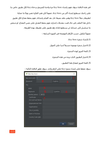 ‫بإنشاء‬ ‫نقوم‬ ‫سوف‬ ‫النافذة‬ ‫هذه‬ ‫في‬Key Store‫و‬ ,‫للمبرمج‬ ‫واحدة‬ ‫مرة‬Key alias.‫بنا‬ ‫خاص‬ ‫تطبيق‬ ‫لكل‬
‫من‬ ‫أكثر‬ ‫إنشاء‬ ‫تستطيع‬ ‫راحتك‬ ‫على‬Key Store‫حماية‬ ‫ما‬ ‫نوعا‬ ‫تعتبر‬ ‫الفكرة‬ ‫هي‬ ‫لكن‬ ‫عموما‬ .
‫مثل‬ ,‫لتطبيقك‬Key Store‫بصيغة‬ ‫ملف‬ ‫وهي‬jsk‫تطبيق‬ ‫لكل‬ ‫مفتاح‬ ‫بحفظ‬ ‫تقوم‬ ,‫بإنشائه‬ ‫القيام‬ ‫بعد‬ .
‫شخص‬ ‫لو‬ .‫المفتاح‬ ‫نفس‬ ‫على‬ ‫التعديل‬ ‫بحفظ‬ ‫تقوم‬ ‫إجباري‬ ‫بتعديلت‬ ‫قمت‬ ‫حال‬ ‫في‬ ,‫الملف‬ ‫هذا‬ ‫داخل‬
.‫الطريقة‬ ‫بهذه‬ ‫تطبيقك‬ ‫على‬ ‫تطبيق‬ ‫رفع‬ ‫إعادة‬ ‫يستطيع‬ ‫لن‬ ‫حسابك‬ ‫إلى‬ ‫تسلسل‬ ‫ما‬
: ‫السابقة‬ ‫الصورة‬ ‫في‬ ‫الموضحة‬ ‫الرقام‬ ‫حسب‬ ,‫لنكمل‬ ‫عموما‬
1‫شفرة‬ ‫لنشاء‬ /Key Store.
2.‫الجهاز‬ ‫على‬ ‫لدينا‬ ‫مسبقا‬ ‫موجودة‬ ‫شفرة‬ ‫لختيار‬ /
3.‫الشفرة‬ ‫لهذه‬ ‫المرور‬ ‫كلمة‬ /
4.‫الشفرة‬ ‫هذه‬ ‫من‬ ‫تريده‬ ‫الذي‬ ‫التطبيق‬ ‫لختيار‬ /
5.‫التطبيق‬ ‫هذا‬ ‫لمفتاح‬ ‫المرور‬ ‫كلمة‬ /
‫شفرة‬ ‫إنشاء‬ ‫على‬ ‫نضغط‬ ‫سوف‬Key: ‫التالية‬ ‫النافذة‬ ‫تظهر‬ ‫سوف‬ .‫واحد‬ ‫الرقم‬ ‫على‬
113
 