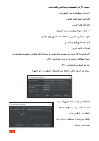 : ‫السابقة‬ ‫الصورة‬ ‫في‬ ‫الموضحة‬ ‫الرقام‬ ‫حسب‬
1/‫الشفرة‬ ‫ملف‬ ‫واسم‬ ‫حفظ‬ ‫مكان‬jks.
2/.‫الشفرة‬ ‫لهذه‬ ‫المرور‬ ‫كلمة‬
3/.‫المرور‬ ‫كلمة‬ ‫تأكيد‬
.‫المبرمج‬ ‫شفرة‬ ‫إنشاء‬ ‫من‬ ‫انتهينا‬ ‫هكذا‬ ---
4/‫المفتاح‬ ‫وهو‬ .‫التطبيق‬ ‫لهذا‬ ‫للدللة‬ ‫او‬ ‫للتطبيق‬ ‫معين‬ ‫اسم‬
5/.‫التطبيق‬ ‫لمفتاح‬ ‫المرور‬ ‫كلمة‬
6/.‫المرور‬ ‫كلمة‬ ‫تاكيد‬
7/‫لـ‬ ‫بالنسبة‬25‫غير‬ ‫الخرى‬ ‫والمعلومات‬ ,‫هو‬ ‫كما‬ ‫اتركه‬ ‫مشكلة‬ ‫ل‬ ‫المفتاح‬ ‫هذا‬ ‫صلحية‬ ‫عمر‬ ‫سنة‬
.‫الول‬ ‫الحقل‬ ‫في‬ ‫شيء‬ ‫إي‬ ‫او‬ ‫اسمك‬ ‫اكتب‬ ‫فقط‬ ‫مهمة‬
‫على‬ ‫اضغط‬ ‫المعلومات‬ ‫مل‬ ‫بعد‬OK.
: ‫فيها‬ ‫جاهزة‬ ‫المعلومات‬ ‫ولكن‬ ,‫السابقة‬ ‫النافذة‬ ‫إلى‬ ‫بنا‬ ‫الرجوع‬ ‫يتم‬ ‫سوف‬
: ‫للشفرة‬ ‫المرور‬ ‫كلمة‬ ‫واكتب‬ ‫التالي‬ ‫اضغط‬
‫حفظ‬ ‫يتم‬ ‫سوف‬ ‫الذي‬ ‫المسار‬ ‫تحدد‬ ‫هنا‬
‫التطبيق‬ ‫ملف‬ ‫داخله‬APK.
‫إن‬ ‫تتأكد‬ ‫ان‬ ‫جدا‬ ‫ضروري‬ ‫وكذلك‬Build Type
‫على‬ ‫محدد‬release
114
 