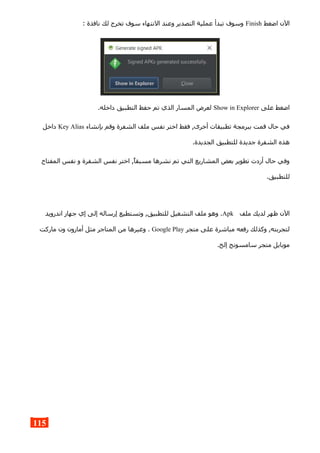 ‫اضغط‬ ‫الن‬Finish: ‫نافذة‬ ‫لك‬ ‫تخرج‬ ‫سوف‬ ‫النتهاء‬ ‫وعند‬ ‫التصدير‬ ‫عملية‬ ‫تبدأ‬ ‫وسوف‬
‫على‬ ‫اضغط‬Show in Explorer.‫داخله‬ ‫التطبيق‬ ‫حفظ‬ ‫تم‬ ‫الذي‬ ‫المسار‬ ‫لعرض‬
‫بإنشاء‬ ‫وقم‬ ‫الشفرة‬ ‫ملف‬ ‫نفس‬ ‫اختر‬ ‫فقط‬ ,‫أخرى‬ ‫تطبيقات‬ ‫ببرمجة‬ ‫قمت‬ ‫حال‬ ‫في‬Key Alias‫داخل‬
.‫الجديدة‬ ‫للتطبيق‬ ‫جديدة‬ ‫الشفرة‬ ‫هذه‬
‫المفتاح‬ ‫نفس‬ ‫و‬ ‫الشفرة‬ ‫نفس‬ ‫اختر‬ ,‫مسبقا‬ ‫نشرها‬ ‫تم‬ ‫التي‬ ‫المشاريع‬ ‫بعض‬ ‫تطوير‬ ‫أردت‬ ‫حال‬ ‫وفي‬
.‫للتطبيق‬
‫ملف‬ ‫لديك‬ ‫ظهر‬ ‫الن‬Apk‫اندرويد‬ ‫جهاز‬ ‫إي‬ ‫إلى‬ ‫إرساله‬ ‫وتستطيع‬ ,‫للتطبيق‬ ‫التشغيل‬ ‫ملف‬ ‫وهو‬ .
‫متجر‬ ‫على‬ ‫مباشرة‬ ‫رفعه‬ ‫وكذلك‬ ,‫لتجربته‬Google Play‫ماركت‬ ‫ون‬ ‫أمازون‬ ‫مثل‬ ‫المتاجر‬ ‫من‬ ‫وغيرها‬ .
.‫إلخ‬ ‫سامسونج‬ ‫متجر‬ ‫موبايل‬
115
 