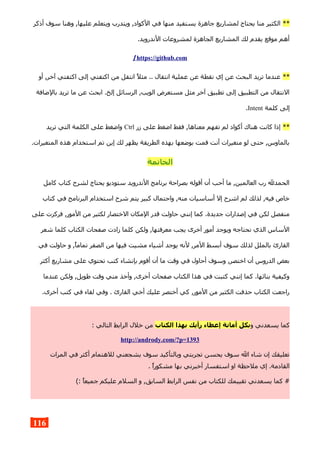 **‫أذكر‬ ‫سوف‬ ‫وهنا‬ ,‫عليها‬ ‫ويتعلم‬ ‫ويتدرب‬ ,‫الكواد‬ ‫في‬ ‫منها‬ ‫يستفيد‬ ‫جاهزة‬ ‫لمشاريع‬ ‫يحتاج‬ ‫منا‬ ‫الكثير‬
.‫الندرويد‬ ‫لمشروعات‬ ‫الجاهزة‬ ‫المشاريع‬ ‫لك‬ ‫يقدم‬ ‫موقع‬ ‫أهم‬
https://github.com/
**‫أو‬ ,‫آخر‬ ‫اكتفتي‬ ‫إلى‬ ‫اكتفتي‬ ‫من‬ ‫انتقل‬ ‫مثل‬ .. ‫انتقال‬ ‫عملية‬ ‫عن‬ ‫نقطة‬ ‫إي‬ ‫عن‬ ‫البحث‬ ‫تريد‬ ‫عندما‬
‫بالضافة‬ ‫تريد‬ ‫ما‬ ‫عن‬ ‫ابحث‬ .‫إلخ‬ ‫الرسائل‬ ,‫الويب‬ ‫مستعرض‬ ‫مثل‬ ‫آخر‬ ‫تطبيق‬ ‫إلى‬ ‫التطبيق‬ ‫من‬ ‫النتقال‬
‫كلمة‬ ‫إلى‬Intent.
**‫زر‬ ‫على‬ ‫اضغط‬ ‫فقط‬ ,‫معناها‬ ‫تفهم‬ ‫لم‬ ‫أكواد‬ ‫هناك‬ ‫كانت‬ ‫إذا‬Ctrl‫تريد‬ ‫التي‬ ‫الكلمة‬ ‫على‬ ‫واضغط‬
.‫المتغيرات‬ ‫هذه‬ ‫استخدام‬ ‫تم‬ ‫إين‬ ‫لك‬ ‫يظهر‬ ‫الطريقة‬ ‫بهذه‬ ‫بوضعها‬ ‫قمت‬ ‫أنت‬ ‫متغيرات‬ ‫لو‬ ‫حتى‬ ,‫بالماوس‬
‫الخاتمة‬
‫كامل‬ ‫كتاب‬ ‫لشرح‬ ‫يحتاج‬ ‫ستوديو‬ ‫الندرويد‬ ‫برنامج‬ ‫بصراحة‬ ‫أقوله‬ ‫أن‬ ‫أحب‬ ‫ما‬ ,‫العالمين‬ ‫رب‬ ‫الحمدل‬
‫كتاب‬ ‫في‬ ‫البرنامج‬ ‫استخدام‬ ‫شرح‬ ‫يتم‬ ‫كبير‬ ‫واحتمال‬ ,‫منه‬ ‫أساسيات‬ ‫إل‬ ‫اشرح‬ ‫لم‬ ‫لذلك‬ ,‫فيه‬ ‫خاص‬
‫على‬ ‫فركزت‬ ,‫المور‬ ‫من‬ ‫لكثير‬ ‫الختصار‬ ‫المكان‬ ‫قدر‬ ‫حاولت‬ ‫إنني‬ ‫كما‬ .‫جديدة‬ ‫إصدارات‬ ‫في‬ ‫لكن‬ ‫منفصل‬
‫شعر‬ ‫كلما‬ ‫الكتاب‬ ‫صفحات‬ ‫زادت‬ ‫كلما‬ ‫ولكن‬ ,‫معرفتها‬ ‫يجب‬ ‫أخرى‬ ‫أمور‬ ‫ويوجد‬ ‫نحتاجه‬ ‫الذي‬ ‫الساس‬
‫في‬ ‫حاولت‬ ‫و‬ ,‫تماما‬ ‫الصفر‬ ‫من‬ ‫فيها‬ ‫مشيت‬ ‫أشياء‬ ‫يوجد‬ ‫لنه‬ ,‫المر‬ ‫أبسط‬ ‫سوف‬ ‫لذلك‬ ‫بالملل‬ ‫القارئ‬
‫أكثر‬ ‫مشاريع‬ ‫على‬ ‫تحتوي‬ ‫كتب‬ ‫بإنشاء‬ ‫أقوم‬ ‫أن‬ ‫ما‬ ‫وقت‬ ‫في‬ ‫أحاول‬ ‫وسوف‬ ,‫اختصر‬ ‫أن‬ ‫الدروس‬ ‫بعض‬
‫عندما‬ ‫ولكن‬ ,‫طويل‬ ‫وقت‬ ‫مني‬ ‫وأخذ‬ ,‫أخرى‬ ‫صفحات‬ ‫الكتاب‬ ‫هذا‬ ‫في‬ ‫كتبت‬ ‫إنني‬ ‫كما‬ .‫بنائها‬ ‫وكيفية‬
.‫أخرى‬ ‫كتب‬ ‫في‬ ‫لقاء‬ ‫وفي‬ . ‫القارئ‬ ‫أخي‬ ‫عليك‬ ‫أختصر‬ ‫كي‬ ,‫المور‬ ‫من‬ ‫الكثير‬ ‫حذفت‬ ‫الكتاب‬ ‫راجعت‬
‫و‬ ‫يسعدني‬ ‫كما‬‫الكتاب‬ ‫بهذا‬ ‫رأيك‬ ‫إعطاء‬ ‫أمانة‬ ‫بكل‬: ‫التالي‬ ‫الرابط‬ ‫خلل‬ ‫من‬
http://andrody.com/?p=1393
‫المرات‬ ‫في‬ ‫أكثر‬ ‫للهتمام‬ ‫يشجعني‬ ‫سوف‬ ‫وبالتأكيد‬ ‫تجربتي‬ ‫يحسن‬ ‫سوف‬ ‫ال‬ ‫شاء‬ ‫إن‬ ‫تعليقك‬
. ‫مشكورا‬ ‫بها‬ ‫أخبرني‬ ‫استفسار‬ ‫او‬ ‫ملحظة‬ ‫إي‬ .‫القادمة‬
(: ‫جميعا‬ ‫عليكم‬ ‫السلم‬ ‫و‬ ,‫السابق‬ ‫الرابط‬ ‫نفس‬ ‫من‬ ‫للكتاب‬ ‫تقييمك‬ ‫يسعدني‬ ‫كما‬ #
116
 